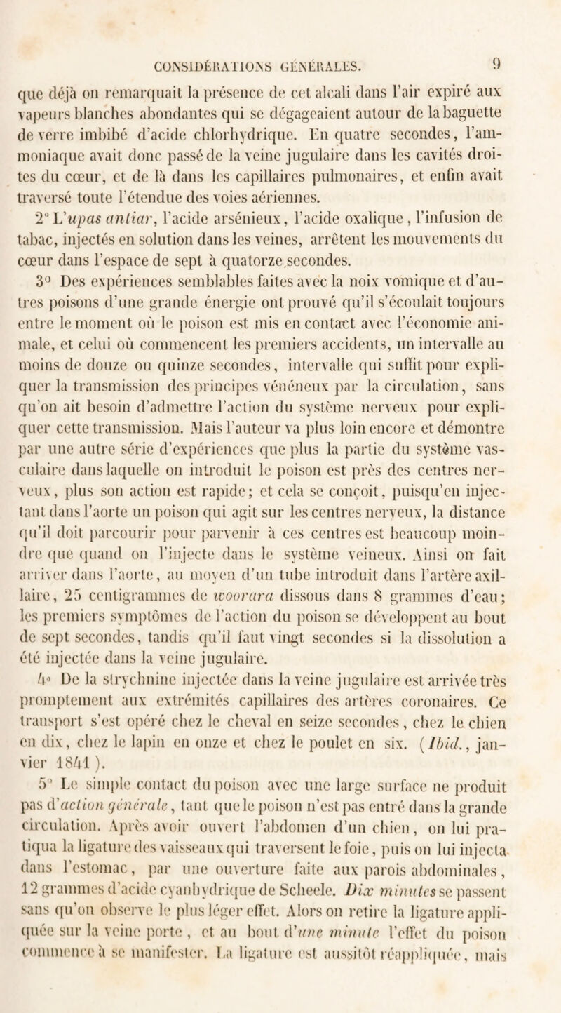 que déjà on remarquait la présence de cet alcali dans l’air expiré aux vapeurs blanches abondantes qui se dégageaient autour de la baguette de verre imbibé d’acide chlorhydrique. En quatre secondes, l’am- moniaque avait donc passé de la veine jugulaire dans les cavités droi¬ tes du cœur, et de là dans les capillaires pulmonaires, et enfin avait traversé toute l’étendue des voies aériennes. 2° Vupas antiar, l’acide arsénieux, l’acide oxalique, l’infusion de tabac, injectés en solution dans les veines, arrêtent les mouvements du cœur dans l’espace de sept à quatorze.secondes. 3° Des expériences semblables faites avec la noix vomique et d’au¬ tres poisons d’une grande énergie ont prouvé qu’il s’écoulait toujours entre le moment où le poison est mis en contact avec l’économie ani¬ male, et celui où commencent les premiers accidents, un intervalle au moins de douze ou quinze secondes, intervalle qui suffit pour expli¬ quer la transmission des principes vénéneux par la circulation, sans qu’on ait besoin d’admettre l’action du système nerveux pour expli¬ quer cette transmission. Mais l’auteur va plus loin encore et démontre par une autre série d’expériences que plus la partie du système vas¬ culaire dans laquelle on introduit le poison est près des centres ner¬ veux, plus son action est rapide; et cela se conçoit, puisqu’on injec¬ tant dans l’aorte un poison qui agit sur les centres nerveux, la distance qu’il doit parcourir pour parvenir à ces centres est beaucoup moin¬ dre que quand on l’injecte dans le système veineux. Ainsi on fait arriver dans l’aorte, au moyen d’un tube introduit dans l’artère axil¬ laire, 25 centigrammes de woorara dissous dans 8 grammes d’eau; les premiers symptômes de l’action du poison se développent au bout de sept secondes, tandis qu’il faut vingt secondes si la dissolution a été injectée dans la veine jugulaire. 4 De la strychnine injectée dans la veine jugulaire est arrivée très promptement aux extrémités capillaires des artères coronaires. Ce transport s’est opéré chez le cheval en seize secondes, chez le chien en dix, chez le lapin en onze et chez le poulet en six. (Ibid., jan¬ vier 1841 ). 5° Le simple contact du poison avec une large surface ne produit pas d'action generale, tant que le poison n’est pas entré dans la grande circulation. Après avoir ouvert l’abdomen d’un chien, on lui pra¬ tiqua la ligature des vaisseaux qui traversent le foie, puis on lui injecta dans l’estomac, par une ouverture faite aux parois abdominales, 12 grammes d’acide cyanhydrique de Sclieele. Dix minutes se passent sans qu’on observe le plus léger effet. Alors on retire la ligature appli¬ quée sur la veine porte , et au bout d'une minute l’elTet du poison commence'a se manifester. La ligature est aussitôt réappliquée, mais