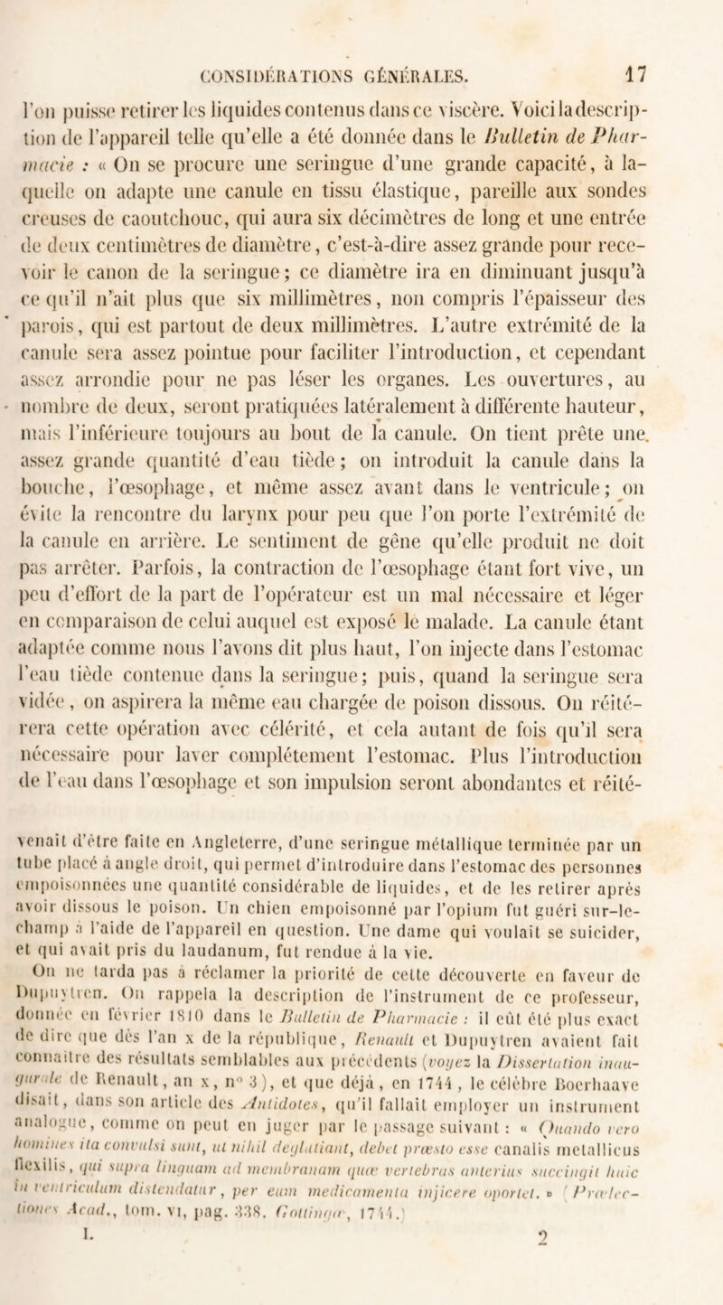 l’on puisse retirer les liquides contenus clans ce viscère. Voici la descrip¬ tion de l’appareil telle qu’elle a été donnée dans le Hulletin de Phar¬ macie : « On se procure une seringue d’une grande capacité, à la¬ quelle on adapte une canule en tissu élastique, pareille aux sondes creuses de caoutchouc, qui aura six décimètres de long et une entrée de deux centimètres de diamètre, c’est-à-dire assez grande pour rece¬ voir le canon de; la seringue ; ce diamètre ira en diminuant jusqu’à ce qu’il n’ait plus que six millimètres, non compris l’épaisseur des parois, qui est partout de deux millimètres. L’autre extrémité de la canule sera assez pointue pour faciliter l’introduction, et cependant assez arrondie pour ne pas léser les organes. Les ouvertures, au nombre de deux, seront pratiquées latéralement à différente hauteur, mais l’inférieure toujours au bout de la canule. On tient prêle une. assez grande quantité d’eau tiède; on introduit la canule dans la bouche, l’œsophage, et même assez avant dans le ventricule; on évite la rencontre du larynx pour peu que l’on porte l’extrémité (h; la canule en arrière. Le sentiment de gêne qu’elle produit ne doit pas arrêter. Parfois, la contraction de l’œsophage étant fort vive, un peu d’effort de la part de l’opérateur est un mal nécessaire et léger en comparaison de celui auquel est exposé le malade. La canule étant adaptée comme nous l’avons dit plus haut, l’on injecte dans l’estomac l’eau tiède contenue dans la seringue; puis, quand la seringue sera vidée, on aspirera la même eau chargée de poison dissous. On réité¬ rera cette opération avec célérité, et cela autant de fois qu’il sera nécessaire pour laver complètement l’estomac. Plus l’introduction de l'eau dans l’œsophage et son impulsion seront abondantes et réité- venait d'être faite en Angleterre, d’une seringue métallique terminée par un tube placé à angle droit, qui permet d’introduire dans l’estomac des personnes empoisonnées une quantité considérable de liquides, et de les retirer après avoir dissous le poison. I n chien empoisonné par l’opium fut guéri sur-le- champ à l’aide de l’appareil en question. Une dame qui voulait se suicider, et qui avait pris du laudanum, fut rendue à la vie. On ne larda pas a réclamer la priorité de cette découverte en faveur de Dupuylren. On rappela la description de l’instrument de ee professeur, donnée en février 1810 dans le Bulletin de Pharmacie : il eût été plus exact de dire que dès l’an x de la république, Renault et Dupuytren avaient fait connaitie des résultats semblables aux précédents (voyez la Dissertation inau- (jur de de Renault, an x, n° 3), et que déjà, en 1744 , le célèbre liocrbaave disait, dans son article des Antidotes, qu’il fallait employer un instrument analogue, comme on peut en juger par le passage suivant : « Quattdo vero h<>miue\ ita convulsi sain, ut niliil degLitiant, délai prœsto esse canalis melallicus llexilis, qui supra linguam ad membranarn quœ vertebrus anterius succingit haie in ventriciihnn distendatnr, per eum médicamenta injicere oportel. » ' Prctlec- liones Acad., tom. vi, pag. 338. (ïoitimpc, 1744.) I. 9