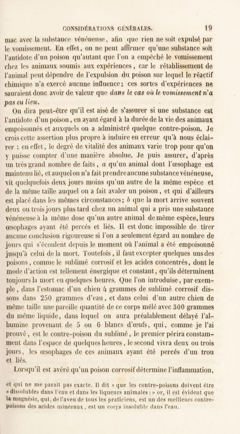 mac avec la substance vénéneuse, afin que rien ne soit expulsé par le vomissement. En effet, on ne peut affirmer qu’une substance soit l’antidote d’un poison qu’autant que l’on a empêché le vomissement chez les animaux soumis aux expériences , car le rétablissement de l’animal peut dépendre de l’expulsion du poison sur lequel le réactif chimique n’a exercé aucune influence ; ces sortes d’expériences ne sauraient donc avoir de valeur que dans le cas où le vomissement ri a pas eu lieu. O11 dira peut-être qu’il est aisé de s’assurer si une substance est l’antidote d’un poison, en ayant égard à la durée de la vie des animaux empoisonnés et auxquels on a administré quelque contre-poison. Je crois cette assertion plus propre à induire en erreur qu’à nous éclai¬ rer : en effet, le degré de vitalité des animaux varie trop pour qu’on y puisse compter d’une manière absolue. Je puis assurer, d’après un très grand nombre de faits , a qu’un animal dont l’œsophage est maintenu lié, et auquel on n’a fait prendre aucune substance vénéneuse, vit quelquefois deux jours moins qu’un autre de la même espèce et de la même taille auquel on a fait avaler un poison, et qui d’ailleurs est placé dans les mêmes circonstances ; b que la mort arrive souvent deux ou trois jours plus tard chez un animal qui a pris une substance vénéneuse à la même dose qu’un autre animal de même espèce, leurs œsophages ayant été percés et liés. Il est donc impossible de tirer aucune conclusion rigoureuse si l’on a seulement égard au nombre de jours qui s’écoulent depuis le moment où l’animal a été empoisonné jusqu’à celui delà mort. Toutefois, il faut excepter quelques uns des poisons, comme le sublimé corrosif et les acides concentrés, dont le mode d’action est tellement énergique et constant , qu’ils déterminent toujours la mort en quelques heures. Que l’on introduise, par exem¬ ple , dans l’estomac d’un chien l\ grammes de sublimé corrosif dis¬ sous dans 250 grammes d’eau, et dans celui d’un autre chien de même taille une pareille quantité de ce corps mêlé avec 300 grammes du même liquide, dans lequel on aura préalablement délayé l’al¬ bumine provenant de 5 ou 6 blancs d’œufs, qui, comme je l’ai prouvé, est le contre-poison du sublimé, le premier périra constam¬ ment dans l’espace de quelques heures , le second vivra deux ou trois jours, les œsophages de ces animaux ayant été percés d’un trou et liés. Lorsqu’il est avéré qu’un poison corrosif détermine l’inflammation, et qui ne me paraît pas exacte. 11 dit « que les contre-poisons doivent être » dissolubles dans l'eau et dans les liqueurs animales : » or, il est évident que la magnésie, qui, de l’aveu de tous les praticiens, est un des meilleurs contre¬ poisons des acides minéraux , est un corps insoluble dans l’eau.