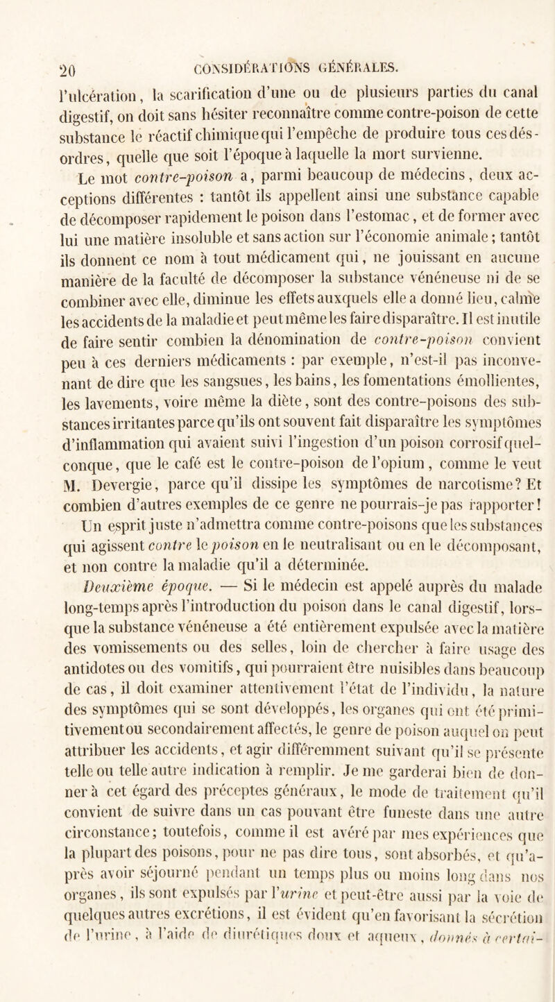 F ulcération, la scarification d’une ou de plusieurs parties du canal digestif, on doit sans hésiter reconnaître comme contre-poison de cette substance le réactif chimique qui l’empêche de produire tous ces dés¬ ordres, quelle que soit l’époque'a laquelle la mort survienne. Le mot contre-poison a, parmi beaucoup de médecins, deux ac¬ ceptions différentes : tantôt ils appellent ainsi une substance capable de décomposer rapidement le poison dans l’estomac, et de former avec lui une matière insoluble et sans action sur l’économie animale ; tantôt ils donnent ce nom à tout médicament qui, ne jouissant en aucune manière de la faculté de décomposer la substance vénéneuse ni de se combiner avec elle, diminue les effets auxquels elle a donné lieu, calme les accidents de la maladie et peut même les faire disparaître. Il est inutile de faire sentir combien la dénomination de contre-poison convient peu à ces derniers médicaments : par exemple, n’est-il pas inconve¬ nant de dire que les sangsues, les bains, les fomentations émollientes, les lavements, voire même la diète, sont des contre-poisons des sub¬ stances irritantes parce qu’ils ont souvent fait disparaître les symptômes d’inflammation qui avaient suivi l’ingestion d’un poison corrosif quel¬ conque , que le café est le contre-poison de l’opium, comme le veut M. Devergie, parce qu’il dissipe les symptômes de narcotisme ? Et combien d’autres exemples de ce genre ne pourrais-je pas rapporter! Un esprit juste n’admettra comme contre-poisons que les substances qui agissent contre le poison en le neutralisant ou en le décomposant, et non contre la maladie qu’il a déterminée. Deuxieme époque. — Si le médecin est appelé auprès du malade long-temps après l’introduction du poison dans le canal digestif, lors¬ que la substance vénéneuse a été entièrement expulsée avec la matière des vomissements ou des selles, loin de chercher à faire usage des antidotes ou des vomitifs, qui pourraient être nuisibles dans beaucoup de cas, il doit examiner attentivement l’état de l’individu, la nature des symptômes qui se sont développés, les organes qui ont été primi¬ tivement ou secondairement affectés, le genre de poison auquel on peut attribuer les accidents, et agir différemment suivant qu’il se présente telle ou telle autre indication à remplir. Je me garderai bien de don¬ nera cet égard des préceptes généraux, le mode de traitement qu’il convient de suivre dans un cas pouvant être funeste dans une autre circonstance; toutefois, comme il est avéré par mes expériences que la plupart des poisons, pour ne pas dire tous, sont absorbés, et qu’a- près avoir séjourné pendant un temps plus ou moins long dans nos organes, ils sont expulsés par Y urine et peut-être aussi par la voie de quelques autres excrétions, il est évident qu’en favorisant la sécrétion de l’urine, à l’aide de diurétiques doux et aqueux, donnés àcertai-