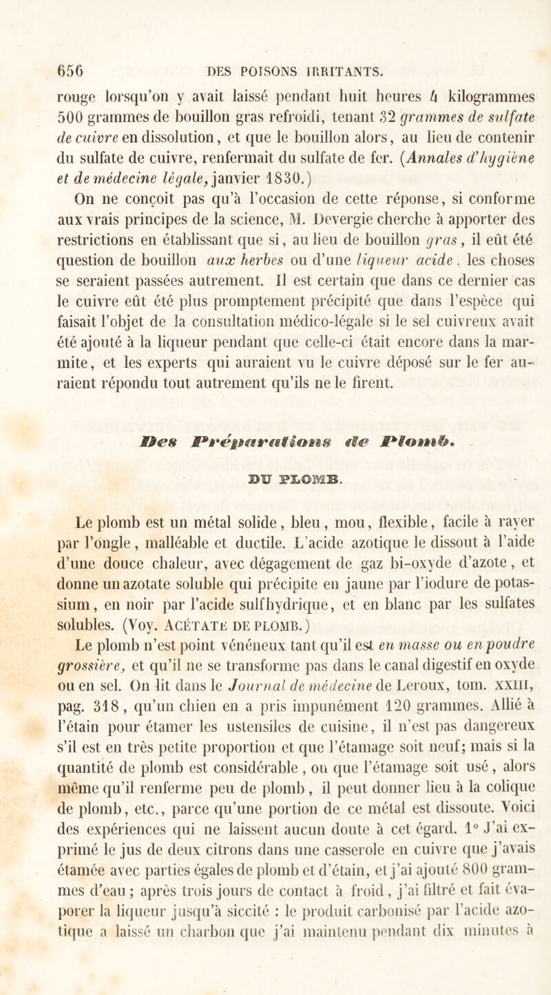 rouge lorsqu’on y avait laissé pendant huit heures l\ kilogrammes 500 grammes de bouillon gras refroidi, tenant 32 grammes de sulfate de cuivre en dissolution, et que le bouillon alors, au lieu de contenir du sulfate de cuivre, renfermait du sulfate de fer. (Annales d’hygiène et de médecine légale, janvier 1830.) On ne conçoit pas qu’à l’occasion de cette réponse, si conforme aux vrais principes de la science, M. Devergie cherche à apporter des restrictions en établissant que si, au lieu de bouillon gras, il eût été question de bouillon aux herbes ou d’une liqueur acide , les choses se seraient passées autrement. Il est certain que dans ce dernier cas le cuivre eût été plus promptement précipité que dans l’espèce qui faisait l’objet de la consultation médico-légale si le sel cuivreux avait été ajouté à la liqueur pendant que celle-ci était encore dans la mar¬ mite , et les experts qui auraient vu le cuivre déposé sur le fer au¬ raient répondu tout autrement qu’ils ne le firent. Mes S*réiMMVistêoms tle BU flOME. Le plomb est un métal solide , bleu , mou, flexible, facile à rayer par l’ongle , malléable et ductile. L’acide azotique le dissout à l’aide d’une douce chaleur, avec dégagement de gaz bi-oxyde d’azote, et donne un azotate soluble qui précipite en jaune par l’iodure de potas¬ sium, en noir par l’acide suif hydrique, et en blanc par les sulfates solubles. (Voy. Acétate de plomb.) Le plomb n’est point vénéneux tant qu’il est en masse ou en-poudre grossière, et qu’il ne se transforme pas dans le canal digestif en oxyde ou en sel. On lit dans le Journal de médecine de Leroux, tom. xxm, pag. 318, qu’un chien en a pris impunément 120 grammes. Allié à l’étain pour étarner les ustensiles de cuisine , il n’est pas dangereux s’il est en très petite proportion et que l’étamage soit neuf; mais si la quantité de plomb est considérable , ou que l’étamage soit usé, alors même qu’il renferme peu de plomb , il peut donner lieu à la colique de plomb, etc., parce qu’une portion de ce métal est dissoute. Voici des expériences qui ne laissent aucun doute à cet égard. 1° j’ai ex¬ primé le jus de deux citrons dans une casserole en cuivre que j’avais étamée avec parties égales de plomb et d’étain, et j’ai ajouté 800 gram¬ mes d’eau ; après trois jours de contact à froid, j’ai filtré et fait éva¬ porer la liqueur jusqu’à siccité : le produit carbonisé par l’acide azo¬ tique a laissé un charbon que j’ai maintenu pendant dix minutes à