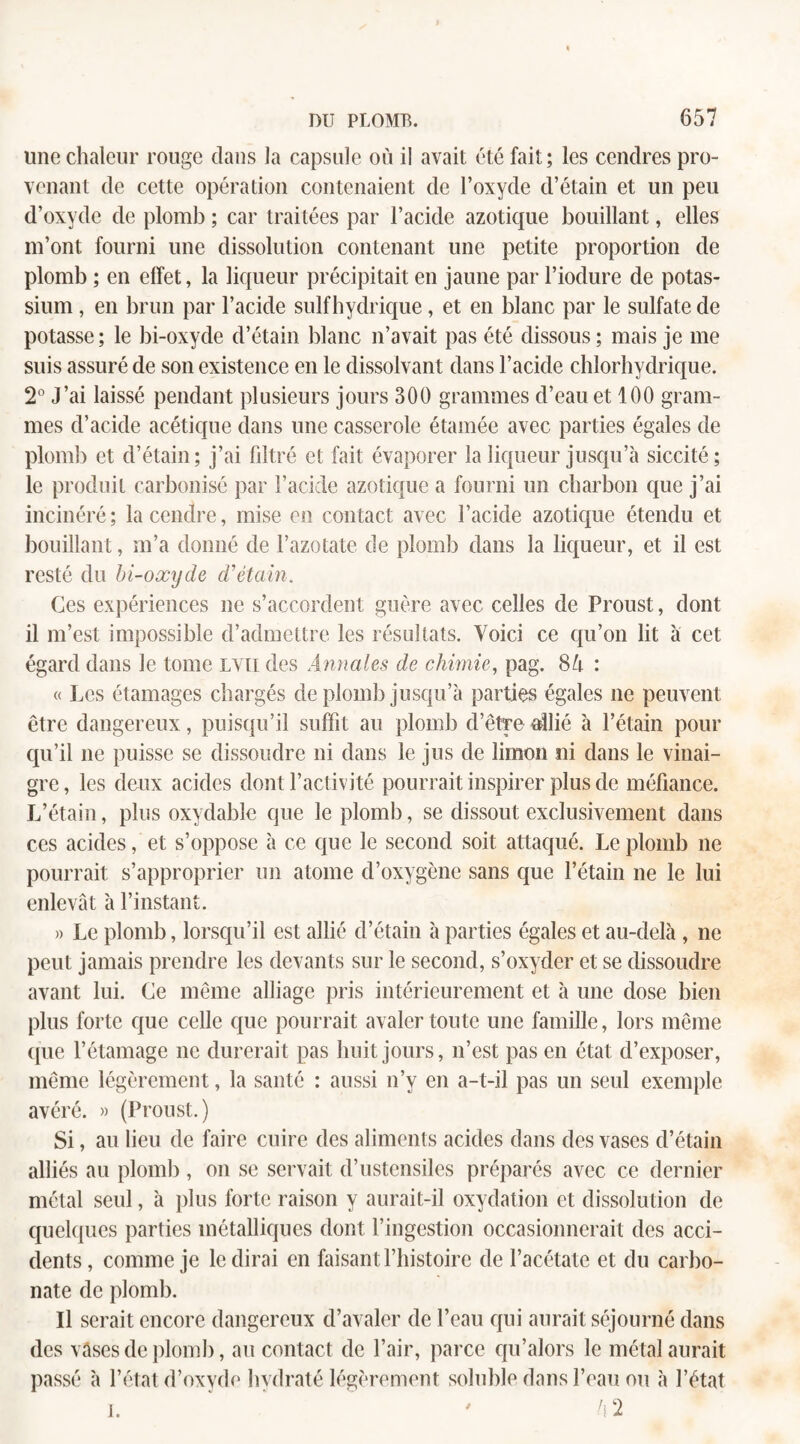 line chaleur rouge dans la capsule où il avait été fait; les cendres pro¬ venant de cette opération contenaient de l’oxyde d’étain et un peu d’oxyde de plomb ; car traitées par l’acide azotique bouillant, elles m’ont fourni une dissolution contenant une petite proportion de plomb ; en effet, la liqueur précipitait en jaune par l’iodure de potas¬ sium , en brun par l’acide sulfhydrique, et en blanc par le sulfate de potasse; le bi-oxyde d’étain blanc n’avait pas été dissous; mais je me suis assuré de son existence en le dissolvant dans l’acide chlorhydrique. 2° J’ai laissé pendant plusieurs jours 300 grammes d’eau et 100 gram¬ mes d’acide acétique dans une casserole étamée avec parties égales de plomb et d’étain; j’ai filtré et fait évaporer la liqueur jusqu’à siccité; le produit carbonisé par l’acide azotique a fourni un charbon que j’ai incinéré; la cendre, mise en contact avec l’acide azotique étendu et bouillant, m’a donné de l’azotate de plomb dans la liqueur, et il est resté du bi-oxyde d’étain. Ces expériences ne s’accordent guère avec celles de Proust, dont il m’est impossible d’admettre les résultats. Yoici ce qu’on lit à cet égard dans le tome lvii des Annales de chimie, pag. 84 : « Les étamages chargés de plomb jusqu’à parties égales ne peuvent être dangereux, puisqu’il suffit au plomb d’être &llié à l’étain pour qu’il ne puisse se dissoudre ni dans le jus de limon ni dans le vinai¬ gre, les deux acides dont l’activité pourrait inspirer plus de méfiance. L’étain, plus oxydable que le plomb, se dissout exclusivement dans ces acides, et s’oppose à ce que le second soit attaqué. Le plomb ne pourrait s’approprier un atome d’oxygène sans que l’étain ne le lui enlevât à l’instant. » Le plomb, lorsqu’il est allié d’étain à parties égales et au-delà , ne peut jamais prendre les devants sur le second, s’oxyder et se dissoudre avant lui. Ce même alliage pris intérieurement et à une dose bien plus forte que celle que pourrait avaler toute une famille, lors même que l’étamage ne durerait pas huit jours, n’est pas en état d’exposer, même légèrement, la santé : aussi n’y en a-t-il pas un seul exemple avéré. » (Proust.) Si, au lieu de faire cuire des aliments acides dans des vases d’étain alliés au plomb , on se servait d’ustensiles préparés avec ce dernier métal seul, à plus forte raison y aurait-il oxydation et dissolution de quelques parties métalliques dont l’ingestion occasionnerait des acci¬ dents, comme je le dirai en faisant l’histoire de l’acétate et du carbo¬ nate de plomb. Il serait encore dangereux d’avaler de l’eau qui aurait séjourné dans des vases de plomb, au contact de l’air, parce qu’alors le métal aurait passé à l’état d’oxyde hydraté légèrement soluble dans l’eau ou à l’état i. 4 2
