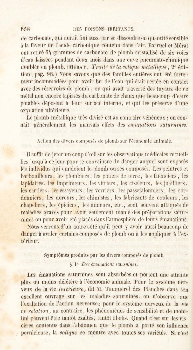 de carbonate, qui aurait fini aussi par se dissoudre en quantité sensible à la faveur de l’acide carbonique contenu dans l’air. Barruel et Mérat ont retiré 64 grammes de carbonate de plomb cristallisé de six voies d’eau laissées pendant deux mois dans une cuve pneumato-chimique doublée en plomb. (Mérat , Traité de la colique métallique, 2e édi¬ tion, pag. 98.) Nous savons que des familles entières ont été forte¬ ment incommodées pour avoir bu de l’eau qui était restée en contact avec des réservoirs de plomb , ou qui avait traversé des tuyaux de ce métal non encore tapissés du carbonate de chaux que beaucoup d’eaux potables déposent à leur surface interne, et qui les préserve d’une oxydation ultérieure. Le plomb métallique très divisé est au contraire vénéneux ; on con¬ naît généralement les mauvais effets des émanations saturnines. Action des divers composés de plomb sur l’économie animale. il suffit de jeter un coup d’œil sur les observations médicales recueil¬ lies jusqu’à ce jour pour se convaincre du danger auquel sont exposés les individus qui emploient le plomb ou ses composés. Les peintres et barbouilleurs, les plombiers , les potiers de terre, les faïenciers, les lapidaires, les imprimeurs, les vitriers , les ciseleurs, les joailliers, les cartiers, les essayeurs, les verriers, les passetalonniers , les cor¬ donniers , les doreurs , les chimistes, les fabricants de couleurs, les chapeliers, les épiciers, les mineurs, etc., sont souvent attaqués de maladies graves pour avoir seulement manié des préparations satur¬ nines ou pour avoir été placés dans l’atmosphère de leurs émanations. Nous verrons d’un autre côté qu’il peut y avoir aussi beaucoup de danger à avaler certains composés de plomb ou à les appliquer à l’ex¬ térieur. Symptômes produits par les divers composés de plomb § Iei Des émanations saturnines. Les émanations saturnines sont absorbées et portent une atteinte plus ou moins délétère à l’économie animale. Pour le système ner¬ veux de la vie intérieure, dit M. Tanquerel des Planches dans son excellent ouvrage sur les maladies saturnines, on n’observe que l’exaltation de l’action nerveuse ; pour le système nerveux de la vie de relation , au contraire, les phénomènes de sensibilité et de mobi¬ lité peuvent être tantôt exaltés, tantôt abolis. Quand c’est sur les vis¬ cères contenus dans l’abdomen que le plomb a porté son influence pernicieuse, la colique se montre avec toutes ses variétés. Si c’est