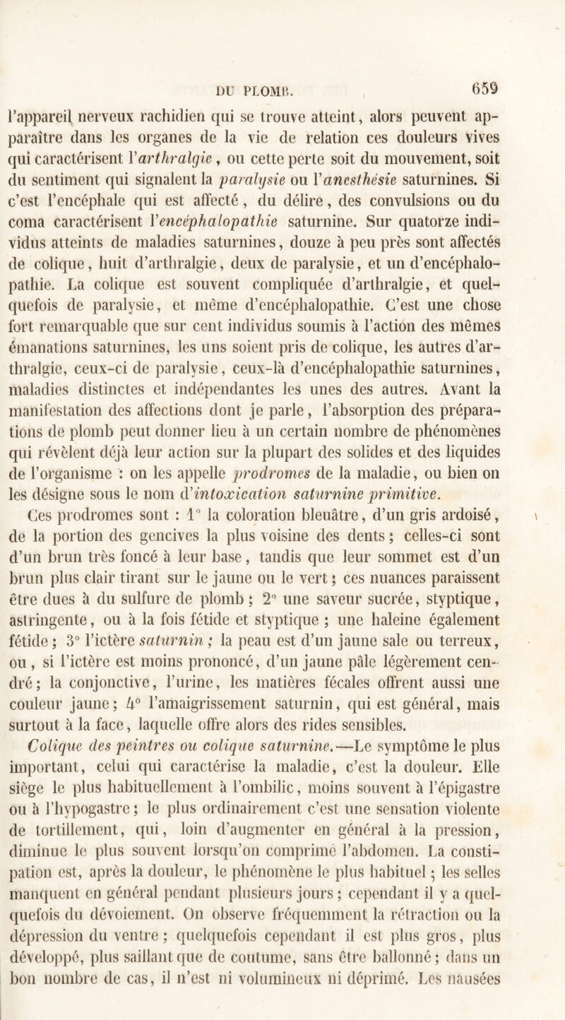 l’appareil nerveux rachidien qui se trouve atteint, alors peuvent ap¬ paraître dans les organes de la vie de relation ces douleurs vives qui caractérisent Yarthralgie, ou cette perte soit du mouvement, soit du sentiment qui signalent la paralysie ou Y anesthésie saturnines. Si c’est l’encéphale qui est affecté, du délire, des convulsions ou du coma caractérisent Y encéphalopathie saturnine. Sur quatorze indi¬ vidus atteints de maladies saturnines, douze à peu près sont affectés de colique, huit d’arthralgie, deux de paralysie, et un d’encéphalo¬ pathie. La colique est souvent compliquée d’arthralgie, et quel¬ quefois de paralysie, et même d’encéphalopathie. C’est une chose fort remarquable que sur cent individus soumis à l’action des mêmes émanations saturnines, les uns soient pris de colique, les autres d’ar¬ thralgie, ceux-ci de paralysie, ceux-là d’encéphalopathie saturnines, maladies distinctes et indépendantes les unes des autres. Avant la manifestation des affections dont je parle, l’absorption des prépara¬ tions de plomb peut donner lieu à un certain nombre de phénomènes qui révèlent déjà leur action sur la plupart des solides et des liquides de l’organisme : on les appelle prodromes de la maladie, ou bien on les désigne sous le nom (Yintoxication saturnine primitive. Ces prodromes sont : 1° la coloration bleuâtre, d’un gris ardoisé, de la portion des gencives la plus voisine des dents ; celles-ci sont d’un brun très foncé à leur base, tandis que leur sommet est d’un brun plus clair tirant sur le jaune ou le vert ; ces nuances paraissent être dues à du sulfure de plomb ; 2° une saveur sucrée, styptique, astringente, ou à la fois fétide et styptique ; une haleine également fétide ; 3° l’ictère saturnin ; la peau est d’un jaune sale ou terreux, ou , si l’ictère est moins prononcé, d’un jaune pâle légèrement cen¬ dré; la conjonctive, l’urine, les matières fécales offrent aussi une couleur jaune; U° l’amaigrissement saturnin, qui est général, mais surtout à la face, laquelle offre alors des rides sensibles. Colique des peintres ou colique saturnine.—Le symptôme le plus important, celui qui caractérise la maladie, c’est la douleur. Elle siège le plus habituellement à l’ombilic, moins souvent à l’épigastre ou à l’hypogastre; le plus ordinairement c’est une sensation violente de tortillement, qui, loin d’augmenter en général à la pression, diminue le plus souvent lorsqu’on comprime l’abdomen. La consti¬ pation est, après la douleur, le phénomène le plus habituel ; les selles manquent en général pendant plusieurs jours ; cependant il y a quel¬ quefois du dévoiement. On observe fréquemment la rétraction ou la dépression du ventre ; quelquefois cependant il est plus gros, plus développé, plus saillant que de coutume, sans être ballonné; dans un bon nombre de cas, il n’est ni volumineux ni déprimé. Les nausées