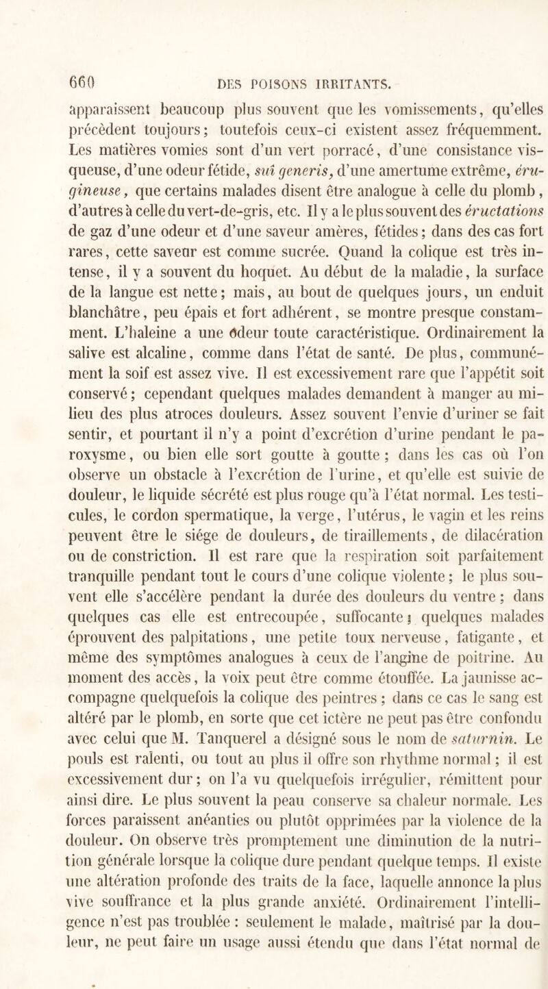 apparaissent beaucoup plus souvent que les vomissements, qu’elles précèdent toujours; toutefois ceux-ci existent assez fréquemment. Les matières vomies sont d’un vert porracé, d’une consistance vis¬ queuse, d’une odeur fétide, suî generis, d’une amertume extrême, éru- gineuse, que certains malades disent être analogue à celle du plomb, d’autres 'a celle du vert-de-gris, etc. Il y a le plus souvent des ér uctations de gaz d’une odeur et d’une saveur amères, fétides ; dans des cas fort rares, cette saveur est comme sucrée. Quand la colique est très in¬ tense , il y a souvent du hoquet. Au début de la maladie, la surface de la langue est nette; mais, au bout de quelques jours, un enduit blanchâtre, peu épais et fort adhérent, se montre presque constam¬ ment. L’haleine a une ôdeur toute caractéristique. Ordinairement la salive est alcaline, comme dans l’état de santé. De plus, communé¬ ment la soif est assez vive. Il est excessivement rare que l’appétit soit conservé ; cependant quelques malades demandent à manger au mi¬ lieu des plus atroces douleurs. Assez souvent l’envie d’uriner se fait sentir, et pourtant il n’y a point d’excrétion d’urine pendant le pa~ roxysme, ou bien elle sort goutte à goutte ; dans les cas où l’on observe un obstacle à l’excrétion de l’urine, et qu’elle est suivie de douleur, le liquide sécrété est plus rouge qu’à l’état normal. Les testi¬ cules, le cordon spermatique, la verge, l’utérus, le vagin elles reins peuvent être le siège de douleurs, de tiraillements, de dilacération ou de constriction. Il est rare que la respiration soit parfaitement tranquille pendant tout le cours d’une colique violente ; le plus sou¬ vent elle s’accélère pendant la durée des douleurs du ventre ; dans quelques cas elle est entrecoupée, suffocante ; quelques malades éprouvent des palpitations, une petite toux nerveuse, fatigante, et même des symptômes analogues à ceux de l’angine de poitrine. Au moment des accès, la voix peut être comme étouffée. La jaunisse ac¬ compagne quelquefois la colique des peintres ; dans ce cas le sang est altéré par le plomb, en sorte que cet ictère ne peut pas être confondu avec celui que M. Tanquerel a désigné sous le nom de saturnin. Le pouls est ralenti, ou tout au plus il offre son rhythme normal ; il est excessivement dur ; on l’a vu quelquefois irrégulier, rémittent pour ainsi dire. Le plus souvent la peau conserve sa chaleur normale. Les forces paraissent anéanties ou plutôt opprimées par la violence de la douleur. On observe très promptement une diminution de la nutri¬ tion générale lorsque la colique dure pendant quelque temps. Il existe une altération profonde des traits de la face, laquelle annonce la plus vive souffrance et la plus grande anxiété. Ordinairement l’intelli¬ gence n’est pas troublée : seulement le malade, maîtrisé par la dou¬ leur, ne peut faire un usage aussi étendu que dans l’état normal de