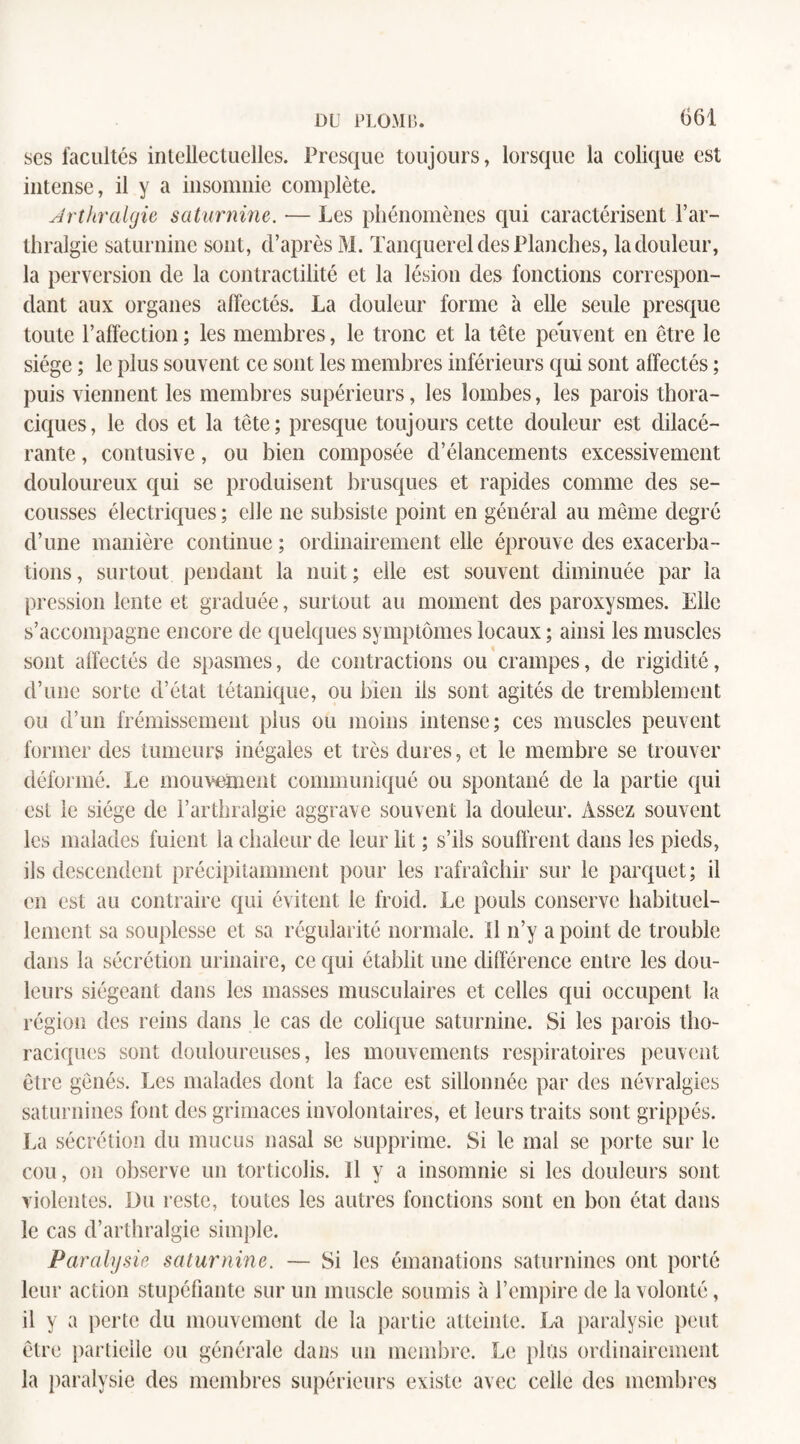 scs facultés intellectuelles. Presque toujours, lorsque la colique est intense, il y a insomnie complète. Arthralgie saturnine. — Les phénomènes qui caractérisent Far- thralgie saturnine sont, cl’après M. Tanquerel des Planches, la douleur, la perversion de la contractilité et la lésion des fonctions correspon¬ dant aux organes affectés. La douleur forme à elle seule presque toute l’affection ; les membres, le tronc et la tête peuvent en être le siège ; le plus souvent ce sont les membres inférieurs qui sont affectés ; puis viennent les membres supérieurs, les lombes, les parois thora¬ ciques, le dos et la tête; presque toujours cette douleur est dilacé- rante, contusive, ou bien composée d’élancements excessivement douloureux qui se produisent brusques et rapides comme des se¬ cousses électriques ; elle ne subsiste point en général au même degré d’une manière continue ; ordinairement elle éprouve des exacerba¬ tions, surtout pendant la nuit; elle est souvent diminuée par la pression lente et graduée, surtout au moment des paroxysmes. Elle s’accompagne encore de quelques symptômes locaux ; ainsi les muscles sont affectés de spasmes, de contractions ou crampes, de rigidité, d’une sorte d’état tétanique, ou bien iis sont agités de tremblement ou d’un frémissement plus ou moins intense; ces muscles peuvent former des tumeurs inégales et très dures, et le membre se trouver déformé. Le mouvement communiqué ou spontané de la partie qui est le siège de F arthralgie aggrave souvent la douleur. Assez souvent les malades fuient la chaleur de leur lit ; s’ils souffrent dans les pieds, ils descendent précipitamment pour les rafraîchir sur le parquet; il en est au contraire qui évitent le froid. Le pouls conserve habituel¬ lement sa souplesse et sa régularité normale. Il n’y a point de trouble dans la sécrétion urinaire, ce qui établit une différence entre les dou¬ leurs siégeant dans les masses musculaires et celles qui occupent la région des reins dans le cas de colique saturnine. Si les parois tho¬ raciques sont douloureuses, les mouvements respiratoires peuvent être gênés. Les malades dont la face est sillonnée par des névralgies saturnines font des grimaces involontaires, et leurs traits sont grippés. La sécrétion du mucus nasal se supprime. Si le mal se porte sur le cou, on observe un torticolis. Il y a insomnie si les douleurs sont violentes. Du reste, toutes les autres fonctions sont en bon état dans le cas d’arthralgie simple. Paralysie saturnine. — Si les émanations saturnines ont porté leur action stupéfiante sur un muscle soumis à l’empire de la volonté, il y a perte du mouvement de la partie atteinte. La paralysie peut être partielle ou générale dans un membre. Le plus ordinairement la paralysie des membres supérieurs existe avec celle des membres