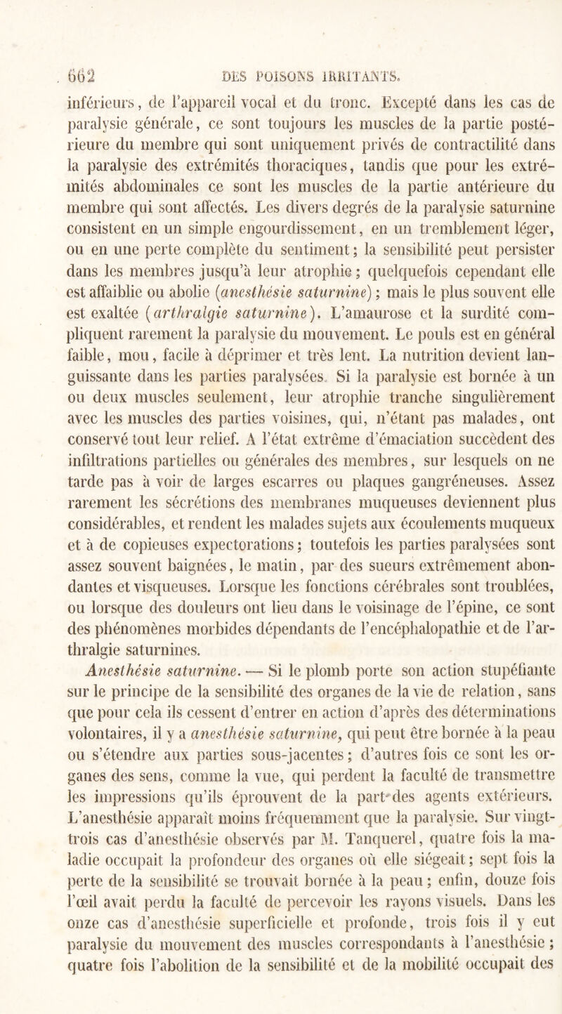 inférieurs, de l’appareil vocal et du tronc. Excepté dans les cas de paralysie générale, ce sont toujours les muscles de la partie posté¬ rieure du membre qui sont uniquement privés de contractilité dans la paralysie des extrémités thoraciques, tandis que pour les extré¬ mités abdominales ce sont les muscles de la partie antérieure du membre qui sont affectés. Les divers degrés de la paralysie saturnine consistent en un simple engourdissement, en un tremblement léger, ou en une perte complète du sentiment ; la sensibilité peut persister dans les membres jusqu’à leur atrophie ; quelquefois cependant elle est affaiblie ou abolie [anesthésie saturnine) ; mais le plus souvent elle est exaltée (arthralgie saturnine). L’amaurose et la surdité com¬ pliquent rarement la paralysie du mouvement. Le pouls est en général faible, mou, facile à déprimer et très lent. La nutrition devient lan¬ guissante dans les parties paralysées, Si la paralysie est bornée à un ou deux muscles seulement, leur atrophie tranche singulièrement avec les muscles des parties voisines, qui, n’étant pas malades, ont conservé tout leur relief. A l’état extrême d’émaciation succèdent des infiltrations partielles ou générales des membres, sur lesquels on ne tarde pas à voir de larges escarres ou plaques gangréneuses. Assez rarement les sécrétions des membranes muqueuses deviennent plus considérables, et rendent les malades sujets aux écoulements muqueux et à de copieuses expectorations ; toutefois les parties paralysées sont assez souvent baignées, le matin, par des sueurs extrêmement abon¬ dantes et visqueuses. Lorsque les fonctions cérébrales sont troublées, ou lorsque des douleurs ont lieu dans le voisinage de l’épine, ce sont des phénomènes morbides dépendants de l’encéphalopathie et de F ar¬ thralgie saturnines. Anesthésie saturnine. — Si le plomb porte son action stupéfiante sur le principe de la sensibilité des organes de la vie de relation, sans que pour cela ils cessent d’entrer en action d’après des déterminations volontaires, il y a anesthésie saturnine, qui peut être bornée à la peau ou s’étendre aux parties sous-jacentes ; d’autres fois ce sont les or¬ ganes des sens, comme la vue, qui perdent la faculté de transmettre les impressions qu’ils éprouvent de la partîtes agents extérieurs. L’anesthésie apparaît moins fréquemment que la paralysie. Sur vingt- trois cas d’anesthésie observés par M. Tanquerel, quatre fois la ma¬ ladie occupait la profondeur des organes où elle siégeait ; sept fois la perte de la sensibilité se trouvait bornée à la peau; enfin, douze fois l’œil avait perdu la faculté de percevoir les rayons visuels. Dans les onze cas d’anesthésie superficielle et profonde, trois fois il y eut paralysie du mouvement des muscles correspondants à l’anesthésie ; quatre fois l’abolition de la sensibilité et de la mobilité occupait des