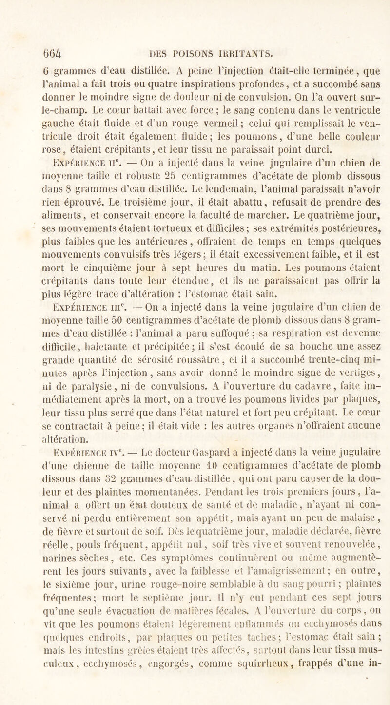 6 grammes d’eau distiliée. A peine l’injection était-elle terminée, que l’animal a fait trois ou quatre inspirations profondes, et a succombé sans donner le moindre signe de douleur ni de convulsion. On l’a ouvert sur- le-champ. Le cœur battait avec force ; le sang contenu dans le ventricule gauche était fluide et d’un rouge vermeil; celui qui remplissait le ven¬ tricule droit était également fluide; les poumons, d’une belle couleur rose, étaient crépitants, et leur tissu ne paraissait point durci. Expérience IIe. — On a injecté dans la veine jugulaire d’un chien de moyenne taille et robuste 25 centigrammes d’acétate de plomb dissous dans 8 grammes d’eau distiliée. Le lendemain, l’animal paraissait n’avoir rien éprouvé. Le troisième jour, il était abattu, refusait de prendre des aliments, et conservait encore la faculté de marcher. Le quatrième jour, ses mouvements étaient tortueux et difficiles ; ses extrémités postérieures, plus faibles que les antérieures, offraient de temps en temps quelques mouvements convulsifs très légers; il était excessivement faible, et il est mort le cinquième jour à sept heures du matin. Les poumons étaient crépitants dans toute leur étendue, et ils ne paraissaient pas offrir la plus légère trace d’altération : l’estomac était sain. Expérience iiic. —On a injecté dans la veine jugulaire d’un chien de moyenne taille 50 centigrammes d’acétate de plomb dissous dans 8 gram¬ mes d’eau distillée : l’animal a paru suffoqué ; sa respiration est devenue diflicile, haletante et précipitée; il s’est écoulé de sa bouche une assez grande quantité de sérosité roussâtre, et il a succombé trente-cinq mi¬ nutes après l’injection, sans avoir donné le moindre signe de vertiges, ni de paralysie, ni de convulsions. A l’ouverture du cadavre, faite im¬ médiatement après la mort, on a trouvé les poumons livides par plaques, leur tissu plus serré que dans l’état naturel et fort peu crépitant. Le cœur se contractait à peine; il était vide : les autres organes n’offraient aucune altération. Expérience ive. — Le docteur Gaspard a injecté dans la veine jugulaire d’une chienne de taille moyenne 10 centigrammes d’acétate de plomb dissous dans 32 grammes d’eau, distillée, qui ont paru causer de la dou¬ leur et des plaintes momentanées. Pendant les trois premiers jours , l’a¬ nimal a offert un état douteux de santé et de maladie, n’ayant ni con¬ servé ni perdu entièrement son appétit, mais ayant un peu de malaise, de fièvre et surtout de soif. Dès le quatrième jour, maladie déclarée, fièvre réelle, pouls fréquent, appétit nul, soif très vive et souvent renouvelée, narines sèches, etc. Ces symptômes continuèrent ou même augmentè¬ rent les jours suivants, avec la faiblesse et l’amaigrissement; en outre, le sixième jour, urine rouge-noire semblable à du sang pourri ; plaintes fréquentes; mort le septième jour. Il n’y eut pendant ces sept jours qu’une seule évacuation de matières fécales. A l’ouverture du corps, on vit que les poumons étaient légèrement enflammés ou ecchymosés dans quelques endroits, par plaques ou petites taches; l’estomac était sain; mais les intestins grêles étaient très affectés, surtout dans leur tissu mus¬ culeux, ecchymosés, engorgés, comme squirrheux, frappés d’une in-