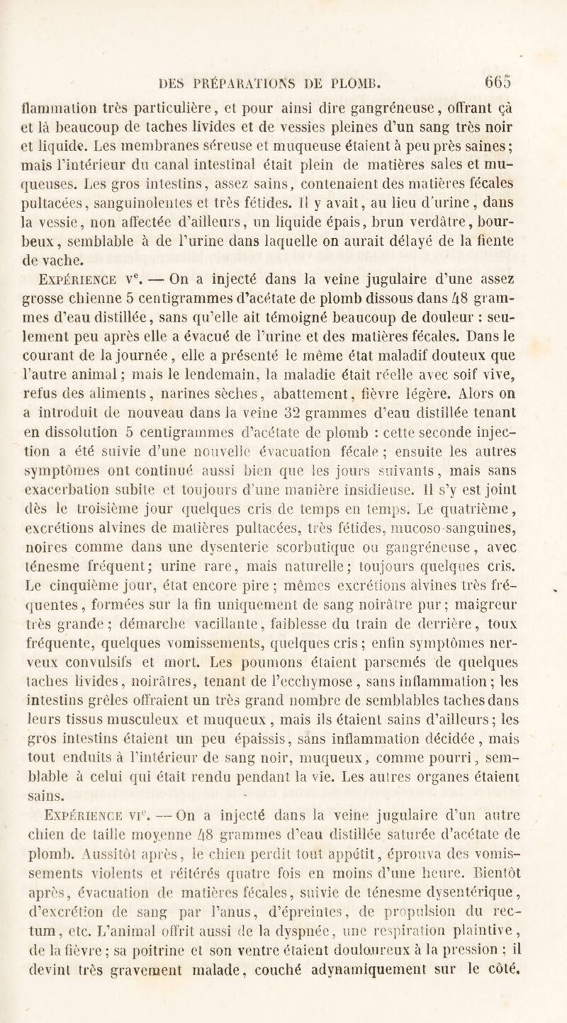 flammalion très particulière, et pour ainsi dire gangréneuse, offrant çà et là beaucoup de taches livides et de vessies pleines d’un sang très noir et liquide. Les membranes séreuse et muqueuse étaient à peu près saines; mais l’intérieur du canal intestinal était plein de matières sales et mu¬ queuses. Les gros intestins, assez sains, contenaient des matières fécales pultacées, sanguinolentes et très fétides. Il y avait, au lieu d’urine, dans la vessie, non affectée d’ailleurs, un liquide épais, brun verdâtre, bour¬ beux , semblable à de l’urine dans laquelle on aurait délayé de la fiente de vache. Expérience ve. — On a injecté dans la veine jugulaire d’une assez grosse chienne 5 centigrammes d’acétate de plomb dissous dans US gram¬ mes d’eau distillée, sans qu’elle ait témoigné beaucoup de douleur : seu¬ lement peu après elle a évacué de l’urine et des matières fécales. Dans le courant de la journée, elle a présenté le même état maladif douteux que l’autre animal ; mais le lendemain, la maladie était réelle avec soif vive, refus des aliments, narines sèches, abattement, fièvre légère. Alors on a introduit de nouveau dans la veine 32 grammes cl’eau distillée tenant en dissolution 5 centigrammes d’acétate de plomb : cette seconde injec¬ tion a été suivie d’une nouvelle évacuation fécale ; ensuite les autres symptômes ont continué aussi bien que les jours suivants, mais sans exacerbation subite et toujours d’une manière insidieuse. 11 s’y est joint dès le troisième jour quelques cris de temps en temps. Le quatrième, excrétions alvines de matières pultacées, très fétides, mucoso sanguines, noires comme dans une dysenterie scorbutique ou gangréneuse, avec ténesme fréquent; urine rare, mais naturelle; toujours quelques cris. Le cinquième jour, état encore pire ; mêmes excrétions alvines très fré¬ quentes, formées sur la fin uniquement de sang noirâtre pur; maigreur très grande; démarche vacillante, faiblesse du train de derrière, toux fréquente, quelques vomissements, quelques cris ; enfin symptômes ner¬ veux convulsifs et mort. Les poumons étaient parsemés de quelques taches livides, noirâtres, tenant de l’ecchymose, sans inflammation ; les intestins grêles offraient un très grand nombre de semblables taches dans leurs tissus musculeux et muqueux, mais ils étaient sains d’ailleurs; les gros intestins étaient un peu épaissis, sans inflammation décidée, mais tout enduits à l’intérieur de sang noir, muqueux, comme pourri, sem¬ blable à celui qui était rendu pendant la vie. Les autres organes étaient sains. Expérience vi°.—On a injecté dans la veine jugulaire d’un autre chien de taille moyenne US grammes d’eau distillée saturée d’acétate de plomb. Aussitôt après, le chien perdit tout appétit, éprouva des vomis¬ sements violents et réitérés quatre fois en moins d’une heure. Bientôt après, évacuation de matières fécales, suivie de ténesme dysentérique, d’excrétion de sang par l’anus, d’épreintes, de propulsion du rec¬ tum, etc. L’animal offrit aussi de la dyspnée, une respiration plaintive, de la fièvre; sa poitrine et son ventre étaient douloureux à la pression ; il devint très gravement malade, couché adynamiquement sur le côté.