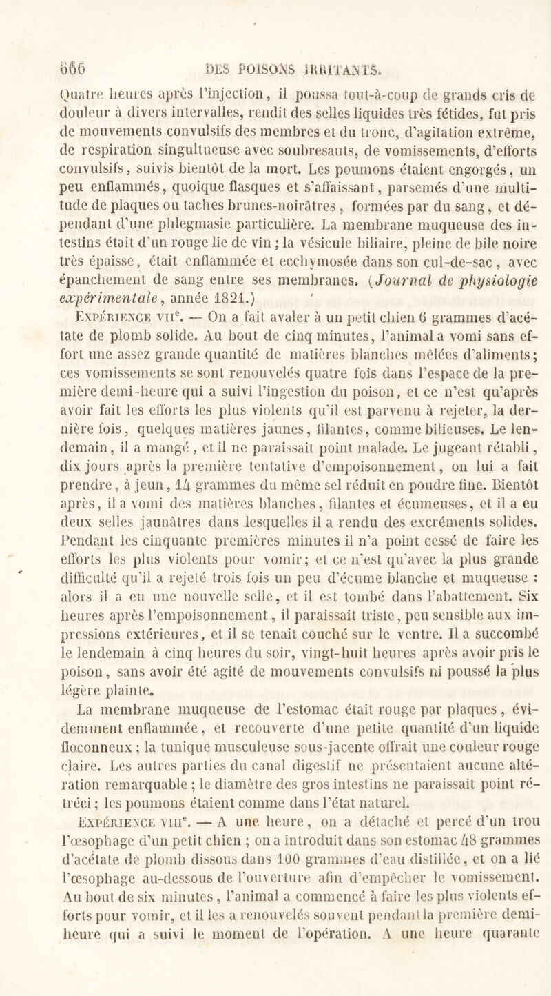 Quatre heures après l’injection, il poussa tout-à-coup de grands cris de douleur à divers intervalles, rendit des selles liquides très fétides, fut pris de mouvements convulsifs des membres et du tronc, d’agitation extrême, de respiration singultueuse avec soubresauts, de vomissements, d’efforts convulsifs, suivis bientôt de la mort. Les poumons étaient engorgés, un peu enflammés, quoique flasques et s’affaissant, parsemés d’une multi¬ tude de plaques ou taches brunes-noirâtres , formées par du sang, et dé¬ pendant d’une phlegmasie particulière. La membrane muqueuse des in¬ testins était d’un rouge lie de vin ; la vésicule biliaire, pleine de bile noire très épaisse, était enflammée et eccliymosée dans son cul-de-sac, avec épanchement de sang entre ses membranes, ( Journal de physiologie expérimentale, année 1821.) Expérience viic. — On a fait avaler à un petit chien 6 grammes d’acé¬ tate de plomb solide. Au bout de cinq minutes, l’animal a vomi sans ef¬ fort une assez grande quantité de matières blanches mêlées d'aliments; ces vomissements se sont renouvelés quatre fois dans l’espace de la pre¬ mière demi-heure qui a suivi l’ingestion du poison, et ce n’est qu’après avoir fait les efforts les plus violents qu’il est parvenu à rejeter, la der¬ nière fois, quelques matières jaunes, filantes, comme bilieuses. Le len¬ demain, il a mangé , et il ne paraissait point malade. Le jugeant rétabli, dix jours après la première tentative d’empoisonnement, on lui a fait prendre, à jeun, 1 Li grammes du même sel réduit en poudre fine. Bientôt après, il a vomi des matières blanches, filantes et écumeuses, et il a eu deux selles jaunâtres dans lesquelles il a rendu des excréments solides. Pendant les cinquante premières minutes il n’a point cessé de faire les efforts les plus violents pour vomir; et ce n’est qu’avec la plus grande difficulté qu’il a rejeté trois fois un peu d’écume blanche et muqueuse : alors il a eu une nouvelle selle, et il est tombé dans l’abattement. Six heures après l’empoisonnement, il paraissait triste, peu sensible aux im¬ pressions extérieures, et il se tenait couché sur le ventre. lia succombé le lendemain à cinq heures du soir, vingt-huit heures après avoir pris le poison, sans avoir été agité de mouvements convulsifs ni poussé la plus légère plainte. La membrane muqueuse de l’estomac était rouge par plaques, évi¬ demment enflammée, et recouverte d’une petite quantité d’un liquide floconneux ; la tunique musculeuse sous-jacente offrait une couleur rouge claire. Les autres parties du canal digestif ne présentaient aucune alté¬ ration remarquable ; le diamètre des gros intestins ne paraissait point ré¬ tréci ; les poumons étaient comme dans l’état naturel. Expérience viiic. — A une heure, on a détaché et percé d’un trou 1’œsopliage d’un petit chien ; on a introduit dans son estomac ZiB grammes d’acétate, de plomb dissous dans 100 grammes d’eau distillée, et on a lié l’œsophage au-dessous de l’ouverture afin d’empêcher le vomissement. Au bout de six minutes, l’animal a commencé à faire les plus violents ef¬ forts pour vomir, et il les a renouvelés souvent pendant la première demi- heure qui a suivi le moment de l’opération. A une heure quarante