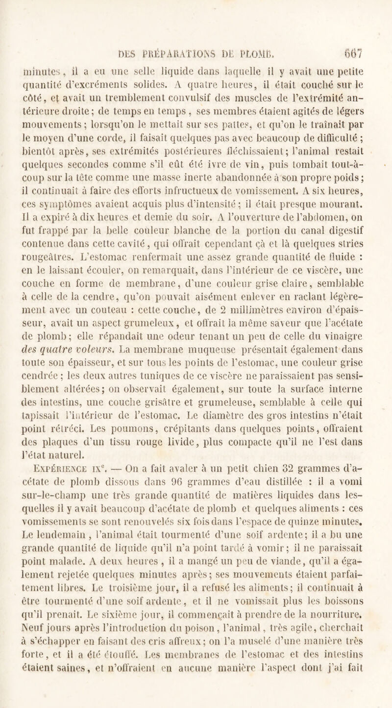 minutes, il a eu une selle liquide dans laquelle il y avait une petite quantité d’excréments solides. A quatre heures, il était couché sur le côté, et avait un tremblement convulsif des muscles de l’extrémité an¬ térieure droite; de temps en temps , ses membres étaient agités de légers mouvements ; lorsqu’on le mettait sur ses pattes, et qu’on le traînait par le moyen d’une corde, il faisait quelques pas avec beaucoup de difficulté ; bientôt après, ses extrémités postérieures fléchissaient; l’animal restait quelques secondes comme s’il eût été ivre de vin, puis tombait tout-à- coup sur la tête comme une masse inerte abandonnée à son propre poids ; il continuait à faire des efforts infructueux de vomissement. A six heures, ces symptômes avaient acquis plus d’intensité; il était presque mourant. Il a expiré à dix heures et demie du soir. A l’ouverture de l’abdomen, on fut frappé par la belle couleur blanche de la portion du canal digestif contenue dans cette cavité, qui offrait cependant çà et là quelques stries rougeâtres. L’estomac renfermait une assez grande quantité de fluide : en le laissant écouler, on remarquait, dans l’intérieur de ce viscère, une couche en forme de membrane, d’une couleur grise claire, semblable à celle de la cendre, qu’on pouvait aisément enlever en raclant légère¬ ment avec un couteau : cette couche, de 2 millimètres environ d’épais¬ seur, avait un aspect grumeleux, et offrait la même saveur que l’acétate de plomb; elle répandait une odeur tenant un peu de celle du vinaigre des quatre voleurs. La membrane muqueuse présentait également dans toute son épaisseur, et sur tous les points de l’estomac, une couleur grise cendrée ; les deux autres tuniques de ce viscère ne paraissaient pas sensi¬ blement altérées; on observait également, sur toute la surface interne des intestins, une couche grisâtre et grumeleuse, semblable à celle qui tapissait l’intérieur de l’estomac. Le diamètre des gros intestins n’était point rétréci. Les poumons, crépitants dans quelques points, offraient des plaques d’un tissu rouge livide, plus compacte qu’il ne l’est dans l’état naturel. Expérience ixe. — On a fait avaler à un petit chien 32 grammes d’a¬ cétate de plomb dissous dans 96 grammes d’eau distillée : il a vomi sur-le-champ une très grande quantité de matières liquides dans les¬ quelles il y avait beaucoup d’acétate de plomb et quelques aliments : ces vomissements se sont renouvelés six fois dans l’espace de quinze minutes. Le lendemain , l’animal était tourmenté d’une soif ardente; il a bu une grande quantité de liquide qu’il n’a point tardé à vomir; il ne paraissait point malade. A deux heures , il a mangé un peu de viande, qu’il a éga¬ lement rejetée quelques minutes après; ses mouvements étaient parfai¬ tement libres. Le troisième jour, il a refusé les aliments; il continuait à être tourmenté d’une soif ardente, et il ne vomissait plus les boissons qu’il prenait. Le sixième jour, il commençait à prendre de la nourriture. Neuf jours après l’introduction du poison, l’animal, très agile, cherchait à s’échapper en faisant des cris affreux; on l’a muselé d’une manière très forte, et il a été étouffé. Les membranes de l’estomac et des intestins étaient saines, et n’offraient en aucune manière l’aspect dont j’ai fait