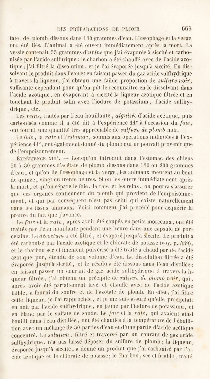 tatc de plomb dissous dans 180 grammes d’eau. L’œsophage et la verge ont été liés. L’animal a été ouvert immédiatement après la mort. La vessie contenait 55 grammes d'urine que j’ai évaporée à siccité et carbo¬ nisée par l’acide sulfurique ; le charbon a été chauffé avec de l’acide azo¬ tique; j’ai filtré la dissolution , et je l’ai évaporée jusqu’à siccité. En dis¬ solvant le produit dans l’eau et en faisant passer du gaz acide sulfhydrique à travers la liqueur, j’ai obtenu une faible proportion de sulfure noir, suffisante cependant pour qu’on pût le reconnaître en le dissolvant dans l’acide azotique, en évaporant à siccité la liqueur azotique filtrée et en touchant le produit salin avec l’iodure de potassium, l’acide sulfhy¬ drique, etc. Les reins, traités par l’eau bouillante , aiguisée d’acide acétique, puis carbonisés comme il a été dit à l’expérience 11e à l’occasion du foie, ont fourni une quantité très appréciable de sulfure de plomb noir. Le foie , la rate et l'estomac, soumis aux opérations indiquées à l’ex¬ périence 11% ont également donné du plomb qui ne pouvait provenir que de l’empoisonnement. Expérience xme. — Lorsqu’on introduit dans l’estomac des chiens 20 à 30 grammes d’acétate de plomb dissous dans 180 ou 200 grammes d’eau, et qu’on lie l’œsophage et la verge, les animaux meurent au bout de quinze, vingt ou trente heures. Si on les ouvre immédiatement après la mort, et qu’on sépare le foie, la rate et les reins, on pourra s’assurer que ces organes contiennent du plomb qui provient de l’empoisonne¬ ment, et qui par conséquent n’est pas celui qui existe naturellement dans les tissus animaux. Voici comment j’ai procédé pour acquérir la preuve du fait que j’avance. Le foie et la rate , après avoir été coupés en petits morceaux, ont été traités par l’eau bouillante pendant une heure dans une capsule de por¬ celaine. Le décoctum a été filtré, et évaporé jusqu’à Récité. Le produit a été carbonisé par l’acide azotique et le chlorate de potasse (voy. p. 489), et le charbon sec et finement pulvérisé a été traité à chaud par de l’acide azotique pur, étendu de son volume d’eau. La dissolution filtrée a été évaporée jusqu’à siccité, et le résidu a été dissous dans l’eau distillée; en faisant passer un courant de gaz acide sulfhydrique à travers la li¬ queur filtrée, j’ai obtenu un précipité de sulfure de plomb noir, qui, après avoir été parfaitement lavé et chauffé avec de l’acide azotique faible, a fourni du soufre et de l’azotate de plomb. En effet, j’ai filtré cette liqueur, je l’ai rapprochée, et je me suis assuré qu’elle précipitait en noir par l’acide sulfhydrique, en jaune par l’iodure de potassium, et en blanc par le sulfate de soude. Le foie et la rate, qui avaient ainsi bouilli dans l’eau distillée, ont été chauffés à la température de l’ébulli¬ tion avec un mélange de 30 parties d’eau et d’une partie d’acide acétique concentré. Le solulum, filtré et traversé par un courant de gaz acide sulfhydrique, n’a pas laissé déposer du sulfure de plomb; la liqueur, évaporée jusqu’à siccité, a donné un produit que j’ai carbonisé par l’a¬ cide azotique et le chlorate de potasse; le charbon, sec et friable, traité