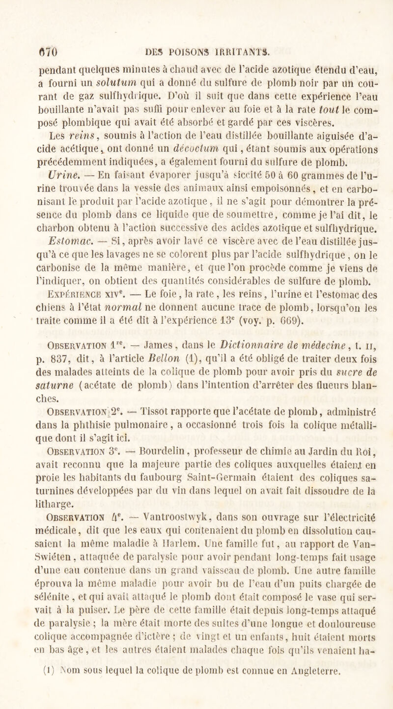 pendant quelques minutes à chaud avec de l’acide azotique étendu d’eau, a fourni un solutum qui a donné du sulfure de plomb noir par un cou¬ rant de gaz sulfhydrique. D’où il suit que dans cette expérience l’eau bouillante n’avait pas suffi pour enlever au foie et à la rate tout le com¬ posé plombique qui avait été absorbé et gardé par ces viscères. Les reins, soumis à l’action de l’eau distillée bouillante aiguisée d’a¬ cide acétique, ont donné un décocium qui, étant soumis aux opérations précédemment indiquées, a également fourni du sulfure de plomb. Urine. — En faisant évaporer jusqu’à siccité 50 à 60 grammes de l’u¬ rine trouvée dans la vessie des animaux ainsi empoisonnés, et en carbo¬ nisant le produit par l’acide azotique, il ne s’agit pour démontrer la pré¬ sence du plomb dans ce liquide que de soumettre, comme je l’ai dit, le charbon obtenu à l’action successive des acides azotique et sulfhydrique. Estomac. — Si, après avoir lavé ce viscère avec de l’eau distillée jus¬ qu’à ce que les lavages ne se colorent plus par l’acide sulfhydrique , on le carbonise de la même manière, et que l’on procède comme je viens de l’indiquer, on obtient des quantités considérables de sulfure de plomb. Expérience xive. — Le foie, la rate , les reins, l’urine et l’estomac des chiens à l’état normal ne donnent aucune trace de plomb, lorsqu’on les traite comme il a été dit à l’expérience 13e (voy. p. 669). Observation lre. — James, dans le Dictionnaire de médecine, t. ii, p. 837, dit, à l’article Bellon (1), qu’il a été obligé de traiter deux fois des malades atteints de la colique de plomb pour avoir pris du sucre de Saturne (acétate de plomb) dans l’intention d’arrêter des tlueurs blan¬ ches. Observation 2e. — Tissot rapporte que l’acétate de plomb, administré dans la phthisie pulmonaire, a occasionné trois fois la colique métalli¬ que dont il s’agit ici. Observation 3e. — Rourdelin, professeur de chimie au Jardin du Roi, avait reconnu que la majeure partie des coliques auxquelles étaicn.t en proie les habitants du faubourg Saint-Germain étaient des coliques sa¬ turnines développées par du vin dans lequel on avait fait dissoudre de la litliarge. Observation ùe. — Vantroostwyk, dans son ouvrage sur l’électricité médicale, dit que les eaux qui contenaient du plomb en dissolution cau¬ saient la même maladie, à Harlem. Une famille fut, au rapport de Van- Swiéten, attaquée de paralysie pour avoir pendant long-temps fait usage d’une eau contenue dans un grand vaisseau de plomb. Une autre famille éprouva la même maladie pour avoir bu de l’eau d’un puits chargée de sélénite , et qui avait attaqué le plomb dont était composé le vase qui ser¬ vait à la puiser. Le père de cette famille était depuis long-temps attaqué de paralysie ; la mère était morte des suites d’une longue et douloureuse colique accompagnée d’ictère ; de vingt et un enfants, huit étaient morts en bas âge, et les autres étaient malades chaque fois qu’ils venaient ha- (1) Nom sous lequel la colique de plomb est connue en Angleterre.