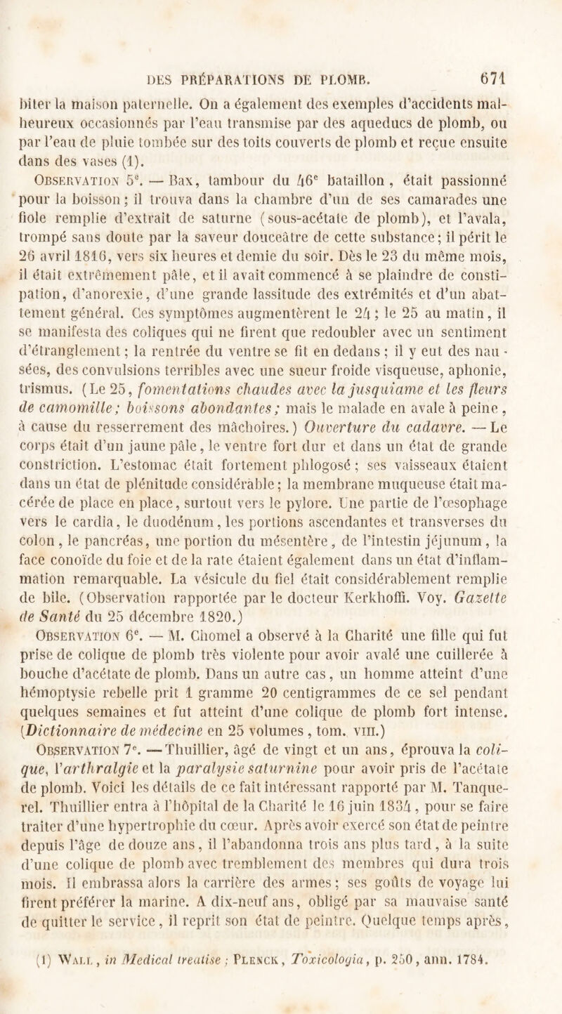 biter la maison paternelle. On a également des exemples d’accidents mal¬ heureux occasionnés par l’eau transmise par des aqueducs de plomb, ou par l’eau de pluie tombée sur des toits couverts de plomb et reçue ensuite dans des vases (1). Observation 5u. —Bax, tambour du 46e bataillon, était passionné pour la boisson; il trouva dans la chambre d’un de ses camarades une fiole remplie d’extrait de Saturne (sous-acétate de plomb), et l’avala, trompé sans doute par la saveur douceâtre de cette substance; il périt le 26 avril 1816, vers six heures et demie du soir. Dès le 23 du même mois, il était extrêmement pâle, et il avait commencé à se plaindre de consti¬ pation, d’anorexie, d’une grande lassitude des extrémités et d’un abat¬ tement général. Ces symptômes augmentèrent le 24 ; le 25 au matin, il se manifesta des coliques qui ne firent que redoubler avec un sentiment d’étranglement ; la rentrée du ventre se fit en dedans ; il y eut des nau • sées, des convulsions terribles avec une sueur froide visqueuse, aphonie, trismus. (Le 25, fomentations chaudes avec la jusquiame et les fleurs de camomille ; boissons abondantes ; mais le malade en avale à peine , à cause du resserrement des mâchoires. ) Ouverture du cadavre. — Le corps était d’un jaune pâle, le ventre fort dur et dans un état de grande constriction. L’estomac était fortement phlogosé ; ses vaisseaux étaient dans un état de plénitude considérable ; la membrane muqueuse était ma¬ cérée de place en place, surtout vers le pylore. Une partie de l’œsophage vers le cardia, le duodénum, les portions ascendantes et transverses du colon , le pancréas, une portion du mésentère, de l’intestin jéjunum, la face conoïde du foie et de la rate étaient également dans un état d’inflam¬ mation remarquable. La vésicule du fiel était considérablement remplie de bile. (Observation rapportée par le docteur Kerkhoffi. Voy. Gazette de Santé du 25 décembre 1820.) Observation 6e. — iVI. Chomel a observé à la Charité une fille qui fut prise de colique de plomb très violente pour avoir avalé une cuillerée h bouche d’acétate de plomb. Dans un autre cas, un homme atteint d’une hémoptysie rebelle prit 1 gramme 20 centigrammes de ce sel pendant quelques semaines et fut atteint d’une colique de plomb fort intense. [Dictionnaire de médecine en 25 volumes , tom. vin.) Observation 7e. — Thuillier, âgé de vingt et un ans, éprouva la coli¬ que, Varthralgie et la paralysie saturnine pour avoir pris de l’acétate de plomb. Voici les détails de ce fait intéressant rapporté par M. Tanque- rel. Thuillier entra à l’hôpital de la Charité le 16 juin 1834, pour se faire traiter d’une hypertrophie du cœur. Après avoir exercé son état de peintre depuis l’âge de douze ans, il l’abandonna trois ans plus tard, à la suite d’une colique de plomb avec tremblement des membres qui dura trois mois. Il embrassa alors la carrière des armes; ses goûts de voyage lui firent préférer la marine. A dix-neuf ans, obligé par sa mauvaise santé de quitter le service, il reprit son étal de peintre. Quelque temps après, (1) Wall , in Medical ireulise ; Plenck, Toxicoloyia, p. 250, ann. 1784.