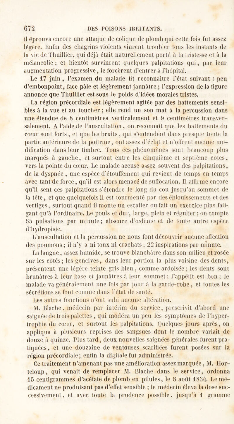 il éprouva encore une attaque de colique de plomb qui cette fois fut assez légère. Enfin des chagrins violents vinrent troubler tous les instants de la vie de Thuillier, qui déjà était naturellement porté à la tristesse et à la mélancolie ; et bientôt survinrent quelques palpitations qui, par leur augmentation progressive, le forcèrent d’entrer à l’hôpital. Le 17 juin , l’examen du malade fit reconnaître l’état suivant : peu d’embonpoint, face pâle et légèrement jaunâtre ; l’expression de la figure annonce que Thuillier est sous le poids d’idées morales tristes. La région précordiale est légèrement agitée par des battements sensi¬ bles à la vue et au toucher ; elle rend un son mat à la percussion dans une étendue de 8 centimètres verticalement et 9 centimètres transver¬ salement. A l’aide de l’auscultation, on reconnaît que les battements du cœur sont forts, et que les bruits, qui s’entendent dans presque toute la partie antérieure de la poitrine, ont assez d’éclat et n’offrent aucune mo¬ dification dans leur timbre. Tous ces phénomènes sont beaucoup plus marqués à gauche, et surtout entre les cinquième et septième côtes, vers la pointe du cœur. Le malade accuse assez souvent des palpitations, de la dyspnée, une espèce d’étouffement qui revient de temps en temps avec tant fie force, qu’il est alors menacé de suffocation. Il affirme encore qu’il sent ces palpitations s’étendre le long du cou jusqu’au sommet de la tête, et que quelquefois il est tourmenté par des éblouissements et des vertiges, surtout quand il monte un escalier ou fait un exercice plus fati¬ gant qu’à l’ordinaire. Le pouls et dur, large, plein et régulier; on compte 65 pulsations par minute; absence d’œdème et de toute autre espèce d’hydropisie. L’auscultation et la percussion ne nous font découvrir aucune affection des poumons ; il n’y a ni toux ni crachats ; 22 inspirations par minute. La langue, assez humide, se trouve blanchâtre dans son milieu et rosée sur les côtés; les gencives, dans leur portion la plus voisine des dents, présentent une légère teinte gris bleu, comme ardoisée ; les dents sont brunâtres à leur base et jaunâtres à leur sommet ; l’appétit est bon ; le malade va généralement une fois par jour à la garde-robe, et toutes les sécrétions se font comme dans l’état de santé. Les autres fonctions n’ont subi aucune altération. M. Blache, médecin par intérim du service, prescrivit d’abord une saignée de trois palettes , qui modéra un peu les symptômes de l’hyper¬ trophie du cœur, et surtout les palpitations. Quelques jours après, on appliqua à plusieurs reprises des sangsues dont le nombre variait de douze à quinze. Plus tard, deux nouvelles saignées générales furent pra¬ tiquées, et une douzaine de ventouses scarifiées furent posées sur la région précordiale; enfin la digitale fut administrée. Ce traitement n’amenant pas une amélioration assez marquée, M. Hor- teloup, qui venait de remplacer M. Blache dans le service, ordonna 15 centigrammes d’acétate de plomb en pilules, le 8 août 183ô. Le mé¬ dicament ne produisant pas d’effet sensible ; le médecin éleva la dose suc¬ cessivement, et avec toute la prudence possible, jusqu’à 1 gramme