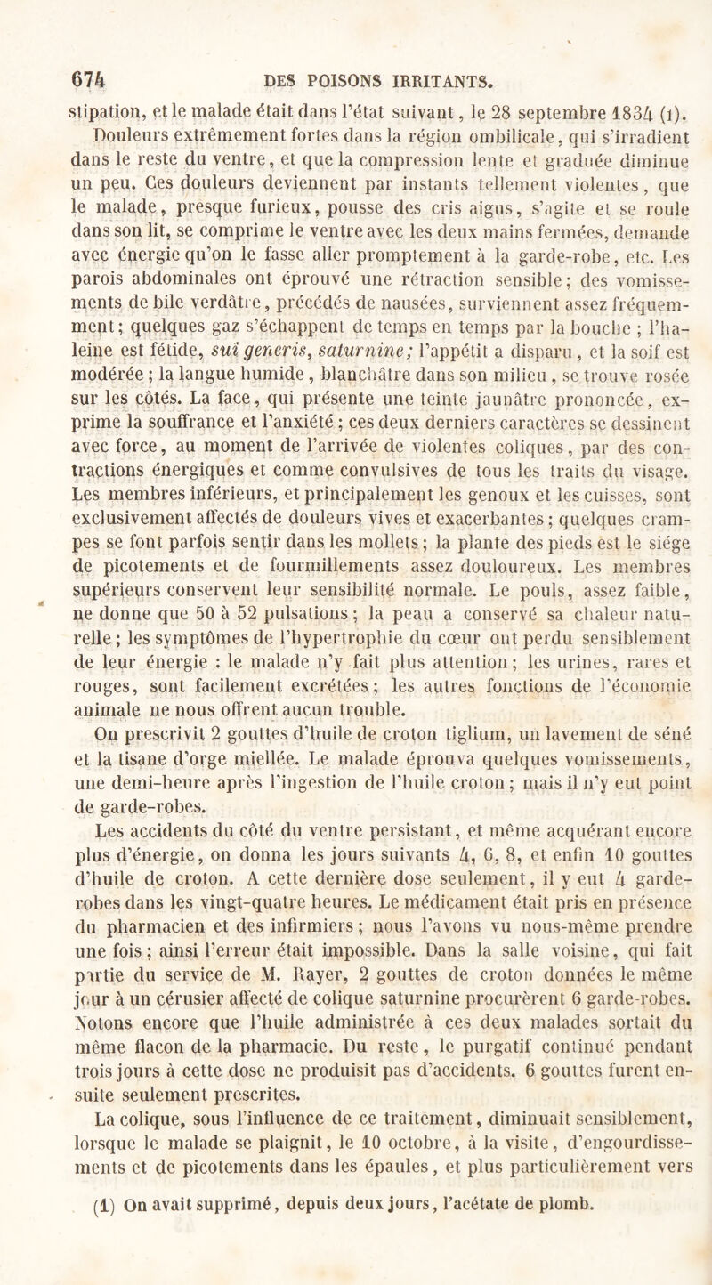slipation, et le malade était dans l’état suivant, le 28 septembre 1834 (i). Douleurs extrêmement fortes dans la région ombilicale, qui s’irradient dans le reste du ventre, et que la compression lente et graduée diminue un peu. Ces douleurs deviennent par instants tellement violentes, que le malade, presque furieux, pousse des cris aigus, s’agite et se roule dans son lit, se comprime le ventre avec les deux mains fermées, demande avec énergie qu’on le fasse aller promptement à la garde-robe, etc. Les parois abdominales ont éprouvé une rétraction sensible; des vomisse¬ ments de bile verdâtre, précédés de nausées, surviennent assez fréquem¬ ment; quelques gaz s’échappent de temps en temps par la bouche ; l’ha- leine est fétide, sui generis, saturnine; l’appétit a disparu, et la soif est modérée ; la langue humide, blanchâtre dans son milieu, se trouve rosée sur les côtés. La face, qui présente une teinte jaunâtre prononcée, ex¬ prime la souffrance et l’anxiété ; ces deux derniers caractères se dessinent avec force, au moment de l’arrivée de violentes coliques, par des con¬ tractions énergiques et comme convulsives de tous les traits du visage. Les membres inférieurs, et principalement les genoux et les cuisses, sont exclusivement affectés de douleurs vives et exacerbantes ; quelques cram¬ pes se font parfois sentir dans les mollets ; la plante des pieds est le siège de picotements et de fourmillements assez douloureux. Les membres supérieurs conservent leur sensibilité normale. Le pouls, assez faible, pe donne que 50 à 52 pulsations ; la peau a conservé sa chaleur natu¬ relle; les symptômes de l’hypertrophie du cœur ont perdu sensiblement de leur énergie : le malade n’y fait plus attention; les urines, rares et rouges, sont facilement excrétées; les autres fonctions de l’économie animale ne nous offrent aucun trouble. On prescrivit 2 gouttes d’huile de croton tiglium, un lavement de séné et la tisane d’orge miellée. Le malade éprouva quelques vomissements, une demi-heure après l’ingestion de l’huile croton ; mais il n’y eut point de garde-robes. Les accidents du côté du ventre persistant, et même acquérant encore plus d’énergie, on donna les jours suivants 4, 6, 8, et enfin 10 gouttes d’huile de croton. A cette dernière dose seulement, il y eut 4 garde- robes dans les vingt-quatre heures. Le médicament était pris en présence du pharmacien et des infirmiers ; nous l’avons vu nous-même prendre une fois ; ainsi l’erreur était impossible. Dans la salle voisine, qui fait partie du service de M. Rayer, 2 gouttes de croton données le même jour à un cérusier affecté de colique saturnine procurèrent 6 garde-robes. Notons encore que l’huile administrée à ces deux malades sortait du même flacon de la pharmacie. Du reste, le purgatif continué pendant trois jours à cette dose ne produisit pas d’accidents. 6 gouttes furent en¬ suite seulement prescrites. La colique, sous l’influence de ce traitement, diminuait sensiblement, lorsque le malade se plaignit, le 10 octobre, à la visite, d’engourdisse¬ ments et de picotements dans les épaules, et plus particulièrement vers (1) On avait supprimé, depuis deux jours, l’acétate de plomb.