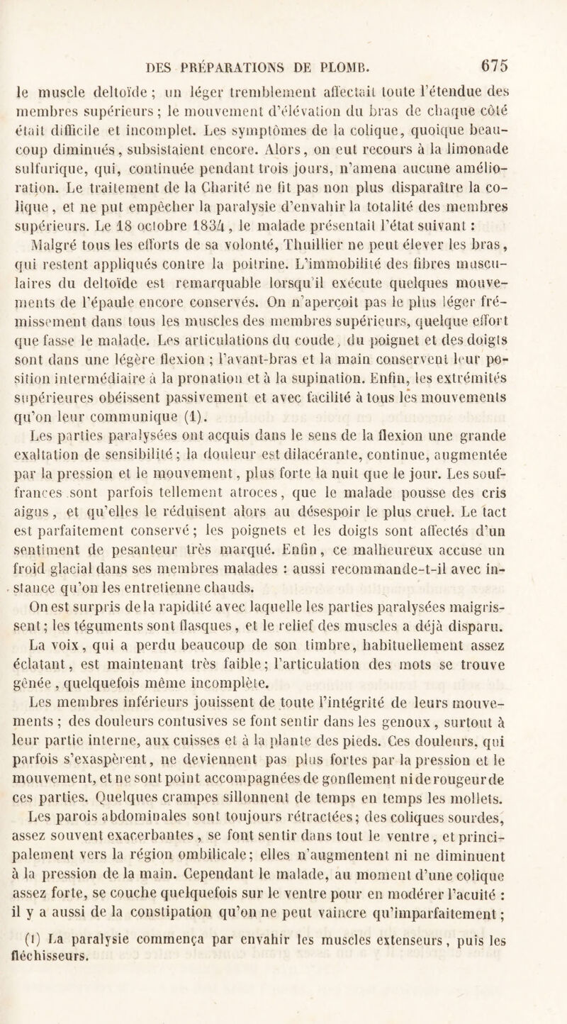 le muscle deltoïde; un léger tremblement affectait toute l’étendue des membres supérieurs ; le mouvement d’élévation du bras de chaque côté était difficile et incomplet. Les symptômes de la colique, quoique beau¬ coup diminués, subsistaient encore. Alors, on eut recours à la limonade sulfurique, qui, continuée pendant trois jours, n’amena aucune amélio¬ ration. Le traitement de la Charité ne lit pas non plus disparaître la co¬ lique , et ne put empêcher la paralysie d’envahir la totalité des membres supérieurs. Le 18 ociobre 183/t, le malade présentait l’état suivant : Malgré tous les efforts de sa volonté, Thuillier ne peut élever les bras, qui restent appliqués contre la poitrine. L’immobilité des fibres muscu¬ laires du deltoïde est remarquable lorsqu'il exécute quelques mouve¬ ments de l’épaule encore conservés. On n’aperçoit pas le plus léger fré¬ missement dans tous les muscles des membres supérieurs, quelque effort que fasse le malade. Les articulations du coude, du poignet et des doigts sont dans une légère flexion ; l’avant-bras et la main conservent leur po¬ sition intermédiaire à la pronation et à la supination. Enfin, les extrémités supérieures obéissent passivement et avec facilité à tous les mouvements qu’on leur communique (1). Les parties paralysées ont acquis dans le sens de la flexion une grande exaltation de sensibilité; la douleur estdilacérante, continue, augmentée par la pression et ie mouvement, plus forte la nuit que le jour. Les souf¬ frances sont parfois tellement atroces, que le malade pousse des cris aigus, et qu’elles le réduisent alors au désespoir 1e plus cruel. Le tact est parfaitement conservé ; les poignets et les doigts sont affectés d’un sentiment de pesanteur très marqué. Enfin, ce malheureux accuse un froid glacial dans ses membres malades : aussi recommande-t-il avec in¬ stance qu’on les entretienne chauds. On est surpris delà rapidité avec laquelle les parties paralysées maigris¬ sent; les téguments sont flasques, et le relief des muscles a déjà disparu. La voix, qui a perdu beaucoup de son timbre, habituellement assez éclatant, est maintenant très faible; l’articulation des mots se trouve gênée , quelquefois même incomplète. Les membres inférieurs jouissent de toute l’intégrité de leurs mouve¬ ments ; des douleurs contusives se font sentir dans les genoux , surtout à leur partie interne, aux cuisses et à la plante des pieds. Ces douleurs, qui parfois s’exaspèrent, ne deviennent pas plus fortes par la pression et le mouvement, et ne sont point accompagnées de gonflement nide rougeurde ces parties. Quelques crampes sillonnent de temps en temps les mollets. Les parois abdominales sont toujours rétractées; des coliques sourdes, assez souvent exacerbantes , se font sentir dans tout le ventre , et princi¬ palement vers la région ombilicale; elles n’augmentent ni ne diminuent à la pression de la main. Cependant le malade, au moment d’une colique assez forte, se couche quelquefois sur le ventre pour en modérer l’acuité : il y a aussi de la constipation qu’on ne peut vaincre qu’imparfaitement ; (l) La paralysie commença par envahir les muscles extenseurs, puis les fléchisseurs.