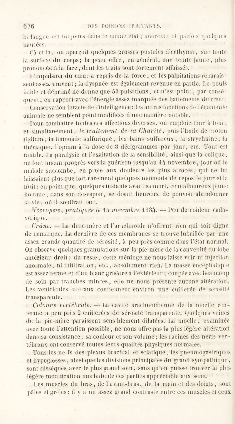 la langue nausées. toujours dans le me rie état ; anorexie et parfois quelques Oà et là, on aperçoit quelques grosses pustules d’ecthyma, sur toute la surface du corps; la peau offre, en général, une teinte jaune, plus prononcée à la face, dont les traits sont fortement affaissés. L’impulsion du cœur a repris de la force, et les palpitations reparais¬ sent assez souvent ; la dyspnée est également revenue en partie. Le pouls faible et déprimé ne donne que 50 pulsations, et n’est point, par consé¬ quent , en rapport avec l’énergie assez marquée des battements du cœur. Conservation intacte de l’intelligence ; les autres fonctions de F économie animale ne semblent point modifiées d’une manière notable. Pour combattre toutes ces affections diverses, on emploie tour à tour, et simultanément , le traitement de ta Charité, puis l’huile de croton tîglium, la limonade sulfurique, ies bains sulfureux, la strychnine, la thériaque, l’opium à la dose de 8 décigrammes par jour, etc. Tout est inutile. La paralysie et l’exaltation de la sensibilité, ainsi que la colique, ne font aucun progrès vers la guérison jusqu’au 1 h novembre, jour où le malade succombe, eu proie aux douleurs les plus atroces, qui ne lui laissaient plus que fort rarement quelques moments de repos le jour et la nuit ; au point que, quelques instants avant sa mort, ce malheureux jeune homme, dans son désespoir, se disait heureux de pouvoir abandonner la vie, où il souffrait tant. Nécropsie, pratiquée le 15 novembre 183/n — Peu de roideur cada¬ vérique. Crâne. — La dure-mère et l’arachnoïde n’offrent rien qui soit digne de remarque. La dernière de ces membranes se trouve lubrifiée par une assez grande quantité de sérosité , à peu près comme dans l’état normal. On observe quelques granulations sur la pie-mère de la convexité du lobe antérieur droit; du reste, cette méninge ne nous laisse voir ni injection anormale, ni infiltration, etc., absolument rien. La masse encéphalique est assez ferme et d’un blanc grisâtre à l’extérieur ; coupée avec beaucoup de soin par tranches minces, elle ne nous présente aucune altération. Les ventricules latéraux contiennent environ une cuillerée de sérosité transparente. Colonne vertébrale. — La cavité arachnoïdienne de la moelle ren¬ ferme à peu près 2 cuillerées de sérosité transparente. Quelques veines de la pie-mère paraissent sensiblement dilatées. La moelle, examinée avec toute l’attention possible, ne nous offre pas la plus légère altération dans sa consistance, sa couleur et son volume ; les racines des nerfs ver¬ tébraux ont conservé toutes leurs qualités physiques normales. Tous les nerfs des plexus brachial et sciatique, les pneumogastriques et hypoglosses, ainsi que les divisions principales du grand sympathique, sont disséqués avec le plus grand soin, sans qu’on puisse trouver la plus légère modification morbide de ces parties appréciable aux sens. Les muscles du bras, de l’avant-bras, de la main et des doigts, sont pâles et grêles; il y a un assez grand contraste entre ces muscles et ceux