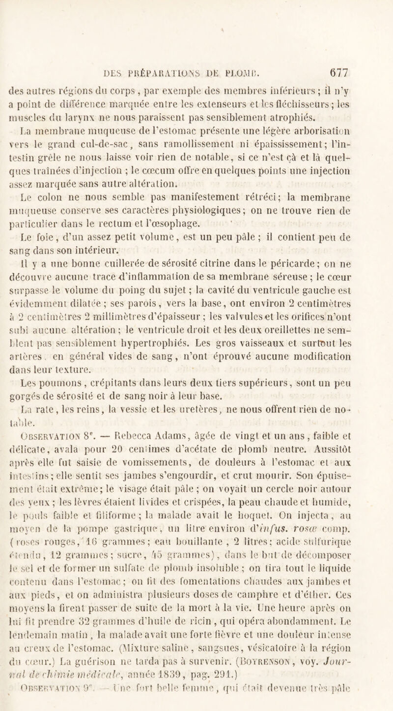 des autres régions du corps, par exemple des membres inférieurs ; il n’y a point de différence marquée entre les extenseurs et les fléchisseurs ; les muscles du larynx ne nous paraissent pas sensiblement atrophiés. La membrane muqueuse de l’estomac présente une légère arborisation vers le grand cul-de-sac, sans ramollissement ni épaississement; l’in¬ testin grêle ne nous laisse voir rien de notable, si ce n’est çà et là quel¬ ques traînées d’injection ; le cæcum offre en quelques points une injection assez marquée sans autre altération. Le colon ne nous semble pas manifestement rétréci; la membrane muqueuse conserve ses caractères physiologiques ; on ne trouve rien de particulier dans le rectum et l’œsophage. Le foie, d’un assez petit volume, est un peu pôle ; il contient peu de sang dans son intérieur. Il y a une bonne cuillerée de sérosité citrine dans le péricarde; on ne découvre aucune trace d’inflammation de sa membrane séreuse ; le cœur surpasse le volume du poing du sujet ; la cavité du ventricule gauche est évidemment dilatée; ses parois, vers la base, ont environ 2 centimètres à 2 centimètres 2 millimètres d’épaisseur ; les valvules et les orifices n’ont subi aucune altération ; le ventricule droit et les deux oreillettes ne sem¬ blent pas sensiblement hypertrophiés. Les gros vaisseaux et surtout les artères, en général vides de sang, n’ont éprouvé aucune modification dans leur texture. Les poumons , crépitants dans leurs deux tiers supérieurs, sont un peu gorgés de sérosité et de sang noir à leur base. La rate, les reins, la vessie et les uretères, ne nous offrent rien de no¬ table. Observation 8e. — Rebecca Adams, âgée de vingt et un ans , faible et délicate, avala pour 20 ceniimes d’acétate de plomb neutre. Aussitôt après elle fut saisie de vomissements, de douleurs à l’estomac et aux intestins ; elle sentit ses jambes s’engourdir, et crut mourir. Son épuise¬ ment était extrême; le visage était pâle ; on voyait un cercle noir autour des yeux ; les lèvres étaient livides et crispées, la peau chaude et humide, le pouls faible et filiforme; la malade avait le hoquet. On injecta, au moyen de la pompe gastrique, un litre environ d'infus. rosœ eomp. (roses rouges/16 grammes; eau bouillante, 2 litres; acide sulfurique étendu, 12 grammes; sucre, âo grammes), dans le but de décomposer le sel et de former un sulfate de plomb insoluble ; on lira tout le liquide contenu dans l’estomac; on lit des fomentations chaudes aux jambes et aux pieds, et on administra plusieurs doses de camphre et d’éther. Ces moyens la firent passer de suite de la mort à la vie. Une heure après on lui fit prendre 32 grammes d’huile de ricin , qui opéra abondamment. Le lendemain matin, la malade avait une forte fièvre et une douleur intense au creux de l’estomac. (Mixture saline, sangsues, vésicatoire à la région du cœur.) La guérison ne tarda pas à survenir. (Boyrenson , voy. Jour¬ nal de chimie médicale, année 1839, pag. 291.) Observation 9 b ne fort belle femme qui était devenue très pâle