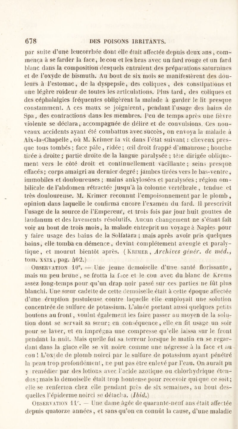par suite d’une leucorrhée dont elle élait affectée depuis deux ans , com¬ mença à se farder la face, le cou et les bras avec un fard rouge et un fard blanc dans la composition desquels entraient des préparations saturnines et de l’oxyde de bismuth. Au bout de six mois se manifestèrent des dou¬ leurs à l’estomac, de la dyspepsie * des coliques, des constipations et une légère raideur de toutes les articulations. Plus tard, des coliques et des céphalalgies fréquentes obligèrent la malade à garder le lit presque constamment. A ces maux se joignirent, pendant T usage des bains de Spa, des contractions dans les membres. Peu de temps après une fièvre violente se déclara, accompagnée de délire et de convulsions. Ces nou¬ veaux accidents ayant été combattus avec succès, on envoya la malade à Aix-la-Chapelle , où M. Krimer la vit dans l’état suivant : cheveux pres¬ que tous tombés; face pâle, ridée; œil droit frappé d’amaurose; bouche tirée à droite; partie droite de la langue paralysée ; tête dirigée oblique¬ ment vers le côté droit et continuellement vacillante ; seins presque effacés ; corps amaigri au dernier degré ; jambes tirées vers le bas-ventre, immobiles et douloureuses ; mains ankylosées et paralysées ; région om¬ bilicale de l’abdomen rétractée jusqu’à la colonne vertébrale, tendue et très douloureuse. M. Krimer reconnut l’empoisonnement par le plomb, opinion dans laquelle le confirma encore l’examen du fard, il prescrivit l’usage de la source de l’Empereur, et trois fois par jour huit gouttes de laudanum et des lavements résolutifs. Aucun changement ne s’étant fait voir au bout de trois mois, la malade entreprit un voyage à Naples pour y faire usage des bains de la Solfatara ; mais après avoir pris quelques bains, elle tomba en démence, devint complètement aveugle et paraly¬ tique, et mourut bientôt après. (Krimer, Archives génér. de mcd., tom. xxix, pag. Zj0‘2.) Observation 10e. — Une jeune demoiselle d’une santé florissante , mais un peu brune, se frotta la face et le cou avec du blanc de Krems assez long-temps pour qu’un drap noir passé sur ces parties ne fiât plus blanchi. Une sœur cadette de cette demoiselle était à cette époque affectée d’une éruption pustuleuse contre laquelle elle employait une solution concentrée de sulfure de potassium. L’aînée portant aussi quelques petits boutons au front, voulut également les faire passer au moyen de la solu¬ tion dont se servait sa sœur; en conséquence, elle en fit usage un soir pour se laver, et en imprégna une compresse qu’elle laissa sur le front pendant la nuit. Niais quelle fut sa terreur lorsque le matin en se regar¬ dant dans la glace elle se vit noire comme une négresse à la face et au cou ! L’oxule de plomb noirci par le sulfure de potassium ayant pénétré la peau trop profondément, ne put pas être enlevé par l’eau. On aurait pu y remédier par des lotions avec l’acide azotique ou chlorhydrique éten¬ dus; mais la demoiselle était trop honteuse pour recevoir qui que ce soit; elle se renferma chez elle pendant près de six semaines, au bout des¬ quelles l’épiderme noirci se détacha. {Ibid.) Observation 11°. — Une dame âgée de quarante-neuf ans était affectée depuis quatorze années, et sans qu’on en connût la cause, d’une maladie