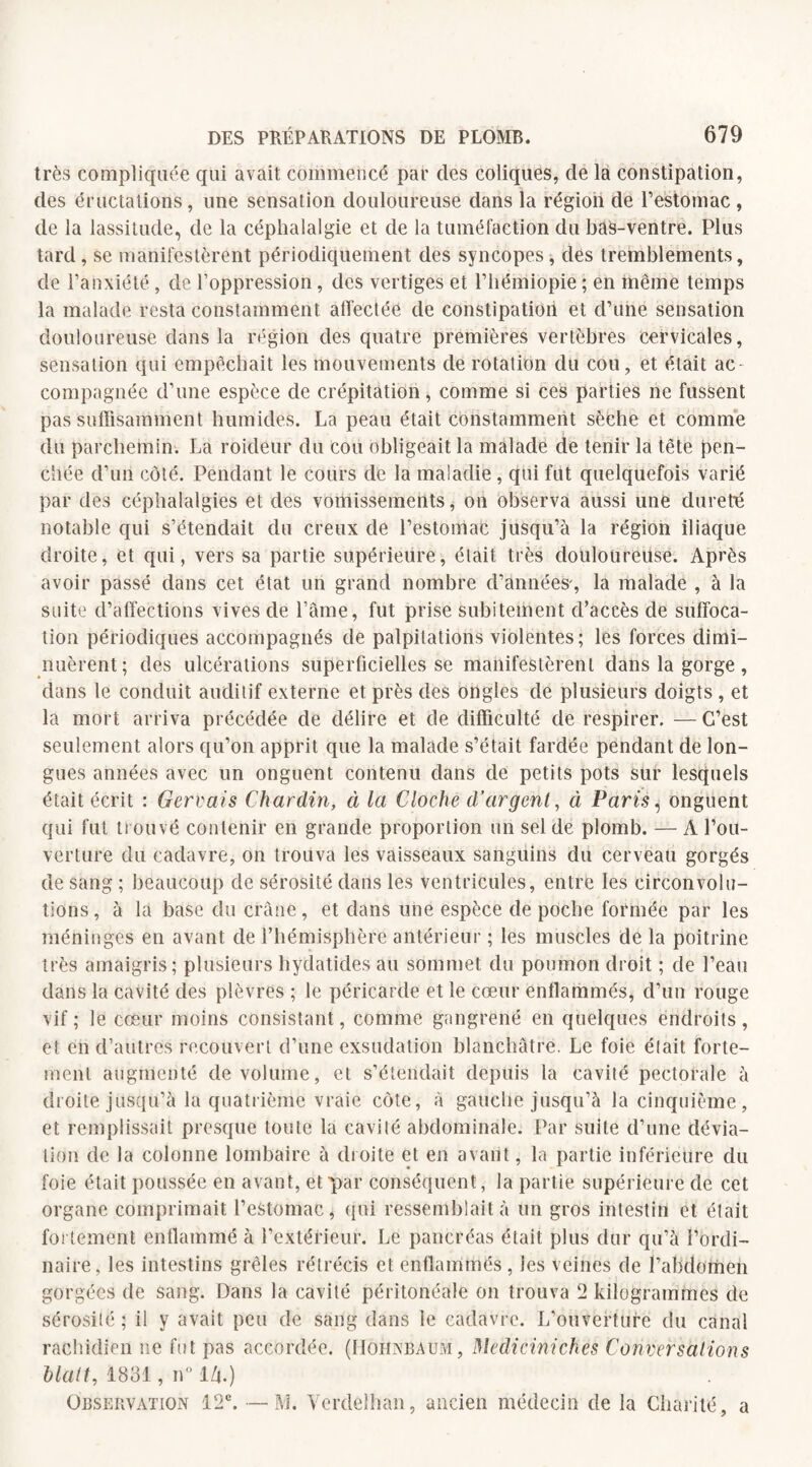 très compliquée qui avait commencé par des coliques, de la constipation, des éructations, une sensation douloureuse dans la région de l’estomac , de la lassitude, de la céphalalgie et de la tuméfaction du bas-ventre. Plus tard , se manifestèrent périodiquement des syncopes, des tremblements, de l’anxiété , de l’oppression, des vertiges et l’hémiopie ; en même temps la malade resta constamment affectée de constipation et d’une sensation douloureuse dans la région des quatre premières vertèbres cervicales, sensation qui empêchait les mouvements de rotation du cou, et était ac¬ compagnée d’une espèce de crépitation, comme si ces parties ne fussent pas suffisamment humides. La peau était constamment sèche et comme du parchemin. La roideur du cou obligeait la malade de tenir la tête pen¬ chée d’un côté. Pendant le cours de la maladie, qui fut quelquefois varié par des céphalalgies et des vomissements * on observa aussi une dureté notable qui s’étendait du creux de l’estomac jusqu’à la région iliaque droite, et qui, vers sa partie supérieure, était très douloureuse. Après avoir passé dans cet état un grand nombre d’années-, la malade , à la suite d’affections vives de l’âme, fut prise subitement d’accès de suffoca¬ tion périodiques accompagnés de palpitations violentes; les forces dimi¬ nuèrent; des ulcérations superficielles se manifestèrent dans la gorge, dans le conduit auditif externe et près des ongles de plusieurs doigts , et la mort arriva précédée de délire et de difficulté de respirer. — C’est seulement alors qu’on apprit que la malade s’était fardée pendant de lon¬ gues années avec un onguent contenu dans de petits pots sur lesquels était écrit : Gerçais Chardin, à la Cloche d’argent, à Paris, onguent qui fut trouvé contenir en grande proportion un sel de plomb. — A l’ou¬ verture du cadavre, on trouva les vaisseaux sanguins du cerveau gorgés de sang ; beaucoup de sérosité dans les ventricules, entre les circonvolu¬ tions, à la base du crâne, et dans une espèce de poche formée par les méninges en avant de l’hémisphère antérieur ; les muscles de la poitrine très amaigris; plusieurs hydatides au sommet du poumon droit ; de l’eau dans la cavité des plèvres ; le péricarde et le cœur enflammés, d’un rouge vif; le cœur moins consistant, comme gangrené en quelques endroits, et en d’autres recouvert d’une exsudation blanchâtre. Le foie était forte¬ ment augmenté de volume, et s’étendait depuis la cavité pectorale à droite jusqu’à la quatrième vraie côte, à gauche jusqu’à la cinquième, et remplissait presque toute la cavité abdominale. Par suite d’une dévia¬ tion de la colonne lombaire à droite et en avant, la partie inférieure du foie était poussée en avant, et par conséquent, la partie supérieure de cet organe comprimait l’estomac, qui ressemblait à un gros intestin et était fortement enflammé à l’extérieur. Le pancréas était plus dur qu’à l’ordi¬ naire, les intestins grêles rétrécis et enflammés, les veines de l’abdomen gorgées de sang. Dans la cavité péritonéale on trouva 2 kilogrammes de sérosité ; il y avait peu de sang dans le cadavre. L’ouverture du canal rachidien ne fut pas accordée. (Mohnbaum, Mediciniches Conversations Malt, 1831, n° IZj.) Observation 12e. — JYî. Verdêlhan, ancien médecin de la Charité, a