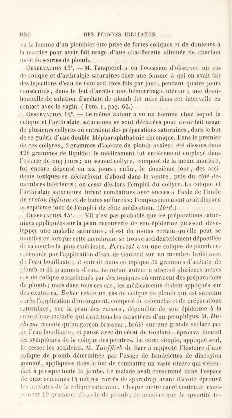vu la femme d’un plombier êlre prise de fortes coliques et de douleurs à la matrice pour avoir fait usage d’une chaufferette allumée de charbon mêlé de scories de plomb. Observation 13e. — M. Tanquerel a eu l’occasion d’observer un cas de colique et d’arthralgie saturnines chez une femme à qui on avait fait des injections d’eau de Gouiard trois fois par jour, pendant quatre jours consécutifs, dans le but d’arrêter une hémorrhagie utérine; une demi- bouteille de solution d’acétate de plomb fut mise dans cet intervalle en contact avec le vagin. (Tom. i, pag. 63.) Observation 14e. — Le même auteur a vu un homme chez lequel la colique et l’arthralgie saturnines se sont déclarées pour avoir fait usage de plusieurs collyres où entraient des préparations saturnines, dans le but de se guérir d’une double blépharophthalmie chronique. Dans le premier de ces collyres, 2 grammes d’acélate de plomb avaient été dissous dans 128 grammes de liquide; le médicament fut entièrement employé dans l’espace de cinq jours; un second collyre, composé de la même manière, fut encore dépensé en six jours; enfin, le douzième jour, des acci¬ dents toxiques se déclarèrent d’abord dans le ventre, puis du côté des membres inférieurs ; on cessa dès lors l’emploi du collyre. La colique et l’arthralgie saturnines furent combattues avec succès à l’aide de l’huile de croton liglium et de bains sulfureux; l’empoisonnement avait disparu le septième jour de l’emploi de cette médication. (Ibid.) Observation 15®. — S’il n’est pas probable que les préparations satur¬ nines appliquées sur la peau recouverte de son épiderme puissent déve¬ lopper une maladie saturnine, il est du moins certain qu’elle peut se manifester lorsque cette membrane se trouve accidentellement dépouillée de sa couche la plus extérieure. Percival a vu une colique de plomb oc¬ casionnée par l’application d’eau de Gouiard sur un membre brûlé avec de l’eau bouillante; il entrait dans ce topique 32 grammes d'acétate de plomb cl 64 grammes d’eau. Le même auteur a observé plusieurs autres cas de colique occasionnés par des topiques où entraient des préparations de plomb ; mais dans tous ces cas, les médicaments étaient appliqués sur des exutoires. Baker relate un cas de colique de plomb qui est survenu après l’application d’un onguent, composé de calomel as et de préparations saturnines, sur la peau des cuisses, dépouillée de son épiderme à la suite d’une maladie qui avait tous les caractères d’un pemphigus. M. Da- chesne raconte qu’un garçon brasseur, brûlé sur une grande surface par de l’eau bouillante, et pansé avec du cérat de Gouiard, éprouva bientôt les symptômes de la colique des peintres. Le cérat simple, appliqué seul, fit cesser les accidents. M. Taufflieb de Barr a rapporté l’histoire d’une colique de plomb déterminée par l’usage de bandelettes de diachylon gommé, appliquées dans le but de combattre un vaste ulcère qui s’éten¬ dait à presque toute la jambe. Le malade avait consommé dans l’espace de onze semaines 14 mètres carrés de sparadrap avant d’avoir éprouvé les atteintes de. la colique saturnine. Chaque mètre carré contenait exac¬ tement 19 grammes d’oxyde de plomb; de manière que la quantité to-