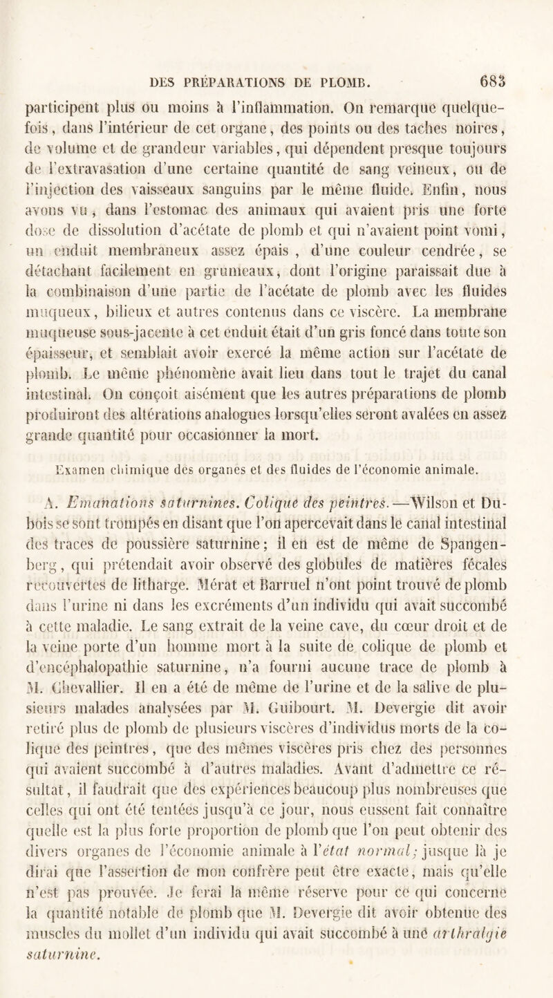 participent pins ou moins à l’inflammation. On remarque quelque¬ fois , dans l’intérieur de cet organe, des points ou des taches noires, de volume et de grandeur variables, qui dépendent presque toujours de l’extravasation d’une certaine quantité de sang veineux, ou de l’injection des vaisseaux sanguins par le même fluide* Enfin, nous avons vu , dans l’estomac des animaux qui avaient pris une forte dose de dissolution d’acétate de plomb et qui n’avaient point vomi, un enduit membraneux assez épais, d’une couleur cendrée, se détachant facilement en grumeaux, dont l’origine paraissait due à la combinaison d’une partie de l’acétate de plomb avec les fluides muqueux, bilieux et autres contenus dans ce viscère. La membrane muqueuse sous-jacente à cet enduit était d’un gris foncé dans toute son épaisseur, et semblait avoir exercé la même action sur l’acétate de plomb. Le même phénomène avait lieu dans tout le trajet du canal intestinal. O11 conçoit aisément que les autres préparations de plomb produiront des altérations analogues lorsqu’elles seront avalées en assez grande quantité pour occasionner la mort. Examen chimique des organes et des fluides de l’économie animale. À. Emanations saturnines. Colique clés peintres.—Wilson et Du¬ bois se sont trompés en disant que l’on apercevait dans le canal intestinal des traces de poussière saturnine; il en est de même de Spangen- berg, qui prétendait avoir observé des globules de matières fécales recouvertes de litharge. Mérat et Barruel n’ont point trouvé de plomb dans l’urine ni dans les excréments d’un individu qui avait succombé à cette maladie. Le sang extrait de la veine cave, du cœur droit et de la veine porte d’un homme mort à la suite de colique de plomb et d’encéphalopathie saturnine, n’a fourni aucune trace de plomb à M. Chevallier. Il en a été de même de l’urine et de la salive de plu¬ sieurs malades analysées par M. Guibourt. M. Devergie dit avoir retiré plus de plomb de plusieurs viscères d’individus morts de la Co¬ lique des peintres, que des mêmes viscères pris chez des personnes qui avaient succombé à d’autres maladies. Avant d’admettre ce ré¬ sultat , il faudrait que des expériences beaucoup plus nombreuses que celles qui ont été tentées jusqu’à ce jour, nous eussent fait connaître quelle est la plus forte proportion de plomb que l’on peut obtenir des divers organes de l’économie animale à Y état normal; jusque là je dirai que l’assertion de mon confrère peut être exacte, mais qu’elle n’est pas prouvée, .le ferai la même réserve pour ce qui concerne la quantité notable de plomb que M. Devergie dit avoir obtenue des muscles du mollet d’un individu qui avait succombé à uiiê arlhralgie saturnine.