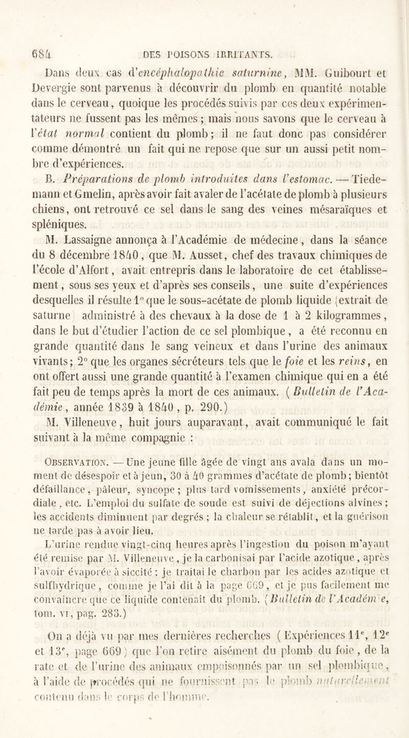 Dans deux cas à'encéphalopathie saturnine, MM. Guibourt et Devergie sont parvenus à découvrir du plomb en quantité notable dans le cerveau, quoique les procédés suivis par ces deux expérimen¬ tateurs ne fussent pas les mêmes ; mais nous savons que le cerveau à l'état normal contient du plomb; il ne faut donc pas considérer comme démontré un fait qui ne repose que sur un aussi petit nom¬ bre d’expériences. B. Préparations de plomb introduites dans l’estomac.—Tiede¬ mann et Gmelin, après avoir fait avaler de l’acétate de plomb à plusieurs chiens, ont retrouvé ce sel dans le sang des veines mésaraïques et spléniques. M. Lassaigne annonça à l’Académie de médecine, dans la séance du 8 décembre 1840 , que M. Ausset, chef des travaux chimiques de l’école d’Alfort, avait entrepris dans le laboratoire de cet établisse¬ ment , sous ses yeux et d’après ses conseils, une suite d’expériences desquelles il résulte 1° que le sous-acétate de plomb liquide (extrait de Saturne administré à des chevaux à la dose de 1 à 2 kilogrammes, dans le but d’étudier Faction de ce sel plombique , a été reconnu en grande quantité dans le sang veineux et dans l’urine des animaux vivants; 2° que les organes sécréteurs tels que le foie et les reins, en ont offert aussi une grande quantité à l’examen chimique qui en a été fait peu de temps après la mort de ces animaux. ( Bulletin de l’Aca¬ démie , année 1839 à 1840 , p. 290.) M. Villeneuve, huit jours auparavant, avait communiqué le fait suivant à la même compagnie : Observation. —Une jeune fille âgée de vingt ans avala dans un mo¬ ment de désespoir et a jeun, 30 à 40 grammes d’acétate de plomb ; bientôt défaillance, pâleur, syncope; plus tard vomissements, anxiété précor¬ diale , etc. L’emploi du sulfate de soude est suivi de déjections alvines; les accidents diminuent par degrés ; la chaleur se rétablit, et la guérison ne tarde pas à avoir lieu. L’urine rendue vingt-cinq heures après l’ingestion du poison m’ayant été remise par M. Villeneuve , je la carbonisai par l’acide azotique , après l’avoir évaporée à siccité : je traitai le charbon par les acides azotique et sulfhydrique, comme je Fai dit à la page 669, et je pus facilement me convaincre que ce liquide contenait du plomb. [Bulletin de VÂcadém e, tom. vi, pag. 283.) On a déjà vu par mes dernières recherches (Expériences 11e, 12e et 13% page 669 ) que l’on retire aisément du plomb du foie , de la rate et de burine des animaux empoisonnés par un sel plombique, à l’aide de procédés qui ne fournissent pas le plomb nalurpllemeut contenu dans le corps de l’homme.