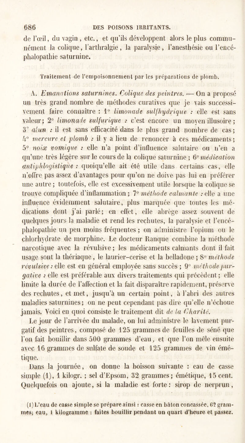 de l’œil, du vagin , etc., et qu’ils développent alors le plus commu¬ nément la colique, l’arthralgie, la paralysie, l’anesthésie ou l’encé¬ phalopathie saturnine. Traitement de l’empoisonnement par les préparations de plomb. A. Emanations saturnines. Colique des peintres. •— On a proposé un très grand nombre de méthodes curatives que je vais successi¬ vement faire connaître : 1° limonade sulfhydrique : elle est sans valeur; 2° limonade sulfurique : c’est encore un moyen illusoire ; 3° alun : il est sans efficacité dans le plus grand nombre de cas; 4° mercure et plomb : il y a lieu de renoncer à ces médicaments ; 5° noix vomique : elle n’a point d’influence salutaire ou n’en a qu’une très légère sur le cours de la colique saturnine ; 6° médication antiphlogistique ; quoiqu’elle ait été utile dans certains cas, elle n’offre pas assez d’avantages pour qu’on ne doive pas lui en préférer une autre ; toutefois, elle est excessivement utile lorsque la colique se trouve compliquée d’inflammation ; 7° méthode calmante : elle a une influence évidemment salutaire, plus marquée que toutes les mé¬ dications dont j’ai parlé; en effet, elle abrège assez souvent de quelques jours la maladie et rend les rechutes, la paralysie et l’encé¬ phalopathie un peu moins fréquentes ; on administre l’opium ou le chlorhydrate de morphine. Le docteur Rauque combine la méthode narcotique avec la révulsive ; les médicaments calmants dont il fait usage sont la thériaque, le laurier-cerise et la belladone ; 8° méthode révulsive : elle est en général employée sans succès ; 9° méthode pur¬ gative : elle est préférable aux divers traitements qui précèdent ; elle limite la durée de l’affection et la fait disparaître rapidement, préserve des rechutes, et met, jusqu’à un certain point, à l’abri des autres maladies saturnines; on ne peut cependant pas dire qu’elle n’échoue jamais. Voici en quoi consiste le traitement dit de la Charité. Le jour de l’arrivée du malade, on lui administre le lavement pur¬ gatif des peintres, composé de 125 grammes de feuilles de séné que l’on fait bouillir dans 500 grammes d’eau, et que l’on mêle ensuite avec 16 grammes de sulfate de soude et 125 grammes de vin émé¬ tique. Dans la journée, on donne la boisson suivante : eau de casse simple (1), 1 kilogr. ; sel d’Epsom, 32 grammes; émétique, 15 cent. Quelquefois on ajoute, si la maladie est forte: sirop de nerprun, (I) L’eau de casse simple se prépare ainsi : casse en bâton concassée, 62 gram¬ mes; eau, 1 kilogramme : faites bouillir pendant un quart d’heure et passez.