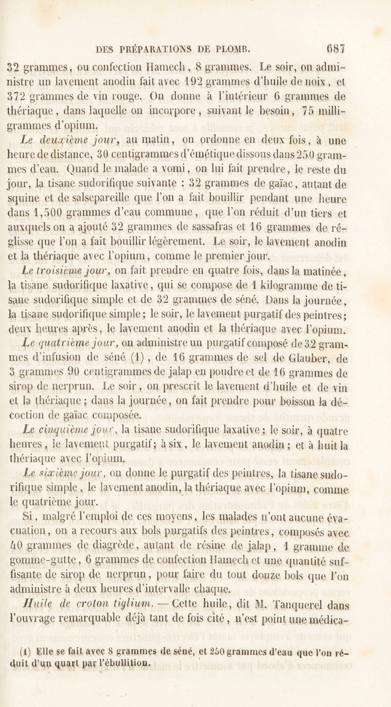 32 grammes, ou confection Hamech , 8 grammes. Le soir, on admi¬ nistre un lavement anodin fait avec 192 grammes d’huile de noix, et 372 grammes de vin rouge. On donne à l’intérieur 6 grammes de thériaque, dans laquelle on incorpore, suivant le besoin, 75 milli¬ grammes d’opium. Le deuxième jour, au matin, on ordonne en deux fois, à une heure de distance, 30 centigrammes d’émétique dissous dans 250 gram¬ mes d’eau. Quand le malade a vomi, on lui fait prendre, le reste du jour, la tisane sudorifique suivante : 32 grammes de gaïac, autant de squine et de salsepareille que l’on a fait bouillir pendant une heure dans 1,500 grammes d’eau commune, que l’on réduit d’un tiers et auxquels on a ajouté 32 grammes de sassafras et 16 grammes de ré¬ glisse que l’on a fait bouillir légèrement. Le soir, le lavement anodin et la thériaque avec l’opium, comme le premier jour. Le troisième jour, on fait prendre en quatre fois, dans la matinée, la tisane sudorifique laxative, qui se compose de 1 kilogramme de ti¬ sane sudorifique simple et de 32 grammes de séné. Dans la journée, la tisane sudorifique simple; le soir, le lavement purgatif des peintres; deux heures après, le lavement anodin et la thériaque avec l’opium. Le quatrième jour, on administre un purgatif composé de 32 gram¬ mes d’infusion de séné (1) , de 16 grammes de sel de Glauber, de 3 grammes 90 centigrammes de jalap en poudre et de 16 grammes de sirop de nerprun. Le soir, on prescrit le lavement d’huile et de vin et la thériaque ; dans la journée, on fait prendre pour boisson la dé¬ coction de gaïac composée. Le cinquième jour, la tisane sudorifique laxative ; le soir, à quatre heures, le lavement purgatif; à six, le lavement anodin; et à huit la thériaque avec l'opium. Le sixième jour, on donne le purgatif des peintres, la tisane sudo¬ rifique simple , le lavement anodin, la thériaque avec l’opium, comme le quatrième jour. Si, malgré l’emploi de ces moyens, les malades n’ont aucune éva¬ cuation, on a recours aux bols purgatifs des peintres, composés avec ZiO grammes de diagrède, autant de résine de jalap, 1 gramme de gomme-gutte, 6 grammes de confection Hamech et une quantité suf¬ fisante de sirop de nerprun, pour faire du tout douze bols que l’on administre à deux heures d’intervalle chaque. Huile de croton tiglium.— Cette huile, dit M. Tanquerel dans l’ouvrage remarquable déjà tant de fois cité, n’est point une médica- (1) Elle se fait avec 8 grammes de séné, et 260 grammes d’eau que l’on ré¬ duit d’un quart par l’ébullition.