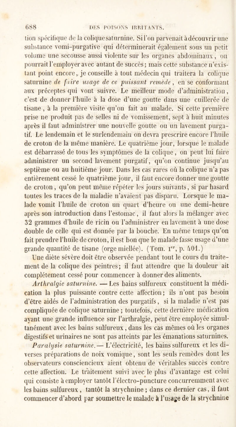 tion spécifique de la colique saturnine. Si l’on parvenait à découvrir une substance vomi-purgative qui déterminerait également sous un petit volume une secousse aussi violente sur les organes abdominaux, on pourrait l’employer avec autant de succès; mais cette substance n’exis¬ tant point encore, je conseille à tout médecin qui traitera la colique saturnine de faire usage de ce paissant remède, en se conformant aux préceptes qui vont suivre. Le meilleur mode d’administration, c’est de donner l’huile à la dose d’une goutte dans une cuillerée de tisane , à la première visite qu’on fait au malade. Si cette première prise ne produit pas de selles ni de vomissement, sept à huit minutes après il faut administrer une nouvelle goutte ou un lavement purga¬ tif. Le lendemain et le surlendemain on devra prescrire encore l’huile de croton de la même manière. Le quatrième jour, lorsque le malade est débarrassé de tous les symptômes de la colique, on peut lui faire administrer un second lavement purgatif, qu’on continue jusqu’au septième ou au huitième jour. Dans les cas rares où la colique n’a pas entièrement cessé le quatrième jour, il faut encore donner une goutte de croton, qu’on peut même répéter les jours suivants, si par hasard toutes les traces de la maladie n’avaient pas disparu. Lorsque le ma¬ lade vomit l’huile de croton un quart d’heure ou une demi-heure après son introduction dans l’estomac, il faut alors la mélanger avec 32 grammes d’huile de ricin ou l’administrer en lavement à une dose double de celle qui est donnée par la bouche. En même temps qu’on fait prendre l’huile de croton, il est bon que le malade fasse usage d’une grande quantité de tisane (orge miellée). (Tom. Ier, p. Ù01.) Une diète sévère doit être observée pendant tout le cours du traite¬ ment de la colique des peintres ; il faut attendre que la douleur ait complètement cessé pour commencer à donner des aliments. Arlhralgie saturnine. —Les bains sulfureux constituent la médi¬ cation la plus puissante contre cette affection; ils n’ont pas besoin d’être aidés de l’administration des purgatifs, si la maladie n’est pas compliquée de colique saturnine ; toutefois, cette dernière médication ayant une grande influence sur l’arthralgie, peut être employée simul¬ tanément avec les bains sulfureux, dans les cas mêmes où les organes digestifs et urinaires ne sont pas atteints par les émanations saturnines. Paralysie saturnine.— L’électricité, les bains sulfureux et les di¬ verses préparations de noix vomique, sont les seuls remèdes dont les observateurs consciencieux aient obtenu de véritables succès contre cette affection. Le traitement suivi avec le plus d’avantage est celui qui consiste à employer tantôt lelectro-puncture concurremment avec les bains sulfureux , tantôt la strychnine ; dans ce dernier cas, il faut commencer d’abord par soumettre le malade à l’usage de la strychnine