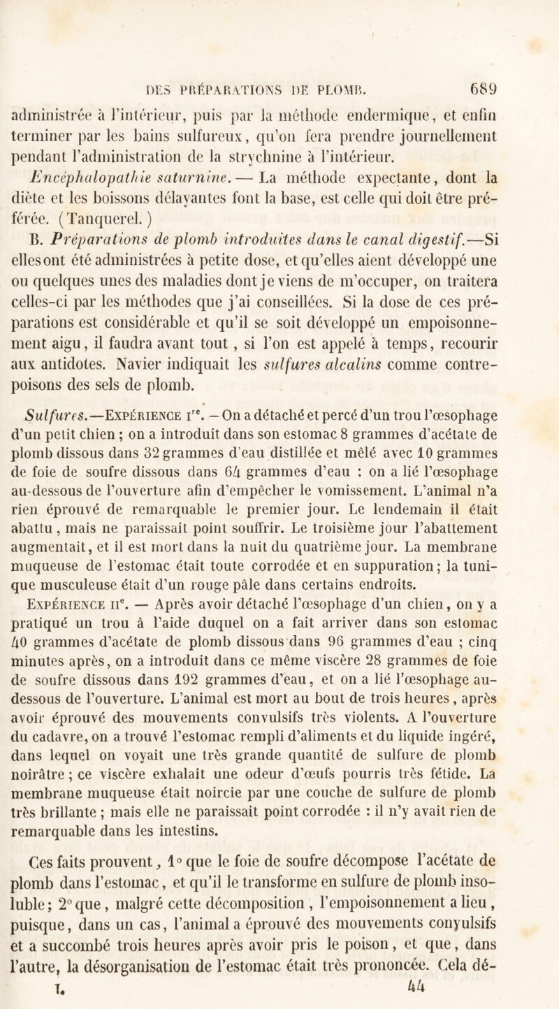 administrée à l’intérieur, puis par la méthode endermique, et enfin terminer par les bains sulfureux, qu’on fera prendre journellement pendant l’administration de la strychnine à l’intérieur. Encéphalopathie saturnine.— La méthode expectante, dont la diète et les boissons délayantes font la base, est celle qui doit être pré¬ férée. ( Tanquerel. ) B. Préparations de plomb introduites dans le canal digestif.—Si ellesont été administrées à petite dose, et qu’elles aient développé une ou quelques unes des maladies dont je viens de m’occuper, on traitera celles-ci par les méthodes que j’ai conseillées. Si la dose de ces pré¬ parations est considérable et qu’il se soit développé un empoisonne¬ ment aigu, il faudra avant tout, si l’on est appelé à temps, recourir aux antidotes. Navier indiquait les sulfures alcalins comme contre¬ poisons des sels de plomb. » Sulfures.—Expérience irc. — On a détaché et percé d’un trou l’œsophage d’un petit chien ; on a introduit dans son estomac 8 grammes d’acétate de plomb dissous dans 32 grammes d’eau distillée et mêlé avec 10 grammes de foie de soufre dissous clans 6Zi grammes d’eau : on a lié l’œsophage au-dessous de l’ouverture afin d’empêcher le vomissement. L’animal n’a rien éprouvé de remarquable le premier jour. Le lendemain il était abattu , mais ne paraissait point souffrir. Le troisième jour l’abattement augmentait, et il est mort dans la nuit du quatrième jour. La membrane muqueuse de l’estomac était toute corrodée et en suppuration; la tuni¬ que musculeuse était d’un rouge pâle dans certains endroits. Expérience ne. — Après avoir détaché l’œsophage d’un chien, on y a pratiqué un trou à l’aide duquel on a fait arriver dans son estomac ZlO grammes d’acétate de plomb dissous dans 96 grammes d’eau ; cinq minutes après, on a introduit dans ce même viscère 28 grammes de foie de soufre dissous dans 192 grammes d’eau, et on a lié l’œsophage au- dessous de l’ouverture. L’animal est mort au bout de trois heures, après avoir éprouvé des mouvements convulsifs très violents. A l’ouverture du cadavre, on a trouvé l’estomac rempli d’aliments et du liquide ingéré, dans lequel on voyait une très grande quantité de sulfure de plomb noirâtre ; ce viscère exhalait une odeur d’œufs pourris très fétide. La membrane muqueuse était noircie par une couche de sulfure de plomb très brillante ; mais elle ne paraissait point corrodée : il n’y avait rien de remarquable dans les intestins. Ces faits prouvent, 1° que le foie de soufre décompose l’acétate de plomb dans l’estomac, et qu’il le transforme en sulfure de plomb inso¬ luble; 2° que, malgré cette décomposition , l’empoisonnement a lieu , puisque, dans un cas, l’animal a éprouvé des mouvements conyulsifs et a succombé trois heures après avoir pris le poison, et que, dans l’autre, la désorganisation de l’estomac était très prononcée. Cela dé- T. M