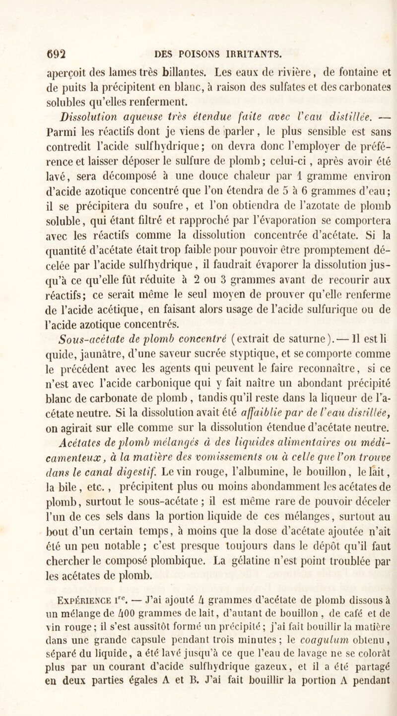 aperçoit des lames très billantes. Les eaux de rivière, de fontaine et de puits la précipitent en blanc, à raison des sulfates et des carbonates solubles qu’elles renferment. Dissolution aqueuse très étendue faite avec Veau distillée. — Parmi les réactifs dont je viens de parler, le plus sensible est sans contredit l’acide sulfhvdrique ; on devra donc l’employer de préfé¬ rence et laisser déposer le sulfure de plomb ; celui-ci, après avoir été lavé, sera décomposé à une douce chaleur par 1 gramme environ d’acide azotique concentré que l’on étendra de 5 à 6 grammes d’eau ; il se précipitera du soufre, et l’on obtiendra de l’azotate de plomb soluble, qui étant filtré et rapproché par l’évaporation se comportera avec les réactifs comme la dissolution concentrée d’acétate. Si la quantité d’acétate était trop faible pour pouvoir être promptement dé¬ celée par l’acide sulfhvdrique , il faudrait évaporer la dissolution jus¬ qu’à ce qu’elle fût réduite à 2 ou 3 grammes avant de recourir aux réactifs; ce serait même le seul moyen de prouver qu’elle renferme de l’acide acétique, en faisant alors usage de l’acide sulfurique ou de l’acide azotique concentrés. Sous-acétate de plomb concentré (extrait de saturne).—11 estli quide, jaunâtre, d’une saveur sucrée stvptique, et se comporte comme le précédent avec les agents qui peuvent le faire reconnaître, si ce n’est avec l’acide carbonique qui y fait naître un abondant précipité blanc de carbonate de plomb , tandis qu’il reste dans la liqueur de l’a¬ cétate neutre. Si la dissolution avait été affaiblie par de l’eau distillée, on agirait sur elle comme sur la dissolution étendue d’acétate neutre. Acétates de plomb mélangés à des liquides alimentaires ou médi¬ camenteux , à la matière des vomissements ou à celle que l’on trouve dans le canal digestif. Levin rouge, l’albumine, le bouillon, le lait, la bile, etc., précipitent plus ou moins abondamment les acétates de plomb, surtout le sous-acétate ; il est même rare de pouvoir déceler l’un de ces sels dans la portion liquide de ces mélanges, surtout au bout d’un certain temps, à moins que la dose d’acétate ajoutée n’ait été un peu notable ; c’est presque toujours dans le dépôt qu’il faut chercher le composé plombique. La gélatine n’est point troublée par les acétates de plomb. Expérience ire. — J’ai ajouté lx grammes d’acétate de plomb dissous à un mélange de ZiOO grammes de lait, d’autant de bouillon , de café et de vin rouge ; il s’est aussitôt formé un précipité ; j’ai fait bouillir la matière dans une grande capsule pendant trois minutes ; le coagulum obtenu , séparé du liquide, a été lavé jusqu’à ce que l’eau de lavage ne se colorât plus par un courant d’acide sulfhydrique gazeux, et il a été partagé en deux parties égales A et B. J’ai fait bouillir la portion A pendant