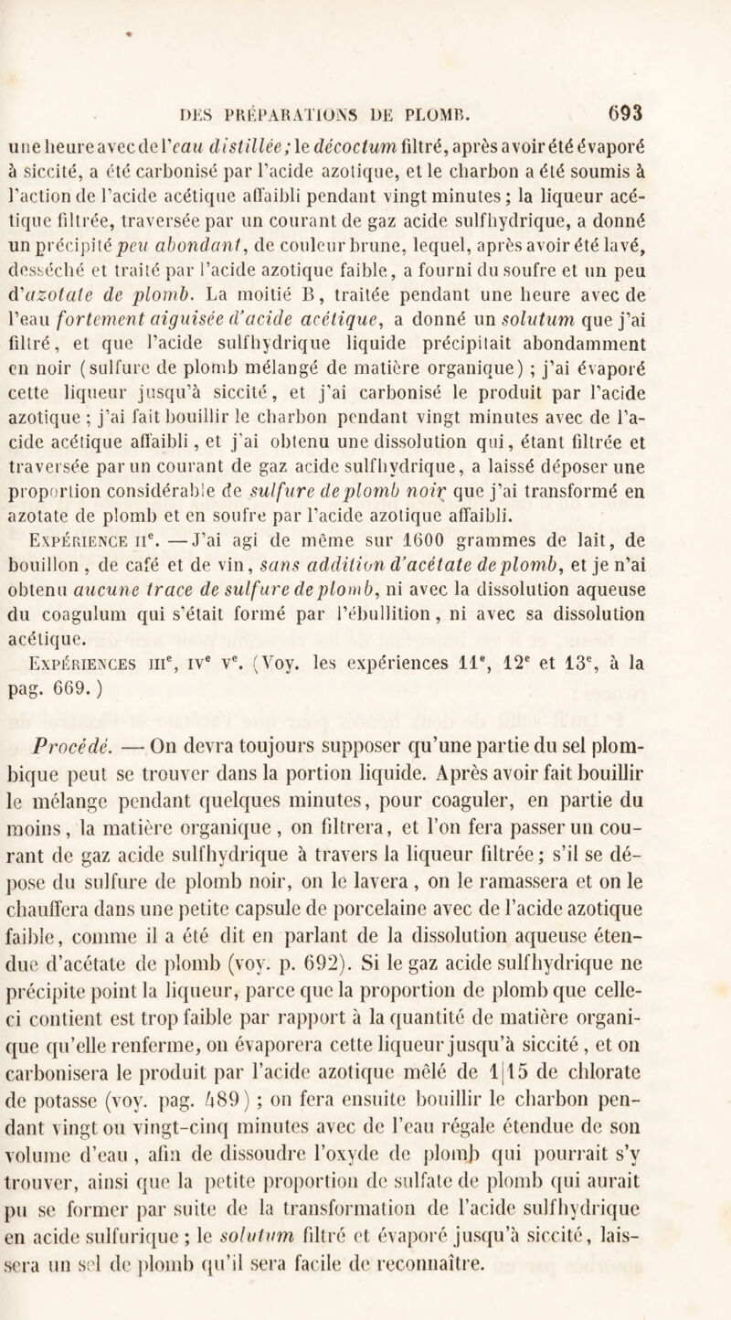une heure avec de lVau distillée; le décoction filtré, après avoir été évaporé à siccité, a été carbonisé par l’acide azotique, et le charbon a été soumis à l’action de l’acide acétique affaibli pendant vingt minutes ; la liqueur acé¬ tique filtrée, traversée par un courant de gaz acide sulfhydrique, a donné un précipité peu abondant, de couleur brune, lequel, après avoir été lavé, desséché et traité par l’acide azotique faible, a fourni du soufre et un peu d41 azotate de plomb. La moitié B, traitée pendant une heure avec de l’eau fortement aiguisée d'acide acétique, a donné un solutum que j’ai filtré, et que l’acide sulfhydrique liquide précipitait abondamment en noir (sulfure de plomb mélangé de matière organique) ; j’ai évaporé cette liqueur jusqu’à siccité, et j’ai carbonisé le produit par l’acide azotique ; j’ai fait bouillir le charbon pendant vingt minutes avec de l’a¬ cide acétique affaibli, et j’ai obtenu une dissolution qui, étant filtrée et traversée par un courant de gaz acide sulfhydrique, a laissé déposer une proportion considérable de sulfure de plomb noir que j’ai transformé en azotate de plomb et en soufre par l’acide azotique affaibli. Expérience 11e. —J’ai agi de même sur 1600 grammes de lait, de bouillon , de café et de vin, sans addition d’acétate de plomb, et je n’ai obtenu aucune trace de sulfure de plomb, ni avec la dissolution aqueuse du coagulum qui s'était formé par l’ébullition, ni avec sa dissolution acétique. Expériences iii% ive ve. (Voy. les expériences 11e, 12e et 13e, à la pag. 669. ) Procédé. — On devra toujours supposer qu’une partie du sel plom- bique peut se trouver dans la portion liquide. Après avoir fait bouillir le mélange pendant quelques minutes, pour coaguler, en partie du moins, la matière organique , on filtrera, et l’on fera passer un cou¬ rant de gaz acide sulfhydrique à travers la liqueur filtrée; s’il se dé¬ pose du sulfure de plomb noir, on le lavera , on le ramassera et on le chauffera dans une petite capsule de porcelaine avec de l’acide azotique faible, comme il a été dit en parlant de la dissolution aqueuse éten¬ due d’acétate de plomb (voy. p. 692). Si le gaz acide sulfhydrique ne précipite point la liqueur, parce que la proportion de plomb que celle- ci contient est trop faible par rapport à la quantité de matière organi¬ que qu’elle renferme, on évaporera cette liqueur jusqu’à siccité, et on carbonisera le produit par l’acide azotique mêlé de 1115 de chlorate de potasse (voy. pag. h89) ; on fera ensuite bouillir le charbon pen¬ dant vingt ou vingt-cinq minutes avec de l’eau régale étendue de son volume d’eau , afin de dissoudre l’oxyde de plomb qui pourrait s’v trouver, ainsi que la petite proportion de sulfate de plomb qui aurait pu se former par suite de la transformation de l’acide sulfhydrique en acide sulfurique ; le solutum filtré et évaporé jusqu’à siccité, lais¬ sera un sel cle plomb qu’il sera facile de reconnaître.
