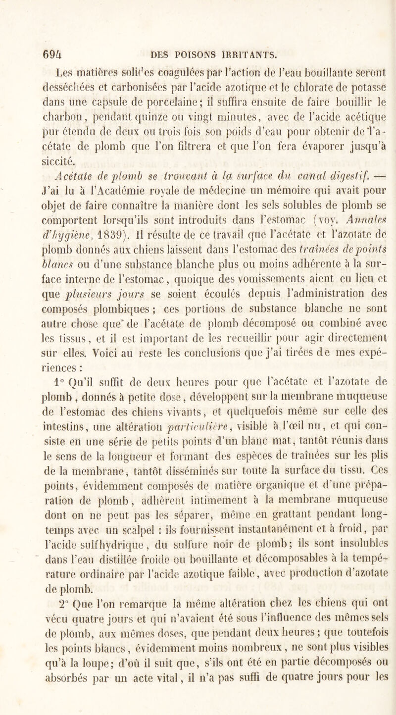 Les matières solifes coagulées par l’action de l’eau bouillante seront desséchées et carbonisées par l’acide azotique et le chlorate de potasse dans une capsule de porcelaine; il suffira ensuite de faire bouillir le charbon, pendant quinze ou vingt minutes, avec de l’acide acétique pur étendu de deux ou trois fois son poids d’eau pour obtenir de d’a¬ cétate de plomb que l’on filtrera et que l’on fera évaporer jusqu’à siccité. Acétate de plomb se trouvant à la surface du canal digestif. — J’ai lu à l’Académie royale de médecine un mémoire qui avait pour objet de faire connaître la manière dont les sels solubles de plomb se comportent lorsqu’ils sont introduits dans l’estomac (voy. Annales d’Injgiène, 1839). Il résulte de ce travail que l’acétate et l’azotate de plomb donnés aux c hiens laissent dans l’estomac des traînées de points blancs ou d’une substance blanche plus ou moins adhérente à la sur¬ face interne de l’estomac, quoique des vomissements aient eu lieu et que plusieurs jours se soient écoulés depuis l’administration des composés plombiques ; ces portions de substance blanche ne sont autre chose que de l’acétate de plomb décomposé ou combiné avec les tissus, et il est important de les recueillir pour agir directement sur elles. Voici au reste les conclusions que j’ai tirées de mes expé¬ riences : 1° Qu’il suffit de deux heures pour que l’acétate et l’azotate de plomb , donnés à petite dose, développent sur la membrane muqueuse de l’estomac des chiens vivants, et quelquefois même sur celle des intestins, une altération particulière, visible à l’œil nu, et qui con¬ siste en une série de petits points d’un blanc mat, tantôt réunis dans le sens de la longueur et formant des espèces de traînées sur les plis de la membrane, tantôt disséminés sur toute la surface du tissu. Ces points, évidemment composés de matière organique et d’une prépa¬ ration de plomb, adhèrent intimement à la membrane muqueuse dont on ne peut pas les séparer, même en grattant pendant long¬ temps avec un scalpel : ils fournissent instantanément et à froid, par l’acide suif hydrique, du sulfure noir de plomb; ils sont insolubles dans l’eau distillée froide ou bouillante et décomposables à la tempé¬ rature ordinaire par l’acide azotique faible, avec production d’azotate de plomb. T Que l’on remarque la même altération chez les chiens qui ont vécu quatre jours et qui n’avaient été sous l’influence des mêmes sels de plomb, aux mêmes doses, que pendant deux heures; que toutefois les points blancs, évidemment moins nombreux, ne sont plus visibles qu’à la loupe; d’où il suit que, s’ils ont été en partie décomposés ou absorbés par un acte vital, il n’a pas suffi de quatre jours pour les