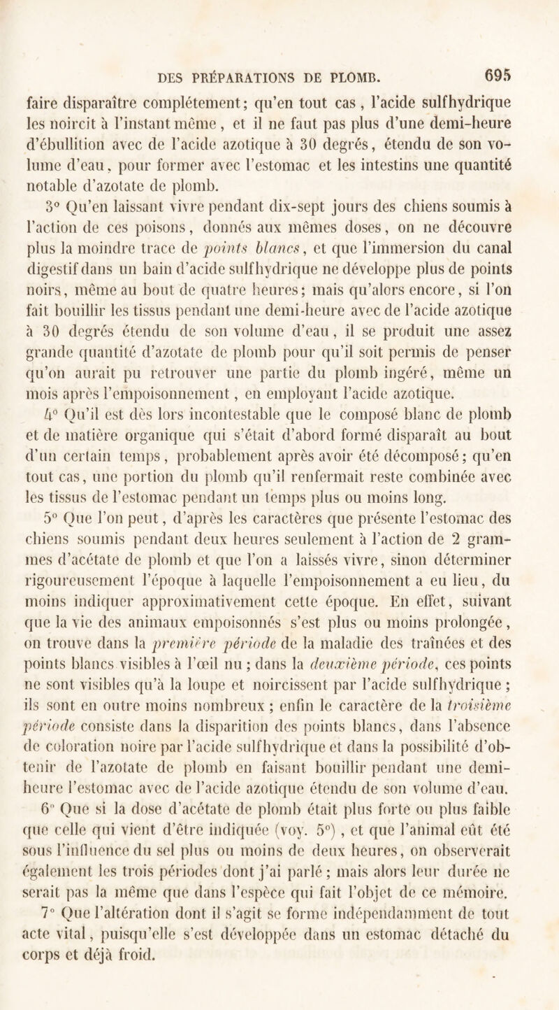 faire disparaître complètement; qu’en tout cas , l’acide suif hydrique les noircit à l’instant même , et il ne faut pas plus d’une demi-heure d’ébullition avec de l’acide azotique à 30 degrés, étendu de son vo¬ lume d’eau. pour former avec l’estomac et les intestins une quantité notable d’azotate de plomb. 3° Qu’en laissant vivre pendant dix-sept jours des chiens soumis à l’action de ces poisons, donnés aux mêmes doses, on ne découvre plus la moindre trace de points blancs, et que l’immersion du canal digestif dans un bain d’acide suif hydrique ne développe plus de points noirs, même au bout de quatre heures; mais qu’alors encore, si l’on fait bouillir les tissus pendant une demi-heure avec de l’acide azotique à 30 degrés étendu de son volume d’eau, il se produit une assez grande quantité d’azotate de plomb pour qu’il soit permis de penser qu’on aurait pu retrouver une partie du plomb ingéré, même un mois après l’empoisonnement, en employant l’acide azotique. 4° Ou’il est dès lors incontestable que le composé blanc de plomb et de matière organique qui s’était d’abord formé disparaît au bout d’un certain temps, probablement après avoir été décomposé; qu’en tout cas, une portion du plomb qu’il renfermait reste combinée avec les tissus de l’estomac pendant un temps plus ou moins long. 5° Que l’on peut, d’après les caractères que présente l’estomac des chiens soumis pendant deux heures seulement à l’action de 2 gram¬ mes d’acétate de plomb et que l’on a laissés vivre, sinon déterminer rigoureusement l’époque à laquelle l’empoisonnement a eu lieu, du moins indiquer approximativement cette époque. En effet, suivant que la vie des animaux empoisonnés s’est plus ou moins prolongée, on trouve dans la première période de la maladie des traînées et des points blancs visibles à l’œil nu; dans la deuxième période, ces points ne sont visibles qu’à la loupe et noircissent par l’acide suif hydrique ; ils sont en outre moins nombreux ; enfin le caractère de la troisième période consiste dans la disparition des points blancs, dans l’absence de coloration noire par l’acide sulfhydrique et dans la possibilité d’ob¬ tenir de l’azotate de plomb en faisant bouillir pendant une demi- heure l’estomac avec de l’acide azotique étendu de son volume d’eau. 6 Que si la dose d’acétate de plomb était plus forte ou plus faible que celle qui vient d’être indiquée (voy. 5°) , et que l’animal eût été sous l’influence du sel plus ou moins de deux heures, on observerait également les trois périodes dont j’ai parlé; mais alors leur durée ne serait pas la même que dans l’espèce qui fait l’objet de ce mémoire. 7° Que l’altération dont il s’agit se forme indépendamment de tout acte vital, puisqu’elle s’est développée dans un estomac détaché du corps et déjà froid.