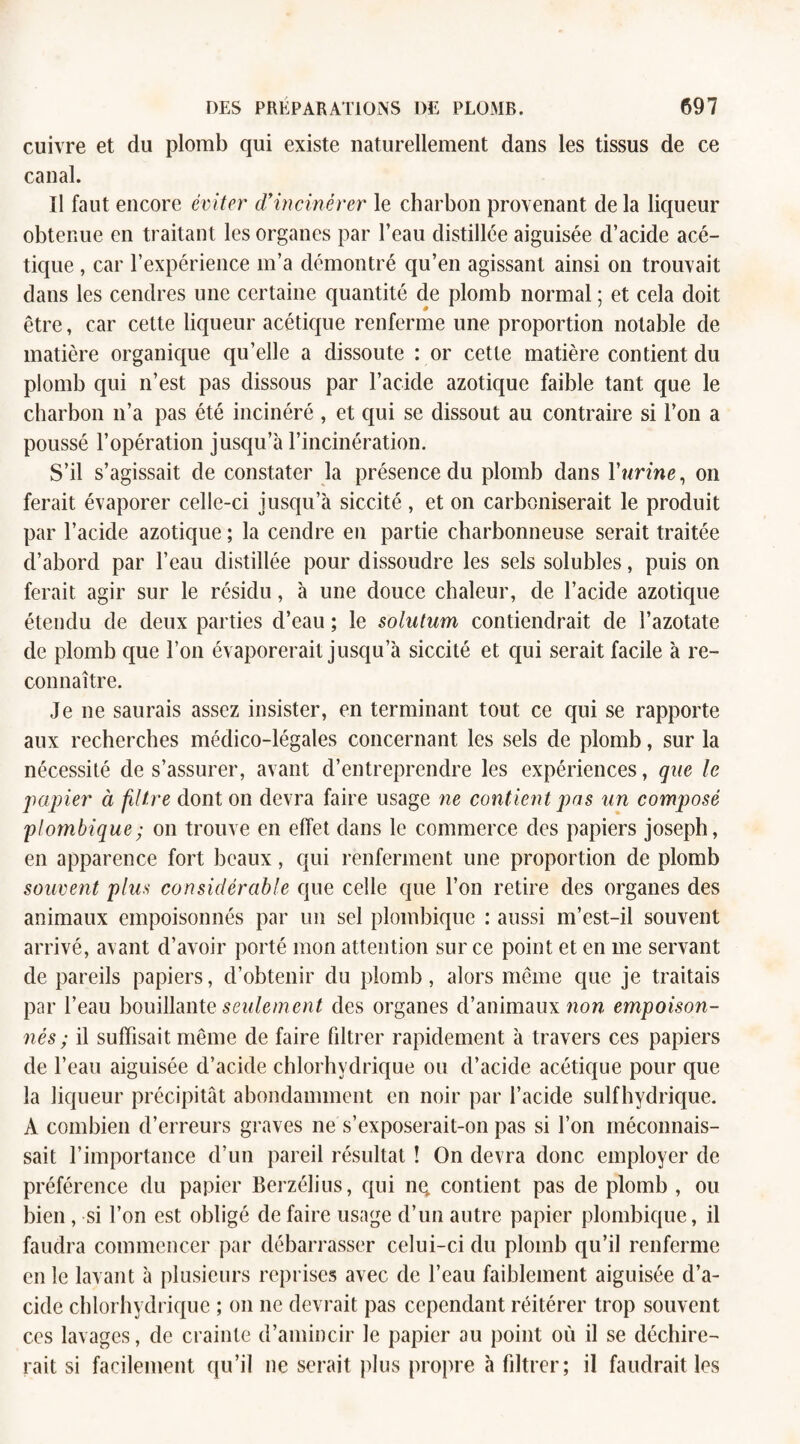 cuivre et du plomb qui existe naturellement dans les tissus de ce canal. Il faut encore éviter d'incinérer le charbon provenant de la liqueur obtenue en traitant les organes par l’eau distillée aiguisée d’acide acé¬ tique , car l’expérience m’a démontré qu’en agissant ainsi on trouvait dans les cendres une certaine quantité de plomb normal ; et cela doit être, car cette liqueur acétique renferme une proportion notable de matière organique qu’elle a dissoute : or cette matière contient du plomb qui n’est pas dissous par l’acide azotique faible tant que le charbon n’a pas été incinéré , et qui se dissout au contraire si l’on a poussé l’opération jusqu’à l’incinération. S’il s’agissait de constater la présence du plomb dans Vurine, on ferait évaporer celle-ci jusqu’à siccité, et on carboniserait le produit par l’acide azotique ; la cendre en partie charbonneuse serait traitée d’abord par l’eau distillée pour dissoudre les sels solubles, puis on ferait agir sur le résidu, à une douce chaleur, de l’acide azotique étendu de deux parties d’eau ; le solulum contiendrait de l’azotate de plomb que l’on évaporerait jusqu’à siccité et qui serait facile à re¬ connaître. Je ne saurais assez insister, en terminant tout ce qui se rapporte aux recherches médico-légales concernant les sels de plomb, sur la nécessité de s’assurer, avant d’entreprendre les expériences, que le papier à filtre dont on devra faire usage ne contient pas un composé plombique; on trouve en effet dans le commerce des papiers joseph, en apparence fort beaux, qui renferment une proportion de plomb souvent plus considérable que celle que l’on retire des organes des animaux empoisonnés par un sel plombique : aussi m’est-il souvent arrivé, avant d’avoir porté mon attention sur ce point et en me servant de pareils papiers, d’obtenir du plomb, alors même que je traitais par l’eau bouillante seulement des organes d’animaux non empoison¬ nés; il suffisait même de faire fdtrer rapidement à travers ces papiers de l’eau aiguisée d’acide chlorhydrique ou d’acide acétique pour que la liqueur précipitât abondamment en noir par l’acide sulfhydrique. A combien d’erreurs graves ne s’exposerait-on pas si l’on méconnais¬ sait l’importance d’un pareil résultat î On devra donc employer de préférence du papier Berzélius, qui nq contient pas de plomb , ou bien , si l’on est obligé de faire usage d’un autre papier plombique, il faudra commencer par débarrasser celui-ci du plomb qu’il renferme en le lavant à plusieurs reprises avec de l’eau faiblement aiguisée d’a¬ cide chlorhydrique ; on ne devrait pas cependant réitérer trop souvent ces lavages, de crainte d’amincir le papier au point où il se déchire¬ rait si facilement qu’il ne serait plus propre à fdtrer; il faudrait les