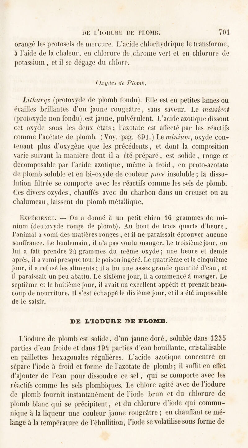 orangé les protosels de mercure. L’acide chlorhydrique le transforme, à l’aide de la chaleur, en chlorure de chrome vert et en chlorure de potassium , et il se dégage du chlore. Ozy les de Plomb. Litharge (protoxyde de plomb fondu). Elle est en petites lames ou écailles brillantes d’un jaune rougeâtre, sans saveur. Le massicot (protoxyde non fondu) est jaune, pulvérulent. L’acide azotique dissout cet oxyde sous les deux états ; l’azotate est affecté par les réactifs comme l’acétate de plomb. (Voy. pag. 691.) Le minium, oxyde con¬ tenant plus d’oxygène que les précédents, et dont la composition varie suivant la manière dont il a été préparé, est solide, rouge et décomposable par l’acide azotique, même à froid, en proto-azotate de plomb soluble et en bi-oxvde de couleur puce insoluble ; la disso¬ lution filtrée se comporte avec les réactifs comme les sels de plomb. Ces divers oxydes, chauffés avec du charbon dans un creuset ou au chalumeau, laissent du plomb métallique. Expérience. — On a donné à un petit chien 16 grammes de mi¬ nium (deutoxyde rouge de plomb). Au bout de trois quarts d’heure, l’animal a vomi des matières rouges , et il ne paraissait éprouver aucune souffrance. Le lendemain, il n’a pas voulu manger. Le troisième jour, on lui a fait prendre 24 grammes du même oxyde; une heure et demie après, il a vomi presque tout le poison ingéré. Le quatrième et le cinquième jour, il a refusé les aliments ; il a bu une assez grande quantité d’eau, et il paraissait un peu abattu. Le sixième jour, il a commencé à manger. Le septième et le huitième jour, il avait un excellent appétit et prenait beau¬ coup de nourriture. Il s’est échappé le dixième jour, et il a été impossible de le saisir. DE I/IODURE ®E PLOMB. L’iodure de plomb est solide, d’un jaune doré, soluble dans 1235 parties d’eau froide et dans 194 parties d’eau bouillante, cristallisable en paillettes hexagonales régulières. L’acide azotique concentré en sépare l’iode à froid et forme de l’azotate de plomb; il suffit en effet d’ajouter de l’eau pour dissoudre ce sel, qui se comporte avec les réactifs comme les sels plombiques. Le chlore agité avec de l’iodure de plomb fournit instantanément de l’iode brun et du chlorure de plomb blanc qui se précipitent, et du chlorure d’iode qui commu¬ nique à la liqueur une couleur jaune rougeâtre ; en chauffant ce mé¬ lange à la température de l’ébullition, l’iode se volatilise sous forme de