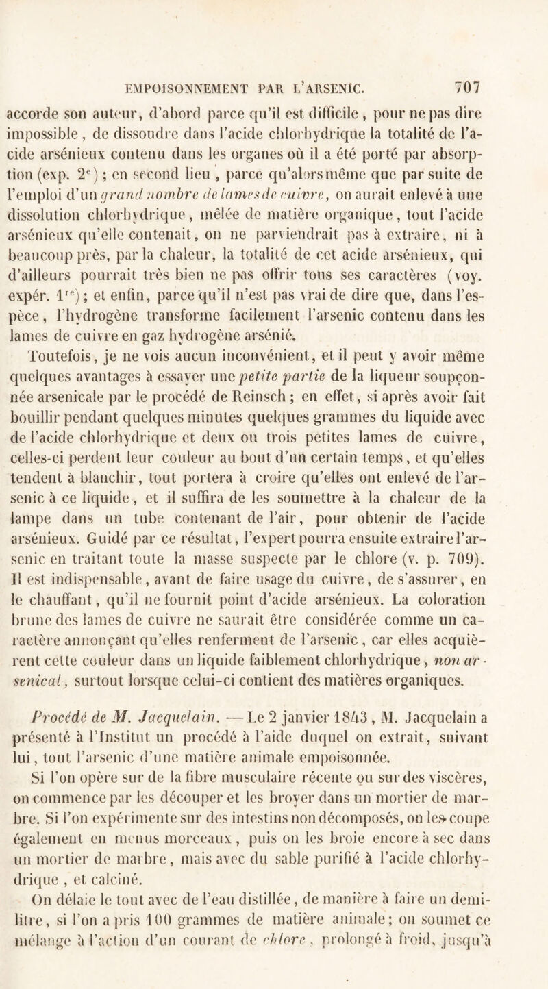 accorde son auteur, d’abord parce qu’il est difficile , pour ne pas dire impossible , de dissoudre dans l’acide chlorhydrique la totalité de l’a¬ cide arsénieux contenu dans les organes où il a été porté par absorp¬ tion (exp. 2e) ; en second lieu , parce qu’alors même que par suite de l’emploi d’un grand nombre de lames de enivre, on aurait enlevé à une dissolution chlorhydrique, mêlée de matière organique, tout l’acide arsénieux qu’elle contenait, on ne parviendrait pas à extraire, ni à beaucoup près, parla chaleur, la totalité de cet acide arsénieux, qui d’ailleurs pourrait très bien ne pas offrir tous ses caractères (voy. expér. lrR) ; et enfin, parce qu’il n’est pas vrai de dire que, dans l’es¬ pèce , l’hydrogène transforme facilement l’arsenic contenu dans les lames de cuivre en gaz hydrogène arsénié. Toutefois, je 11e vois aucun inconvénient, et il peut y avoir même quelques avantages à essayer une petite partie de la liqueur soupçon¬ née arsenicale par le procédé de Reinsch ; en effet, si après avoir fait bouillir pendant quelques minutes quelques grammes du liquide avec de l’acide chlorhydrique et deux ou trois petites lames de cuivre, celles-ci perdent leur couleur au bout d’un certain temps, et qu’elles tendent à blanchir, tout portera à croire qu’elles ont enlevé de l’ar¬ senic à ce liquide, et il suffira de les soumettre à la chaleur de la lampe dans un tube contenant de l’air, pour obtenir de l’acide arsénieux. Guidé par ce résultat, l’expert pourra ensuite extraire l’ar¬ senic en traitant toute la niasse suspecte par le chlore (v. p. 709). Il est indispensable, avant de faire usage du cuivre, de s’assurer, en le chauffant, qu’il 11e fournit point d’acide arsénieux. La coloration brune des lames de cuivre 11e saurait être considérée comme un ca¬ ractère annonçant qu’elles renferment de l’arsenic , car elles acquiè¬ rent celte couleur dans un liquide faiblement chlorhydrique, non ar¬ senical, surtout lorsque celui-ci contient des matières organiques. Procédé de M. Jacquelain. ■— Le 2 janvier 1843 , M. Jacquelain a présenté à l’Institut un procédé à l’aide duquel on extrait, suivant lui, tout l’arsenic d’une matière animale empoisonnée. Si l’on opère sur de la fibre musculaire récente ou sur des viscères, on commence par les découper et les broyer dans un mortier de mar¬ bre. Si l’on expérimente sur des intestins non décomposés, on les* coupe également en menus morceaux , puis on les broie encore à sec dans un mortier de marbre, mais avec du sable purifié à l’acide chlorhy¬ drique , et calciné. On délaie le tout avec de l’eau distillée, de manière à faire un demi- litre, si l’on a pris 100 grammes de matière animale; on soumet ce mélange à l’action d’un courant de chlore , prolongé h froid, jusqu’à