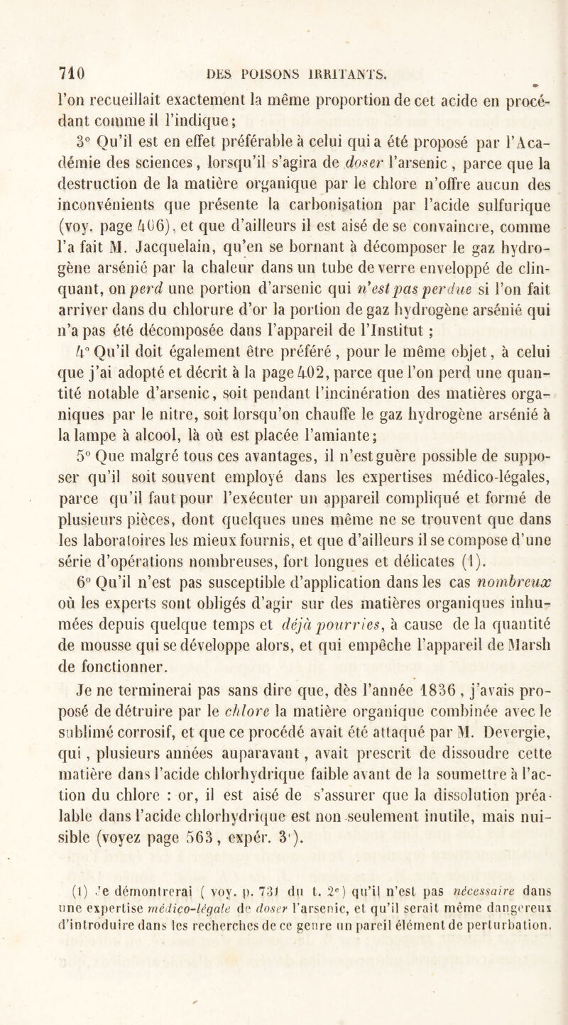 l’on recueillait exactement la môme proportion de cet acide en procé¬ dant comme il l’indique ; 3° Qu’il est en effet préférable à celui quia été proposé par l’Aca¬ démie des sciences, lorsqu’il s’agira de doser l’arsenic, parce que la destruction de la matière organique par le chlore n’offre aucun des inconvénients que présente la carbonisation par l’acide sulfurique (voy. page 406), et que d’ailleurs il est aisé de se convaincre, comme l’a fait M. Jacquelain, qu’en se bornant à décomposer le gaz hydro¬ gène arsénié par la chaleur dans un tube de verre enveloppé de clin¬ quant, on perd une portion d’arsenic qui ri est pas perdue si l’on fait arriver dans du chlorure d’or la portion de gaz hydrogène arsénié qui n’a pas été décomposée dans l’appareil de l’Institut ; 4° Qu’il doit également être préféré , pour le même objet, à celui que j’ai adopté et décrit à la page 402, parce que l’on perd une quan¬ tité notable d’arsenic, soit pendant l’incinération des matières orga¬ niques par le nitre, soit lorsqu’on chauffe le gaz hydrogène arsénié à la lampe à alcool, là où est placée l’amiante; 5° Que malgré tous ces avantages, il n’est guère possible de suppo¬ ser qu’il soit souvent employé dans les expertises médico-légales, parce qu’il faut pour l’exécuter un appareil compliqué et formé de plusieurs pièces, dont quelques unes même ne se trouvent que dans les laboratoires les mieux fournis, et que d’ailleurs il se compose d’une série d’opérations nombreuses, fort longues et délicates (1). 6° Qu’il n’est pas susceptible d’application dans les cas nombreux où les experts sont obligés d’agir sur des matières organiques inhu¬ mées depuis quelque temps et déjà pourries, à cause de la quantité de mousse qui se développe alors, et qui empêche l’appareil de Marsh de fonctionner. Je ne terminerai pas sans dire que, dès l’année 1836 , j’avais pro¬ posé de détruire par le chlore la matière organique combinée avec le sublimé corrosif, et que ce procédé avait été attaqué par M. Devergie, qui, plusieurs années auparavant, avait prescrit de dissoudre cette matière dans l’acide chlorhydrique faible avant de la soumettre à l’ac¬ tion du chlore : or, il est aisé de s’assurer que la dissolution préa¬ lable dans l’acide chlorhydrique est non seulement inutile, mais nui¬ sible (voyez page 563, expér. 3 ). (1) Je démontrerai ( voy. p. 73) du t. 2e) qu’il n’est pas nécessaire dans une expertise médico-légale de doser l’arsenic, et qu’il serait même dangereux d'introduire dans les recherches de ce genre un pareil élément de perturbation.