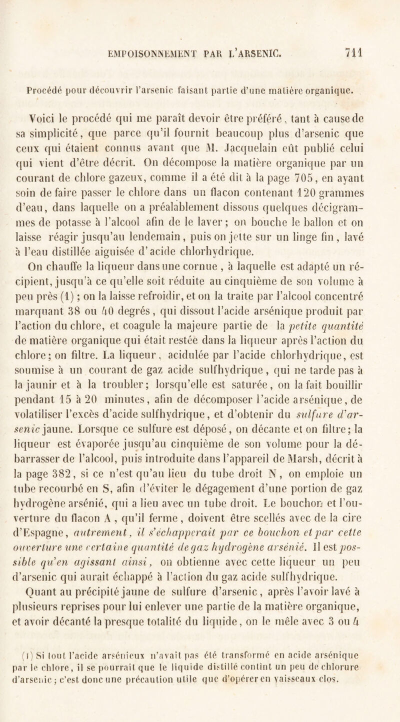 Procédé pour découvrir l’arsenic faisant partie d’une matière organique. Voici le procédé qui me paraît devoir être préféré, tant à cause de sa simplicité, que parce qu’il fournit beaucoup plus d’arsenic que ceux qui étaient connus avant que M. Jacquelain eût publié celui qui vient d’être décrit. On décompose la matière organique par un courant de chlore gazeux, comme il a été dit à la page 705, en ayant soin défaire passer le chlore dans un flacon contenant 120 grammes d’eau, dans laquelle on a préalablement dissous quelques décigram- mes de potasse à l’alcool afin de le laver; on bouche le ballon et on laisse réagir jusqu’au lendemain, puis on jette sur un linge fin , lavé à l’eau distillée aiguisée d’acide chlorhydrique. On chauffe la liqueur dans une cornue , à laquelle est adapté un ré¬ cipient, jusqu’à ce qu’elle soit réduite au cinquième de son volume à peu près (1) ; on la laisse refroidir, et on la traite par l’alcool concentré marquant 38 ou AO degrés, qui dissout l’acide arsénique produit par l’action du chlore, et coagule la majeure partie de la petite quantité de matière organique qui était restée dans la liqueur après l’action du chlore; on fdtre. La liqueur, acidulée par l’acide chlorhydrique, est soumise à un courant de gaz acide sulfhydrique, qui ne tarde pas à la jaunir et à la troubler; lorsqu’elle est saturée, on la fait bouillir pendant 15 à 20 minutes, afin de décomposer l’acide arsénique, de volatiliser l’excès d’acide sulfhydrique, et d’obtenir du sulfure d'ar¬ senic jaune. Lorsque ce sulfure est déposé, on décante et on filtre; la liqueur est évaporée jusqu’au cinquième de son volume pour la dé¬ barrasser de l’alcool, puis introduite dans l’appareil de Marsh, décrit à la page 382, si ce n’est qu’au lieu du tube droit N, on emploie un tube recourbé en S, afin d’éviter le dégagement d’une portion de gaz hydrogène arsénié, qui a lieu avec un tube droit. Le bouchon et l’ou¬ verture du flacon A , qu’il ferme, doivent être scellés avec de la cire d’Espagne, autrement, il s'échapperait par ce bouchon et par cette ouverture une certaine quantité de gaz hydrogène arsénié. Il est pos¬ sible qu'en agissant ainsi, on obtienne avec cette liqueur un peu d’arsenic qui aurait échappé à l’aclion du gaz acide sulfhydrique. Quant au précipité jaune de sulfure d’arsenic, après l’avoir lavé à plusieurs reprises pour lui enlever une partie de la matière organique, et avoir décanté la presque totalité du liquide, on le mêle avec 3 ou U (l) Si lout l’acide arsénieux n’avait pas été transformé en acide arsénique par le chlore, il se pourrait que le liquide distillé contint un peu de chlorure d’arsenic ; c’est donc une précaution utile que d’opérer en vaisseaux clos.