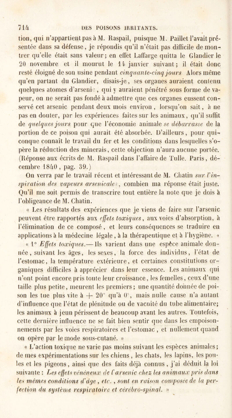 tion, qui n’appartient pas à M. Raspail, puisque M. Paillet l’avait pré¬ sentée dans sa défense, je répondis qu’il n’était pas difficile de mon¬ trer qu’elle était sans valeur; en effet Laffarge quitta le Glandier le 20 novembre et il mourut le 14 janvier suivant; il était donc resté éloigné de son usine pendant cinquante-cinq jours Alors même qu’en partant du Glandier, disais-je, ses organes auraient contenu quelques atomes d’arsenic , qui y auraient pénétré sous forme de va¬ peur, on ne serait pas fondé à admettre que ces organes eussent con¬ servé cet arsenic pendant deux mois environ , lorsqu’on sait, à ne pas en douter, par les expériences faites sur les animaux, qu’il suffit de quelques jours pour que l’économie animale se débarrasse de la portion de ce poison qui aurait été absorbée. D’ailleurs, pour qui¬ conque connaît le travail du fer et les conditions dans lesquelles s’o¬ père la réduction des minerais, cette objection n’aura aucune portée. (Réponse aux écrits de M. Raspail dans l’affaire de Tulle. Paris, dé¬ cembre 1840, pag. 39.) On verra par le travail récent et intéressant de M. Ghatin sur Vin¬ spiration des vapeurs arsenicales, combien ma réponse était juste. Qu’il me soit permis de transcrire tout entière la note que je dois à l’obligeance de M. Ghatin. « Les résultats des expériences que je viens de faire sur l’arsenic peuvent être rapportés aux effets toxiques, aux voies d’absorption, à l’élimination de ce composé , et leurs conséquences se traduire en applications à la médecine légale , à la thérapeutique et à l’hygiène. > « 1° Effets toxiques.— Ils varient dans une espèce animale don¬ née , suivant les âges, les sexes, la force des individus, l’état de l’estomac, la température extérieure, et certaines constitutions or¬ ganiques difficiles à apprécier dans leur essence. Les animaux qui n’ont point encore pris toute leur croissance, les femelles, ceux d’une taille plus petite, meurent les premiers; une quantité donnée de poi¬ son les tue plus vite à -f- 20° qu’à IL, mais nulle cause n’a autant d’influence que l’état de plénitude ou de vacuité du tube alimentaire; les animaux à jeun périssent de beaucoup avant les autres. Toutefois, cette dernière influence ne se fait bien sentir que dans les empoison¬ nements par les voies respiratoires et l’estomac , et nullement quand on opère par le mode sous-cutané. » « L’action toxique ne varie pas moins suivant les espèces animales; de mes expérimentations sur les chiens , les chats, les lapins, les pou¬ les et les pigeons, ainsi que des faits déjà connus , j’ai déduit la loi suivante : Les effets vénéneux de i'arsenic chez les animaux pris dans les mêmes conditions d'âge , etc. , sont en raison composée de la per¬ fection du système respiratoire et cérébro-spinal. »