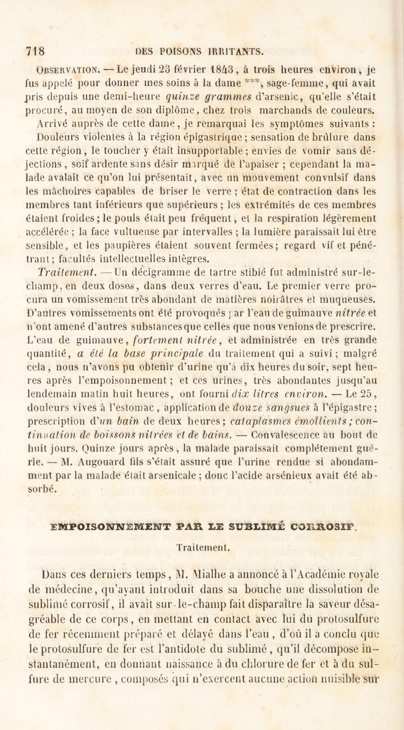 Observation. — Le jeudi 23 février 18A3, à trois heures environ, je fus appelé pour donner mes soins à la dame ***, sage-femme, qui avait pris depuis une demi-heure quinze grammes d’arsenic, qu’elle s’était procuré, au moyen de son diplôme, chez trois marchands de couleurs. Arrivé auprès de cette dame, je remarquai les symptômes suivants : Douleurs violentes à la région épigastrique ; sensation de brûlure dans cette région, le toucher y était insupportable ; envies de vomir sans dé¬ jections , soif ardente sans désir marqué de l’apaiser ; cependant la ma¬ lade avalait ce qu’on lui présentait, avec un mouvement convulsif dans les mâchoires capables de briser le verre ; état de contraction dans les membres tant inférieurs que supérieurs ; les extrémités de ces membres étaient froides ; le pouls était peu fréquent, et la respiration légèrement accélérée ; la face vultueuse par intervalles ; la lumière paraissait lui être sensible, et les paupières étaient souvent fermées; regard vif et péné¬ trant; facultés intellectuelles intègres. Traitement. —Un décigramme de tartre stibié fut administré sur-le- champ, en deux doses, dans deux verres d’eau. Le premier verre pro¬ cura un vomissement très abondant de matières noirâtres et muqueuses. D’autres vomissements ont été provoqués par l’eau de guimauve nitrée et n’ont amené d’autres substances que celles que nous venions de prescrire. L’eau de guimauve, fortement nitrée, et administrée en très grande quantité, a été la base principale du traitement qui a suivi; malgré cela , nous n’avons pu obtenir d’urine qu’à dix heures du soir, sept heu¬ res après l’empoisonnement; et ces urines, très abondantes jusqu’au lendemain matin huit heures, ont fourni dix litres environ. — Le 25, douleurs vives à l’estomac, application de douze sangsues à l’épigastre; prescription d'un bain de deux heures; cataplasmes émollients ; con¬ tinuation de boissons nitrées et de bains. — Convalescence au bout de huit jours. Quinze jours après, la malade paraissait complètement gué¬ rie. — M. Augouard fils s’élait assuré que l’urine rendue si abondam¬ ment par la malade était arsenicale ; donc l’acide arsénieux avait été ab¬ sorbé. EMPOISONNEMENT PAR LE SUBLIMÉ CORROSIF. Traitement. Dans ces derniers temps, M. Mialhe a annoncé à l’Académie royale de médecine, qu’ayant introduit dans sa bouche une dissolution de sublimé corrosif, il avait sur-le-champ fait disparaître la saveur désa¬ gréable de ce corps, en mettant en contact avec lui du protosulfure de fer récemment préparé et délayé dans l’eau , d’où il a conclu que le protosulfure de fer est l’antidote du sublimé, qu’il décompose in¬ stantanément, en donnant naissance à du chlorure de fer et à du sul¬ fure de mercure , composés qui n’exercent aucune action nuisible sur