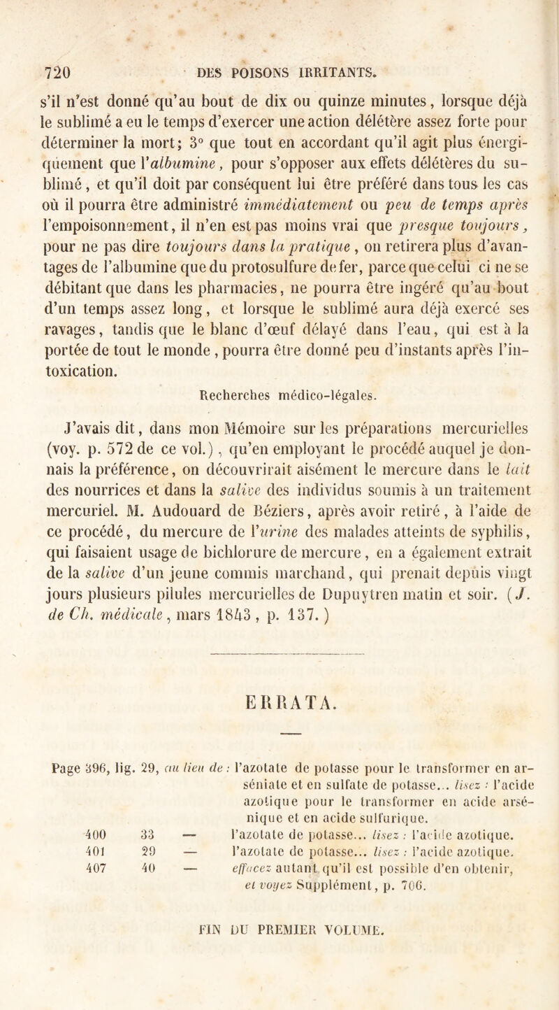 s’il n’est donné qu’au bout de dix ou quinze minutes, lorsque déjà le sublimé a eu le temps d’exercer une action délétère assez forte pour déterminer la mort; 3° que tout en accordant qu’il agit plus énergi¬ quement que Valbumine, pour s’opposer aux effets délétères du su¬ blimé , et qu’il doit par conséquent lui être préféré dans tous les cas où il pourra être administré immédiatement ou peu de temps après l’empoisonnement, il n’en est pas moins vrai que presque toujours, pour ne pas dire toujours dans la pratique , on retirera plus d’avan¬ tages de l’albumine que du protosulfure de fer, parce que celui ci ne se débitant que dans les pharmacies, ne pourra être ingéré qu’au bout d’un temps assez long, et lorsque le sublimé aura déjà exercé ses ravages, tandis que le blanc d’œuf délayé dans l’eau, qui est à la portée de tout le monde , pourra être donné peu d’instants après l’in¬ toxication. Recherches médico-légales. J’avais dit, dans mon Mémoire sur les préparations mercurielles (voy. p. 572 de ce vol.), qu’en employant le procédé auquel je don¬ nais la préférence, on découvrirait aisément le mercure dans le lait des nourrices et dans la salive des individus soumis à un traitement mercuriel. M. Audouard de Béziers, après avoir retiré, à l’aicle de ce procédé, du mercure de Vurine des malades atteints de syphilis, qui faisaient usage de bichlorure de mercure, en a également extrait de la salive d’un jeune commis marchand, qui prenait depuis vingt jours plusieurs pilules mercurielles de Dupuytren matin et soir. (/. de Ch. médicale, mars 1843 , p. 137. ) ERRATA. Page 896, lig. 29, ou lieu de : l’azotate de potasse pour le transformer en ar- séniale et en sulfate de potasse... lisez : l’acide azotique pour le transformer en acide arsé- nique et en acide sulfurique. 400 33 — l’azotate de potasse. ... lisez : l’acide azotique. 401 29 — l’azotate de potasse. ... lisez : l’acide azotique. 407 40 — effacez autant qu’il est possible d’en obtenir, et voyez Supplément, p. 706. FIN DU PREMIER VOLUME.