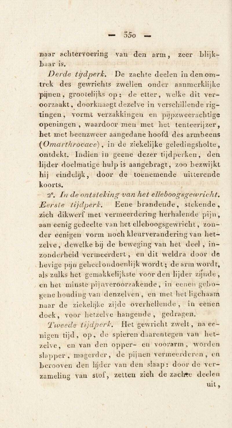 naar aclitervoering van den arm, zeer blijk¬ baar is. Derde tijdperk. De zacbte Jeelen in den om¬ trek des gewriebts zwellen onder aanmerklijke pijnen, grootelijks op; de etter, welke dit ver¬ oorzaakt, doorkiiaagt dezelve in verscbiilende rig- tingen, vormt verzakkingen en pijpzweeraclitige openingen , waardoor men met bel tenteerijzer, bet met beenzweer aangedane hoofd des armbeens {Omartlirocacé). in de ziekelijke geledingsliolte, ontdekt. Indien in geene dezer tijdperken, den lijder doelmatige hulp is aangebragt, zoo bezwijkt hij eindelijk, door de toenemende uitterende koorts. 2®, In de ontsteking van het elleboogsgewricht, EersLe tijdperk. Eene brandende, stekende, zich dikwerf met vermeerdering herhalende pijn, aan eenig gedeelte van het elieboogsgewricht, zon¬ der eenigen vorm noch kleurverandering van het¬ zelve, dewelke bij de beweging van het deel , in¬ zonderheid vermeerdert , en dit weldra door de hevige pijn gebeeiondoenlijk wordt; de arm wordt, als zulks het gemakkelijkste voorden lijder zijnde, en het minste pijnveroorzakende , in eenen geho- gene houding van denzelven , en met het ligcliaam naar de ziekelijke zijde overheliende , in eehen doek, voor hetzelve hangende , gedragen. Tweede tijdperk. Het gewricht zwelt, na ec- iiigen tijd, op, de spieren daarentegen van het¬ zelve, en van den opper- en voorarm, worden sla])per , magerder, de pijnen vermeerderen , en Lerooven den lijder van den slaap: door de ver¬ zameling van Slof, zetten zich de zachte deel en uil,