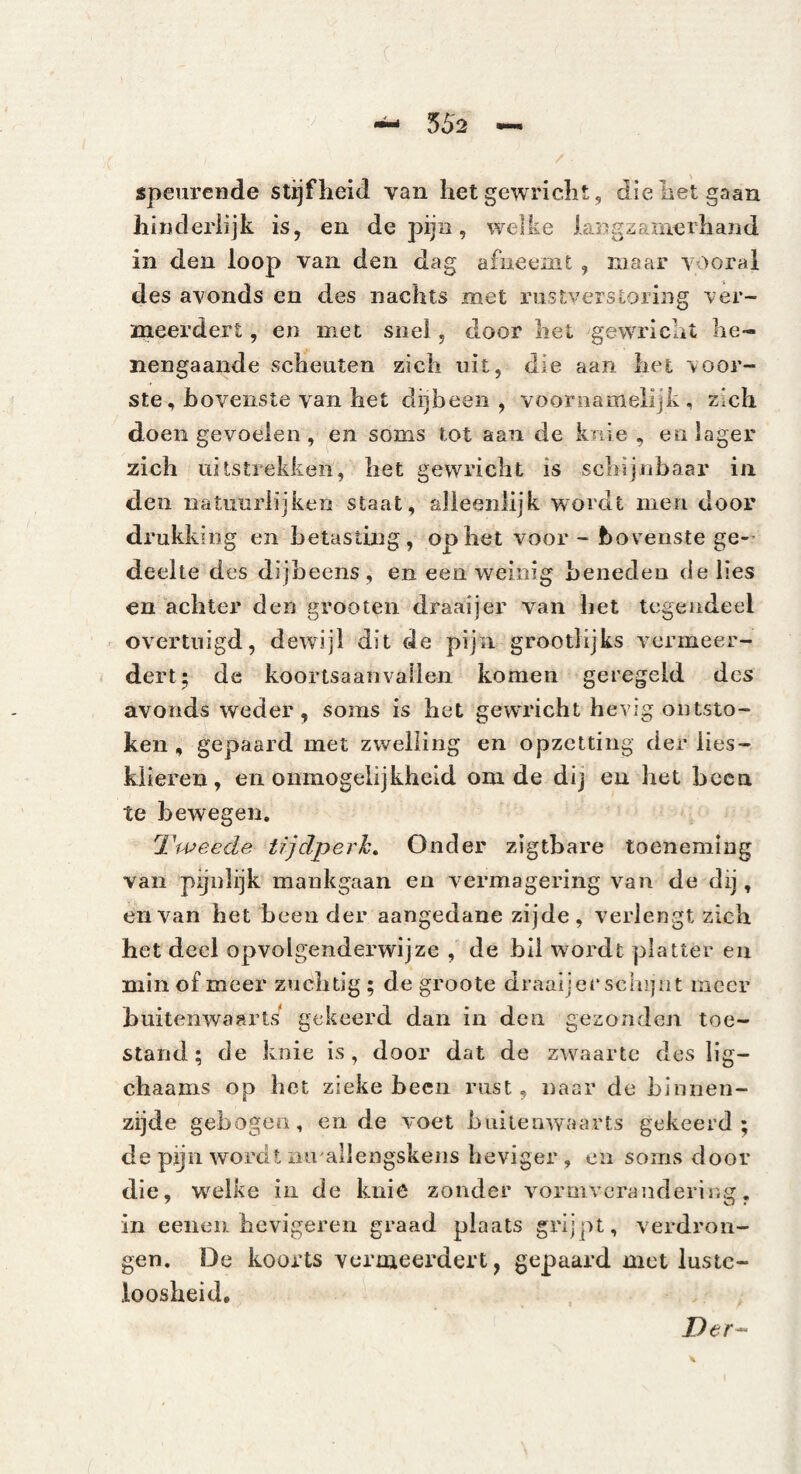 speurende stijfheid van het gewricht, die het gaan hinderlijk is, en de pijn, welke langzamerhand in den loop van den dag afneemt , maar vooral des avonds en des nachts met rustverstoring ver¬ meerdert , en met snel, door het gewricht he¬ nengaande scheuten zich uit, die aan het voor¬ ste, hovenste van het dijbeen, voornamelijk, zich doen gevoelen , en soms tot aan de knie , en lager zich uitstrekken, het gewricht is schijnbaar in den natuurlijken staat, alleenlijk wordt men door drukking en betasting, op het voor - hovenste ge-’ deelte des dijbeens, en een weinig beneden de lies en achter den grooten draaijer van het tegendeel overtuigd, dewijl dit de pijn grootlijks vermeer¬ dert; de koortsaanvallen komen geregeld des avonds weder, soms is het gewricht hevig ontsto¬ ken , gepaard met zwelling en opzetting der lies- kiieren, en onmogelijkheid oni de dij en het heen te bewegen. 'l'weede tijdperh. Onder zigtbare toeneming van pijnlijk mankgaan en vermagering van de dij, en van het been der aangedane zijde, verlengt zich het deel opvolgenderwijze , de hli wordt platter en min of meer zuchtig ; de groote draaijer scliijnt meer buitenwaarts gekeerd dan in den gezonden toe¬ stand; de knie is, door dat de zwaarte des lig- chaams op het zieke heen rust, naar de binnen¬ zijde gebogen, en de voet buitenwaarts gekeerd; de p^n wordt nu allengskens heviger , en soms door die, w^elke in de knie zonder vormverandering, in eenei). hevigeren graad plaats grijpt, verdron¬ gen, De koorts vermeerdert, gepaard met luste¬ loosheid. Der^