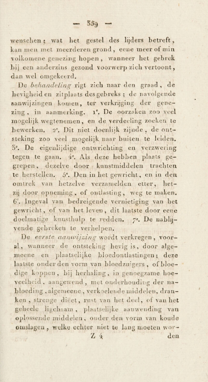 I — 559 — wetisclien ; wat liet gestel des lijders betreft, kan ineii met meerderen grond, eene meer of min \oikoniene genezing hopen , wanneer het gebrek ])ij een anderzins gezond voorwerp zich vertoont, dan wel omgekeerd. De beharideLing rigl zich naar den graad , de hevigheid en zitplaats des gebreks ; de navolgende aanwijzingen komen, ter verkrijging der gene¬ zing , in aanmerking, i*. De oorzaken zoo vi'el mogelijk wegtenemen, en de verdeeling zoeken te bewerken. 2'. Dit niet doenlijk zijnde , de ont¬ steking zoo veel mogelijk naar buiten tc leiden. 5'. De eigenlijdige ontwrichting en verzwering legen te gaan. 4®. Als deze hebben plaats ge¬ grepen, dezelve door kunstmiddelen trachten te herstellen. 5®. Den in het gewricht, en in den omtrek van hetzelve verzamelden etter, het¬ zij door opneming, of ontlasting, weg temaken, b'’. Ingeval vaii bedreigende vernietiging van bet gewricht, of van het leven, dit laatste door eene doelmatige kunsthujp te redden, De nablij¬ vende gebreken te verhelpen. De eerste wordt verkregen , voor¬ al. wanneer de ontsteking hevig is, door aJge- mcenc cn jilaatselijkc Lioedontiastingen; deze laatste onder den vorm van bloedzuigers , of bloe¬ dige koppen , Lij herhaling, in genoegzame hoe- veeitieid , aangewend, met onderhouding der iia- blocding .aigemeene , verkaelemle middelen, dran¬ ken , strenge dieet, rust van het deel, (h van het gelieele ligchaam , |>laatselljke aanwtmding vaii ojilossende mlddeicfi, onder den vorm van koude omslagen , w elke echter niet tc lang inoeteii w or- Z 4; den