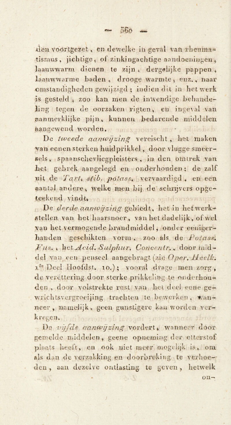 tisnius , jiclitige^ of zinkiDgachtige aandocniijgen^ laaiiwwarm dienen te zijn ^ derg(»iijke pappen ^ laanwwarme baden, drooge warmte^ enz,, naar crnsiandigbedcn gewijzigd ; indien dit in liet vs'erk is gesteld zoo kan men de inwendige beliande-* ling tegen de oorzaken rigteiii, en ingeval van aanmcrklijke pijn, kunnen bedarende middelen aangewend worden. De iweede aanwij&in^ verelscbt , bet maken Vaneenen sterken biiidprikkel, door vlugge smeer- ïseis, spaairscbevliegpleisters , in den omtrek van Jaet gebrek aangelegd en onderliouden: de zalf uit de Tart% slib. potass» vervaardigd , en een aantrd andere, welke men bij de sclir^vers opge-^ teekend vindt» , De derde a.anu>i/zing ^eh\Q,dt^ bet in het werk- stellen van bet haarsnoer, vanbetdadeiijk, ofwel bet vermogende brandmiddel, ontler eeiiiger- banden gescbikten vorm, zoo als de Poiass^ P'iis, i, \iQtu4cid,Sulphin\ Concenir.^ door mid¬ del van een penseel aangebragt (zie Deei Hoofdst. lo.); vooral drage men zorg, de vercttering door sterke prikkeling te onderbou- den , door volstrekte rast van liet deel eene ge- wricbtsvergroeijing trachten te bewerken, wan¬ neer, namelijk, geen giuistigerc kan worden ver¬ kregen. Ds 'nijfde aanwijzing vordert» wanneer door gemelde middelen, geetie opneming der ctterstof plaats beeft, en ook niet meer'oiogelijk is, om. als dan de verzakking en doorbreking te verhoe¬ den , aan dezelve ontlasting te geven ^ hetwelk