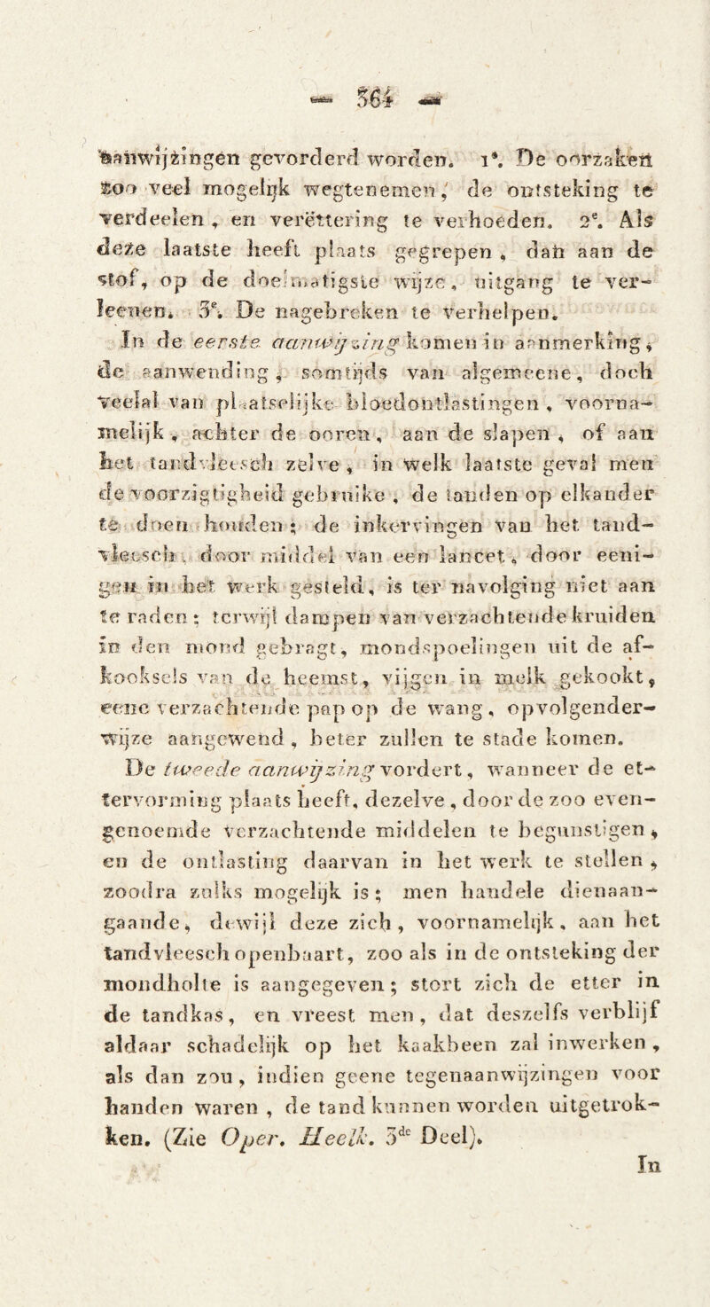 ^erorclerfl worrlen. i*. De oorzaken ve^el Toogelijk wegtenemende outsteking te^ Terdeeien , en verettering te verhoeden. 2®. Als cle^^e laatste heeft plaats gegrepen , datt aan de stof, op de doe^rudtigsie wijze, nitgang le ver- leenen* 5% De nagehreken te verhelpen. , ïn de eerste, aanwgiing^'^me.wku aanmerkirig^ de aanwending i somtijds van algemeene, doch Veelal van pi«atselijkt. hlaedontlastingen , voorna- inelljk , achter de ooren, aan de slapen 4 of aaii het tandvletsch zelve ^ in Welk laatste geval men cle voorzjgligheid gebrnike , de tanden op elkander te doen honden ; de inkervingen Van het land- vleescliv door middel van een lancet4 door eeiii- gei£ in5*het werk gesteld, is ter navolging niet aan te raden i tcrwril dampen van verzachtende kruiden m den mond gehragt, mondspoelingen iiit de af¬ kooksels van de heemst, vijgen in melk gekookt, eeiic verzachtende pap op de wang, opvolgender- wijze aangewend , heter zullen te stade komen, ï)e tweede aanwijzing vordert ^ wanneer de et- » fervoinning plaats heeft, dezelve , door de zoo even- genoemde verzachtende middelen te hcgniisligen ^ en de ontlasting daarvan in het werk te stellen ^ zoodra zulks mogelijk is; men handele dienaaii- gaaiide, dewijl deze zich, voornamelijk, aan het tandvieesch openbaart, zoo als in de ontsteking der mondholte is aangegeven; stort zich de etter in de tandkas, en vreest men, dat deszelfs verblijf aldaar schadelijk op het kaakbeen zal inwerken , als dan zou, indien geene tegenaanwijzingen voor handen waren, de tand kunnen worden uitgetrok- ken, (Zie Opej\ Heelh, 3^' Deel),