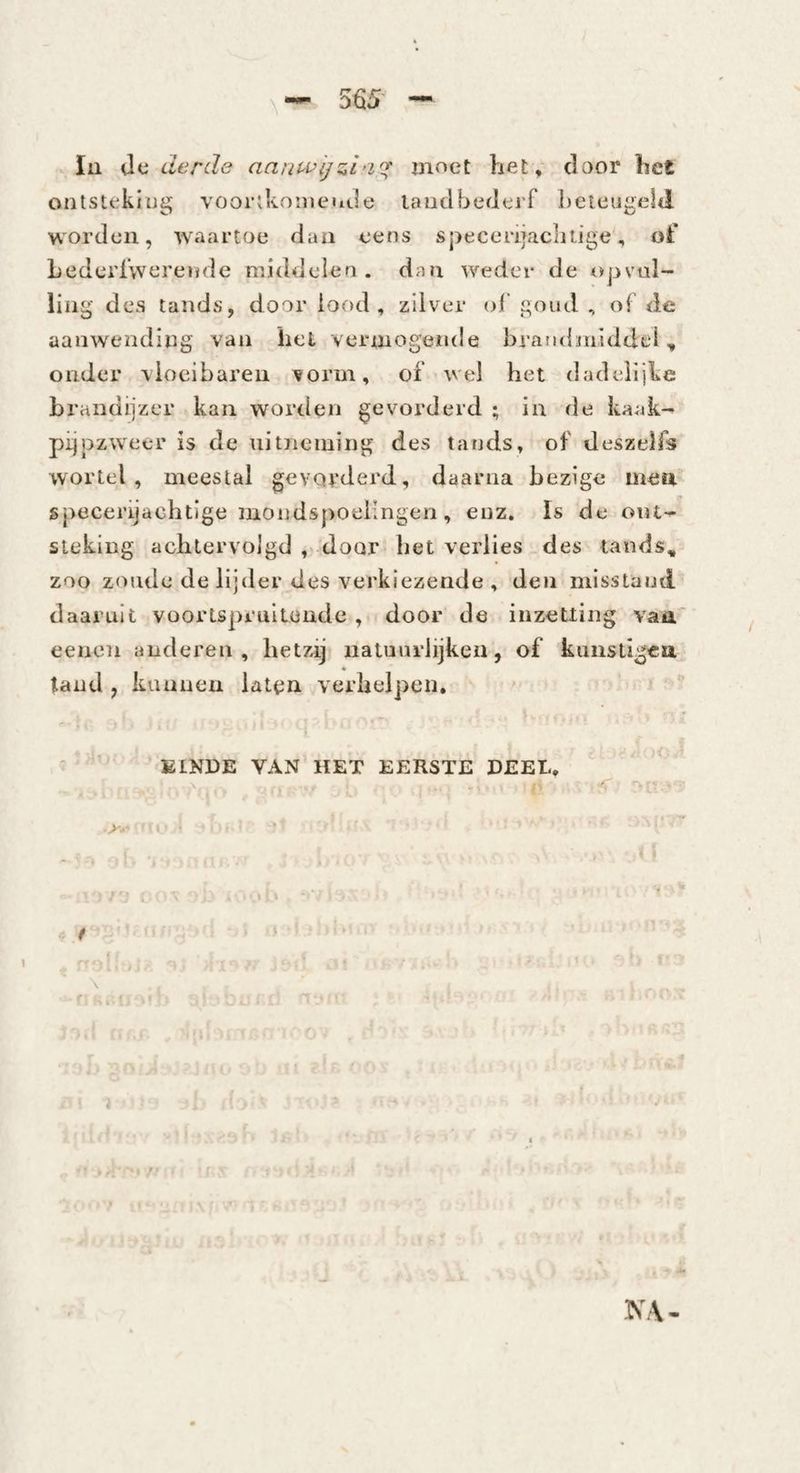 - lu iXii derde moet het , door het ontstekitjij; voorikoineitde laudbederf beieuiielil worden, waartoe daa eens specerijachtige, of Lederlwerende middelea. dan weder de opvul¬ ling des tands, door lood, zilver of goud , of de aanwending van hel vermogende brandnilddtd, onder vloeibaren vorm, of wel het dadelijke brandijzer kan worden gevorderd ; in de kaak- pijpzweer is de uitneming des tands, of deszelfs wortel, meestal gevorderd, daarna bezige men. specerijachtige mondspoelingen, enz. Is de out-^ steking achtervolgd ,« door het verlies _des tands, zoo zonde de lijder des verkiezende , den misstand daaruit voortsprullendc , door de inzetting vaa eeiion anderen , hetzij natuurlijken, of kuiisligea « tand , kunnen lattin verhelpen, ' ' t i ' ' KINDE VAN HET EERSTE DEEL, I » / \ Liin .; I